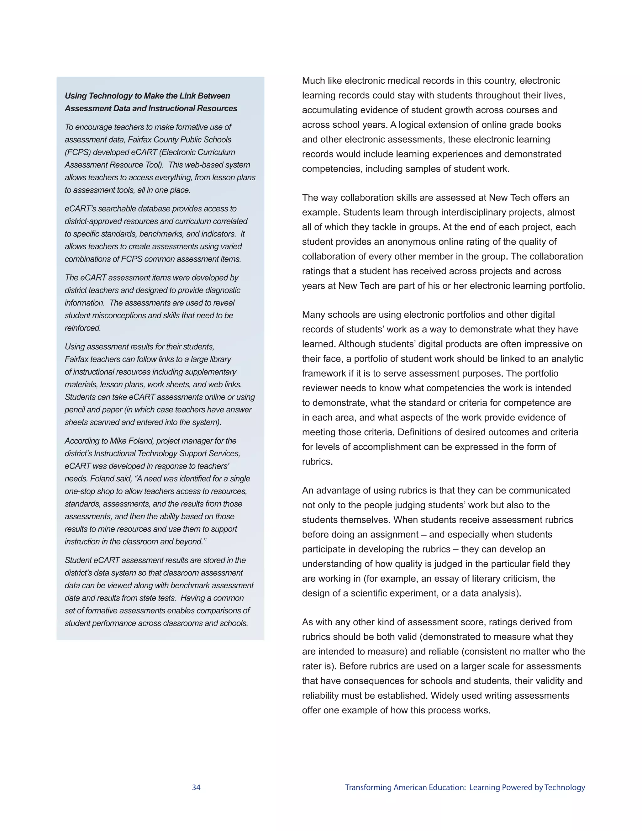 Much like electronic medical records in this country, electronic
Using Technology to Make the Link Between                 learning records could stay with students throughout their lives,
Assessment Data and Instructional Resources               accumulating evidence of student growth across courses and
To encourage teachers to make formative use of            across school years. A logical extension of online grade books
assessment data, Fairfax County Public Schools            and other electronic assessments, these electronic learning
(FCPS) developed eCART (Electronic Curriculum             records would include learning experiences and demonstrated
Assessment Resource Tool). This web-based system
                                                          competencies, including samples of student work.
allows teachers to access everything, from lesson plans
to assessment tools, all in one place.
                                                          The way collaboration skills are assessed at New Tech offers an
eCART’s searchable database provides access to            example. Students learn through interdisciplinary projects, almost
district-approved resources and curriculum correlated
                                                          all of which they tackle in groups. At the end of each project, each
to specific standards, benchmarks, and indicators. It
allows teachers to create assessments using varied
                                                          student provides an anonymous online rating of the quality of
combinations of FCPS common assessment items.             collaboration of every other member in the group. The collaboration
                                                          ratings that a student has received across projects and across
The eCART assessment items were developed by
district teachers and designed to provide diagnostic      years at New Tech are part of his or her electronic learning portfolio.
information. The assessments are used to reveal
student misconceptions and skills that need to be         Many schools are using electronic portfolios and other digital
reinforced.                                               records of students’ work as a way to demonstrate what they have
Using assessment results for their students,              learned. Although students’ digital products are often impressive on
Fairfax teachers can follow links to a large library      their face, a portfolio of student work should be linked to an analytic
of instructional resources including supplementary        framework if it is to serve assessment purposes. The portfolio
materials, lesson plans, work sheets, and web links.      reviewer needs to know what competencies the work is intended
Students can take eCART assessments online or using
                                                          to demonstrate, what the standard or criteria for competence are
pencil and paper (in which case teachers have answer
sheets scanned and entered into the system).
                                                          in each area, and what aspects of the work provide evidence of
                                                          meeting those criteria. Definitions of desired outcomes and criteria
According to Mike Foland, project manager for the
                                                          for levels of accomplishment can be expressed in the form of
district’s Instructional Technology Support Services,
eCART was developed in response to teachers’              rubrics.
needs. Foland said, “A need was identified for a single
one-stop shop to allow teachers access to resources,      An advantage of using rubrics is that they can be communicated
standards, assessments, and the results from those        not only to the people judging students’ work but also to the
assessments, and then the ability based on those          students themselves. When students receive assessment rubrics
results to mine resources and use them to support
                                                          before doing an assignment – and especially when students
instruction in the classroom and beyond.”
                                                          participate in developing the rubrics – they can develop an
Student eCART assessment results are stored in the        understanding of how quality is judged in the particular field they
district’s data system so that classroom assessment
                                                          are working in (for example, an essay of literary criticism, the
data can be viewed along with benchmark assessment
data and results from state tests. Having a common
                                                          design of a scientific experiment, or a data analysis).
set of formative assessments enables comparisons of
student performance across classrooms and schools.        As with any other kind of assessment score, ratings derived from
                                                          rubrics should be both valid (demonstrated to measure what they
                                                          are intended to measure) and reliable (consistent no matter who the
                                                          rater is). Before rubrics are used on a larger scale for assessments
                                                          that have consequences for schools and students, their validity and
                                                          reliability must be established. Widely used writing assessments
                                                          offer one example of how this process works.




                                     34                              Transforming American Education: Learning Powered by Technology
 