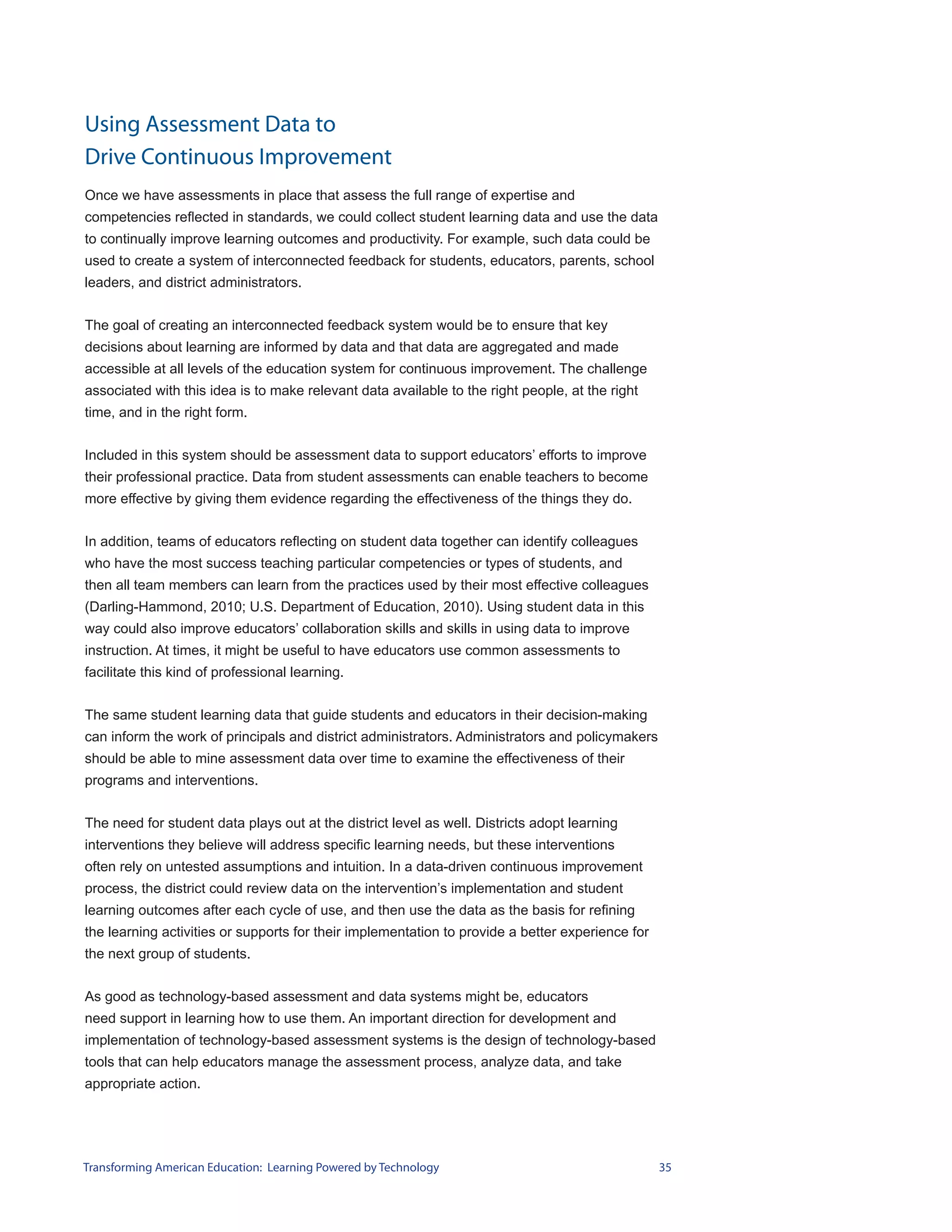 Using Assessment Data to
Drive Continuous Improvement
Once we have assessments in place that assess the full range of expertise and
competencies reflected in standards, we could collect student learning data and use the data
to continually improve learning outcomes and productivity. For example, such data could be
used to create a system of interconnected feedback for students, educators, parents, school
leaders, and district administrators.


The goal of creating an interconnected feedback system would be to ensure that key
decisions about learning are informed by data and that data are aggregated and made
accessible at all levels of the education system for continuous improvement. The challenge
associated with this idea is to make relevant data available to the right people, at the right
time, and in the right form.


Included in this system should be assessment data to support educators’ efforts to improve
their professional practice. Data from student assessments can enable teachers to become
more effective by giving them evidence regarding the effectiveness of the things they do.


In addition, teams of educators reflecting on student data together can identify colleagues
who have the most success teaching particular competencies or types of students, and
then all team members can learn from the practices used by their most effective colleagues
(Darling-Hammond, 2010; U.S. Department of Education, 2010). Using student data in this
way could also improve educators’ collaboration skills and skills in using data to improve
instruction. At times, it might be useful to have educators use common assessments to
facilitate this kind of professional learning.


The same student learning data that guide students and educators in their decision-making
can inform the work of principals and district administrators. Administrators and policymakers
should be able to mine assessment data over time to examine the effectiveness of their
programs and interventions.


The need for student data plays out at the district level as well. Districts adopt learning
interventions they believe will address specific learning needs, but these interventions
often rely on untested assumptions and intuition. In a data-driven continuous improvement
process, the district could review data on the intervention’s implementation and student
learning outcomes after each cycle of use, and then use the data as the basis for refining
the learning activities or supports for their implementation to provide a better experience for
the next group of students.


As good as technology-based assessment and data systems might be, educators
need support in learning how to use them. An important direction for development and
implementation of technology-based assessment systems is the design of technology-based
tools that can help educators manage the assessment process, analyze data, and take
appropriate action.




Transforming American Education: Learning Powered by Technology                                   35
 