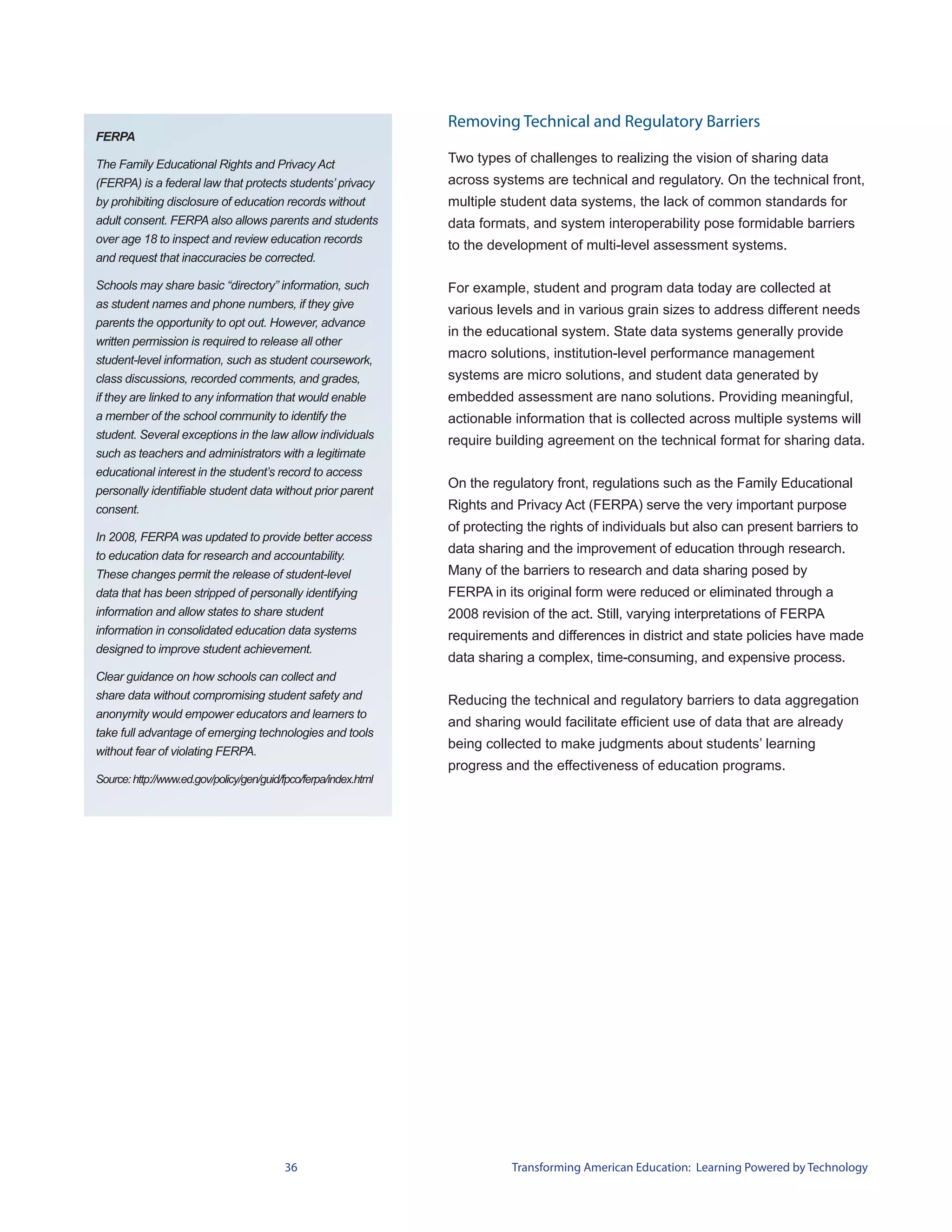 Removing Technical and Regulatory Barriers
FERPA

The Family Educational Rights and Privacy Act                     Two types of challenges to realizing the vision of sharing data
(FERPA) is a federal law that protects students’ privacy          across systems are technical and regulatory. On the technical front,
by prohibiting disclosure of education records without            multiple student data systems, the lack of common standards for
adult consent. FERPA also allows parents and students             data formats, and system interoperability pose formidable barriers
over age 18 to inspect and review education records
                                                                  to the development of multi-level assessment systems.
and request that inaccuracies be corrected.

Schools may share basic “directory” information, such             For example, student and program data today are collected at
as student names and phone numbers, if they give                  various levels and in various grain sizes to address different needs
parents the opportunity to opt out. However, advance
                                                                  in the educational system. State data systems generally provide
written permission is required to release all other
student-level information, such as student coursework,
                                                                  macro solutions, institution-level performance management
class discussions, recorded comments, and grades,                 systems are micro solutions, and student data generated by
if they are linked to any information that would enable           embedded assessment are nano solutions. Providing meaningful,
a member of the school community to identify the                  actionable information that is collected across multiple systems will
student. Several exceptions in the law allow individuals          require building agreement on the technical format for sharing data.
such as teachers and administrators with a legitimate
educational interest in the student’s record to access
                                                                  On the regulatory front, regulations such as the Family Educational
personally identifiable student data without prior parent
consent.                                                          Rights and Privacy Act (FERPA) serve the very important purpose
                                                                  of protecting the rights of individuals but also can present barriers to
In 2008, FERPA was updated to provide better access
to education data for research and accountability.
                                                                  data sharing and the improvement of education through research.
These changes permit the release of student-level                 Many of the barriers to research and data sharing posed by
data that has been stripped of personally identifying             FERPA in its original form were reduced or eliminated through a
information and allow states to share student                     2008 revision of the act. Still, varying interpretations of FERPA
information in consolidated education data systems                requirements and differences in district and state policies have made
designed to improve student achievement.
                                                                  data sharing a complex, time-consuming, and expensive process.
Clear guidance on how schools can collect and
share data without compromising student safety and                Reducing the technical and regulatory barriers to data aggregation
anonymity would empower educators and learners to
                                                                  and sharing would facilitate efficient use of data that are already
take full advantage of emerging technologies and tools
                                                                  being collected to make judgments about students’ learning
without fear of violating FERPA.
                                                                  progress and the effectiveness of education programs.
Source: http://www.ed.gov/policy/gen/guid/fpco/ferpa/index.html




                                          36                                 Transforming American Education: Learning Powered by Technology
 