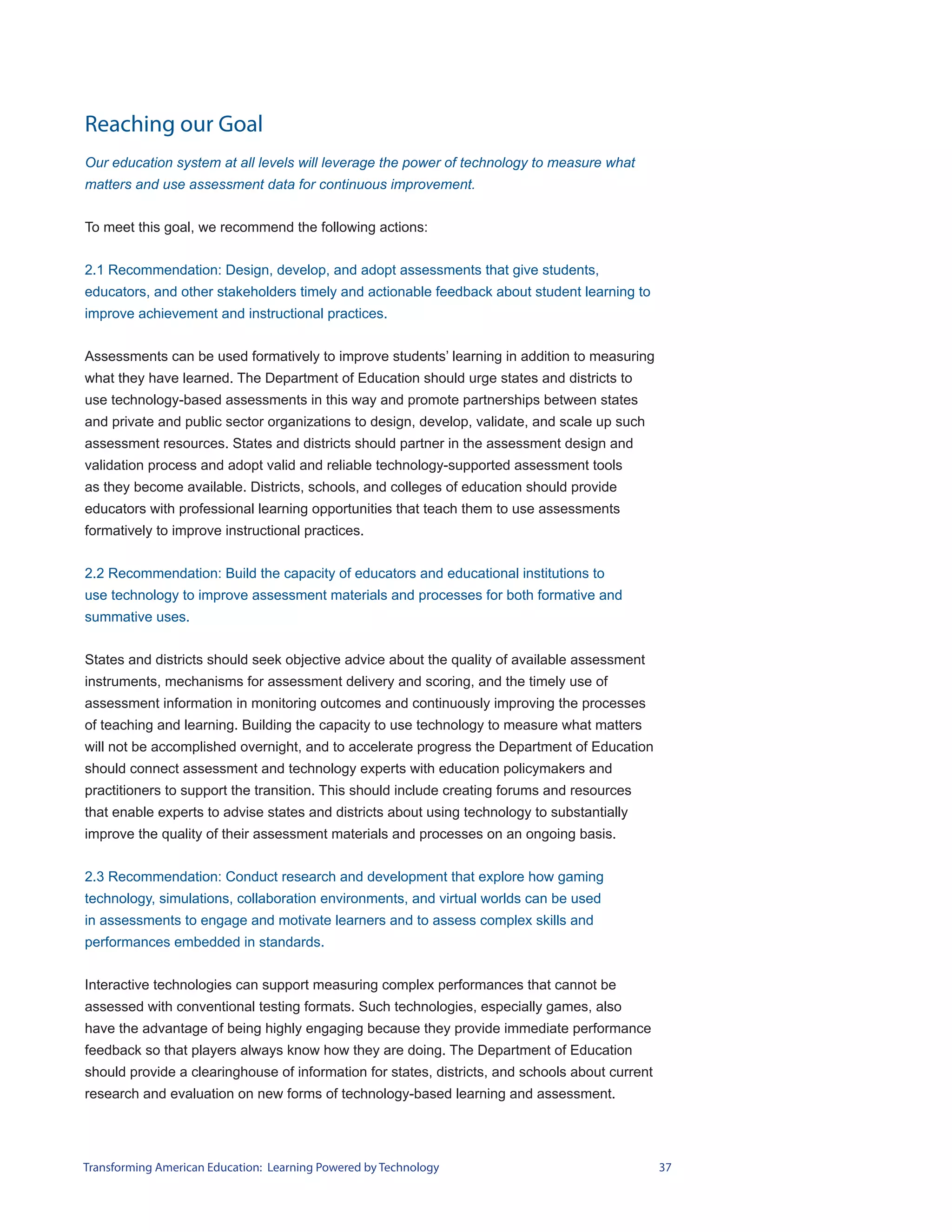 Reaching our Goal
Our education system at all levels will leverage the power of technology to measure what
matters and use assessment data for continuous improvement.


To meet this goal, we recommend the following actions:


2.1 Recommendation: Design, develop, and adopt assessments that give students,
educators, and other stakeholders timely and actionable feedback about student learning to
improve achievement and instructional practices.


Assessments can be used formatively to improve students’ learning in addition to measuring
what they have learned. The Department of Education should urge states and districts to
use technology-based assessments in this way and promote partnerships between states
and private and public sector organizations to design, develop, validate, and scale up such
assessment resources. States and districts should partner in the assessment design and
validation process and adopt valid and reliable technology-supported assessment tools
as they become available. Districts, schools, and colleges of education should provide
educators with professional learning opportunities that teach them to use assessments
formatively to improve instructional practices.


2.2 Recommendation: Build the capacity of educators and educational institutions to
use technology to improve assessment materials and processes for both formative and
summative uses.


States and districts should seek objective advice about the quality of available assessment
instruments, mechanisms for assessment delivery and scoring, and the timely use of
assessment information in monitoring outcomes and continuously improving the processes
of teaching and learning. Building the capacity to use technology to measure what matters
will not be accomplished overnight, and to accelerate progress the Department of Education
should connect assessment and technology experts with education policymakers and
practitioners to support the transition. This should include creating forums and resources
that enable experts to advise states and districts about using technology to substantially
improve the quality of their assessment materials and processes on an ongoing basis.


2.3 Recommendation: Conduct research and development that explore how gaming
technology, simulations, collaboration environments, and virtual worlds can be used
in assessments to engage and motivate learners and to assess complex skills and
performances embedded in standards.


Interactive technologies can support measuring complex performances that cannot be
assessed with conventional testing formats. Such technologies, especially games, also
have the advantage of being highly engaging because they provide immediate performance
feedback so that players always know how they are doing. The Department of Education
should provide a clearinghouse of information for states, districts, and schools about current
research and evaluation on new forms of technology-based learning and assessment.




Transforming American Education: Learning Powered by Technology                                  37
 