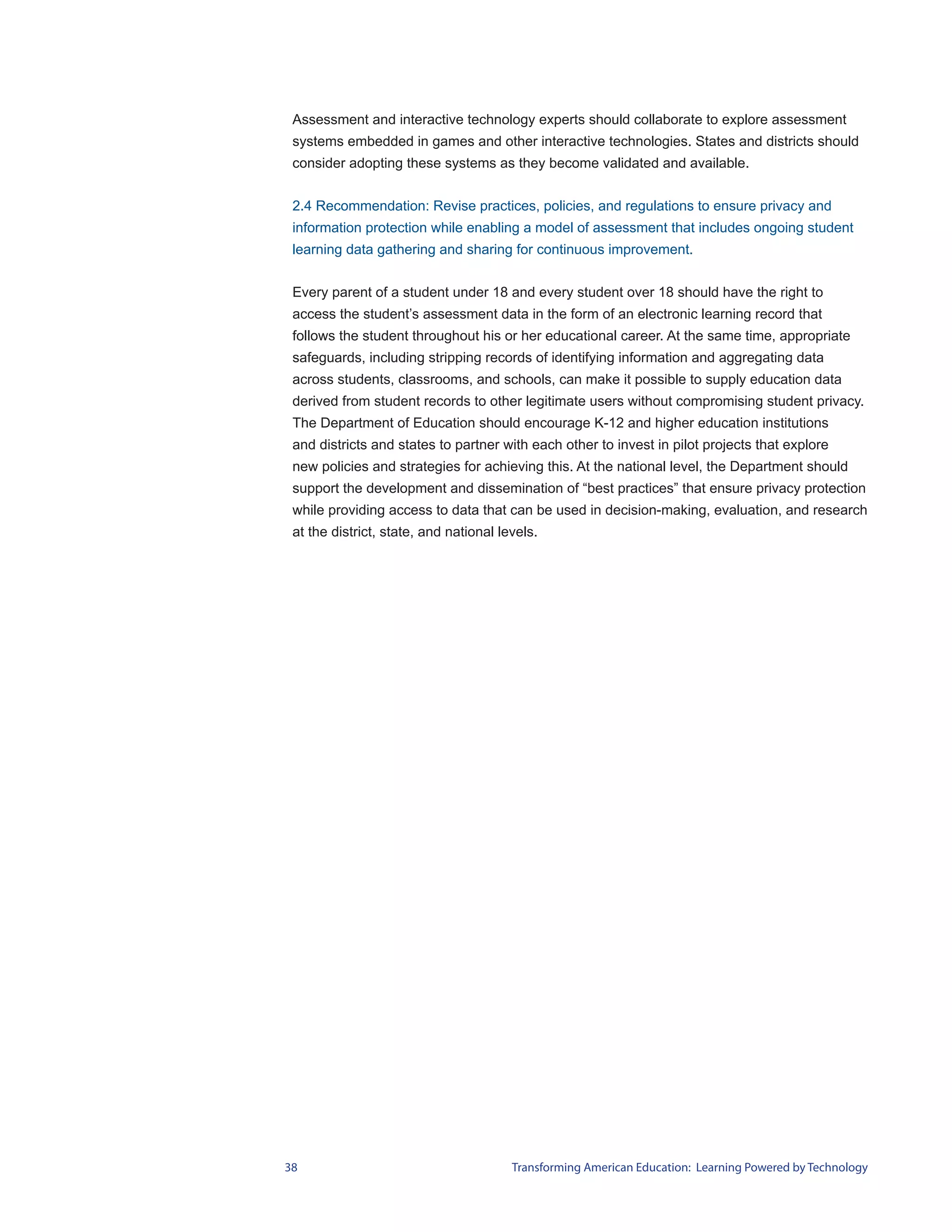 Assessment and interactive technology experts should collaborate to explore assessment
 systems embedded in games and other interactive technologies. States and districts should
 consider adopting these systems as they become validated and available.


 2.4 Recommendation: Revise practices, policies, and regulations to ensure privacy and
 information protection while enabling a model of assessment that includes ongoing student
 learning data gathering and sharing for continuous improvement.


 Every parent of a student under 18 and every student over 18 should have the right to
 access the student’s assessment data in the form of an electronic learning record that
 follows the student throughout his or her educational career. At the same time, appropriate
 safeguards, including stripping records of identifying information and aggregating data
 across students, classrooms, and schools, can make it possible to supply education data
 derived from student records to other legitimate users without compromising student privacy.
 The Department of Education should encourage K-12 and higher education institutions
 and districts and states to partner with each other to invest in pilot projects that explore
 new policies and strategies for achieving this. At the national level, the Department should
 support the development and dissemination of “best practices” that ensure privacy protection
 while providing access to data that can be used in decision-making, evaluation, and research
 at the district, state, and national levels.




38                                      Transforming American Education: Learning Powered by Technology
 