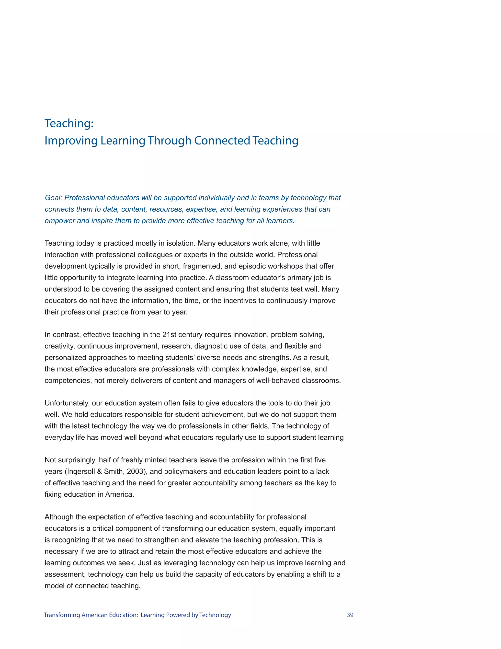 Teaching:
Improving Learning Through Connected Teaching



Goal: Professional educators will be supported individually and in teams by technology that
connects them to data, content, resources, expertise, and learning experiences that can
empower and inspire them to provide more effective teaching for all learners.


Teaching today is practiced mostly in isolation. Many educators work alone, with little
interaction with professional colleagues or experts in the outside world. Professional
development typically is provided in short, fragmented, and episodic workshops that offer
little opportunity to integrate learning into practice. A classroom educator’s primary job is
understood to be covering the assigned content and ensuring that students test well. Many
educators do not have the information, the time, or the incentives to continuously improve
their professional practice from year to year.


In contrast, effective teaching in the 21st century requires innovation, problem solving,
creativity, continuous improvement, research, diagnostic use of data, and flexible and
personalized approaches to meeting students’ diverse needs and strengths. As a result,
the most effective educators are professionals with complex knowledge, expertise, and
competencies, not merely deliverers of content and managers of well-behaved classrooms.


Unfortunately, our education system often fails to give educators the tools to do their job
well. We hold educators responsible for student achievement, but we do not support them
with the latest technology the way we do professionals in other fields. The technology of
everyday life has moved well beyond what educators regularly use to support student learning


Not surprisingly, half of freshly minted teachers leave the profession within the first five
years (Ingersoll & Smith, 2003), and policymakers and education leaders point to a lack
of effective teaching and the need for greater accountability among teachers as the key to
fixing education in America.


Although the expectation of effective teaching and accountability for professional
educators is a critical component of transforming our education system, equally important
is recognizing that we need to strengthen and elevate the teaching profession. This is
necessary if we are to attract and retain the most effective educators and achieve the
learning outcomes we seek. Just as leveraging technology can help us improve learning and
assessment, technology can help us build the capacity of educators by enabling a shift to a
model of connected teaching.


Transforming American Education: Learning Powered by Technology                                 39
 