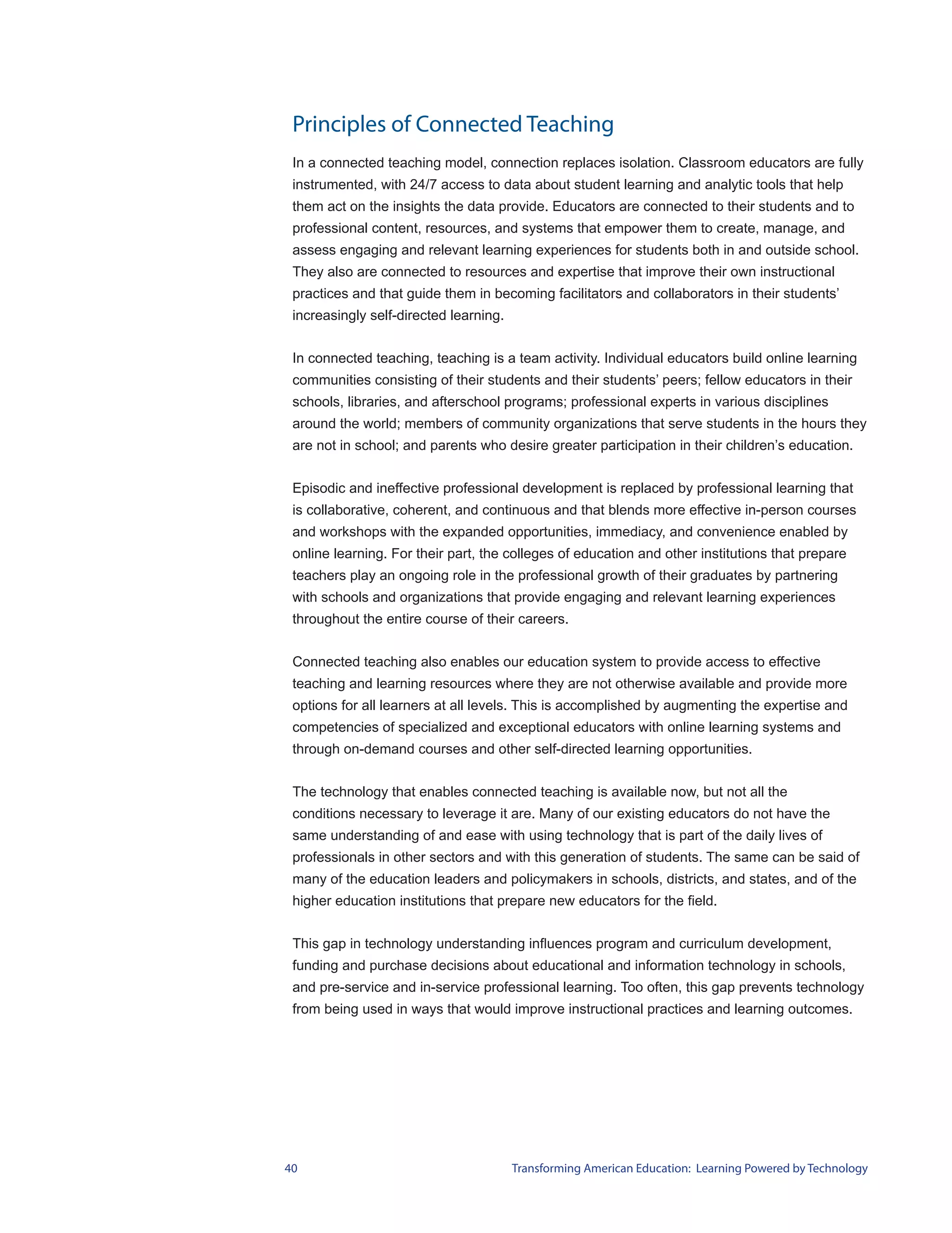 Principles of Connected Teaching
 In a connected teaching model, connection replaces isolation. Classroom educators are fully
 instrumented, with 24/7 access to data about student learning and analytic tools that help
 them act on the insights the data provide. Educators are connected to their students and to
 professional content, resources, and systems that empower them to create, manage, and
 assess engaging and relevant learning experiences for students both in and outside school.
 They also are connected to resources and expertise that improve their own instructional
 practices and that guide them in becoming facilitators and collaborators in their students’
 increasingly self-directed learning.


 In connected teaching, teaching is a team activity. Individual educators build online learning
 communities consisting of their students and their students’ peers; fellow educators in their
 schools, libraries, and afterschool programs; professional experts in various disciplines
 around the world; members of community organizations that serve students in the hours they
 are not in school; and parents who desire greater participation in their children’s education.


 Episodic and ineffective professional development is replaced by professional learning that
 is collaborative, coherent, and continuous and that blends more effective in-person courses
 and workshops with the expanded opportunities, immediacy, and convenience enabled by
 online learning. For their part, the colleges of education and other institutions that prepare
 teachers play an ongoing role in the professional growth of their graduates by partnering
 with schools and organizations that provide engaging and relevant learning experiences
 throughout the entire course of their careers.


 Connected teaching also enables our education system to provide access to effective
 teaching and learning resources where they are not otherwise available and provide more
 options for all learners at all levels. This is accomplished by augmenting the expertise and
 competencies of specialized and exceptional educators with online learning systems and
 through on-demand courses and other self-directed learning opportunities.


 The technology that enables connected teaching is available now, but not all the
 conditions necessary to leverage it are. Many of our existing educators do not have the
 same understanding of and ease with using technology that is part of the daily lives of
 professionals in other sectors and with this generation of students. The same can be said of
 many of the education leaders and policymakers in schools, districts, and states, and of the
 higher education institutions that prepare new educators for the field.


 This gap in technology understanding influences program and curriculum development,
 funding and purchase decisions about educational and information technology in schools,
 and pre-service and in-service professional learning. Too often, this gap prevents technology
 from being used in ways that would improve instructional practices and learning outcomes.




40                                      Transforming American Education: Learning Powered by Technology
 