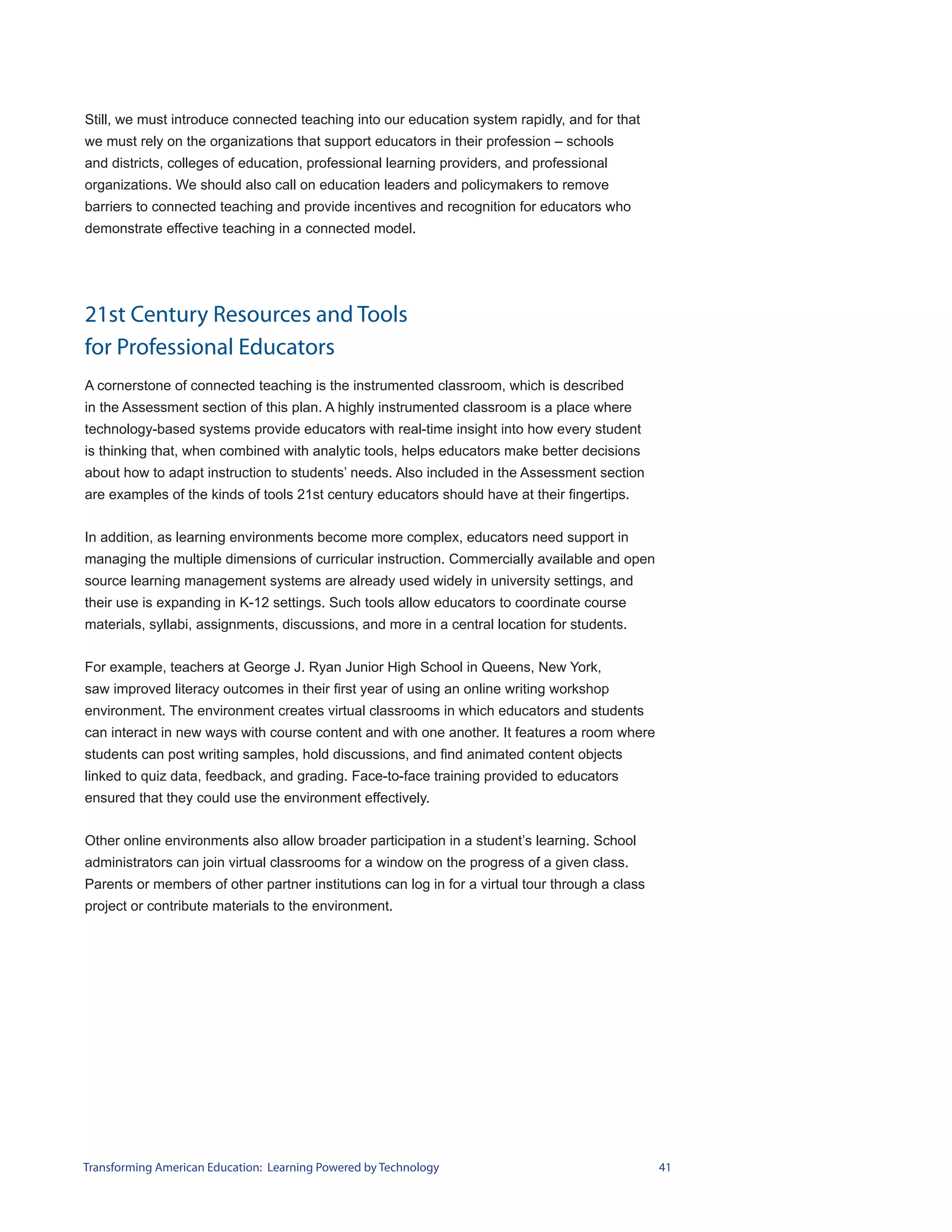 Still, we must introduce connected teaching into our education system rapidly, and for that
we must rely on the organizations that support educators in their profession – schools
and districts, colleges of education, professional learning providers, and professional
organizations. We should also call on education leaders and policymakers to remove
barriers to connected teaching and provide incentives and recognition for educators who
demonstrate effective teaching in a connected model.




21st Century Resources and Tools
for Professional Educators
A cornerstone of connected teaching is the instrumented classroom, which is described
in the Assessment section of this plan. A highly instrumented classroom is a place where
technology-based systems provide educators with real-time insight into how every student
is thinking that, when combined with analytic tools, helps educators make better decisions
about how to adapt instruction to students’ needs. Also included in the Assessment section
are examples of the kinds of tools 21st century educators should have at their fingertips.


In addition, as learning environments become more complex, educators need support in
managing the multiple dimensions of curricular instruction. Commercially available and open
source learning management systems are already used widely in university settings, and
their use is expanding in K-12 settings. Such tools allow educators to coordinate course
materials, syllabi, assignments, discussions, and more in a central location for students.


For example, teachers at George J. Ryan Junior High School in Queens, New York,
saw improved literacy outcomes in their first year of using an online writing workshop
environment. The environment creates virtual classrooms in which educators and students
can interact in new ways with course content and with one another. It features a room where
students can post writing samples, hold discussions, and find animated content objects
linked to quiz data, feedback, and grading. Face-to-face training provided to educators
ensured that they could use the environment effectively.


Other online environments also allow broader participation in a student’s learning. School
administrators can join virtual classrooms for a window on the progress of a given class.
Parents or members of other partner institutions can log in for a virtual tour through a class
project or contribute materials to the environment.




Transforming American Education: Learning Powered by Technology                                  41
 