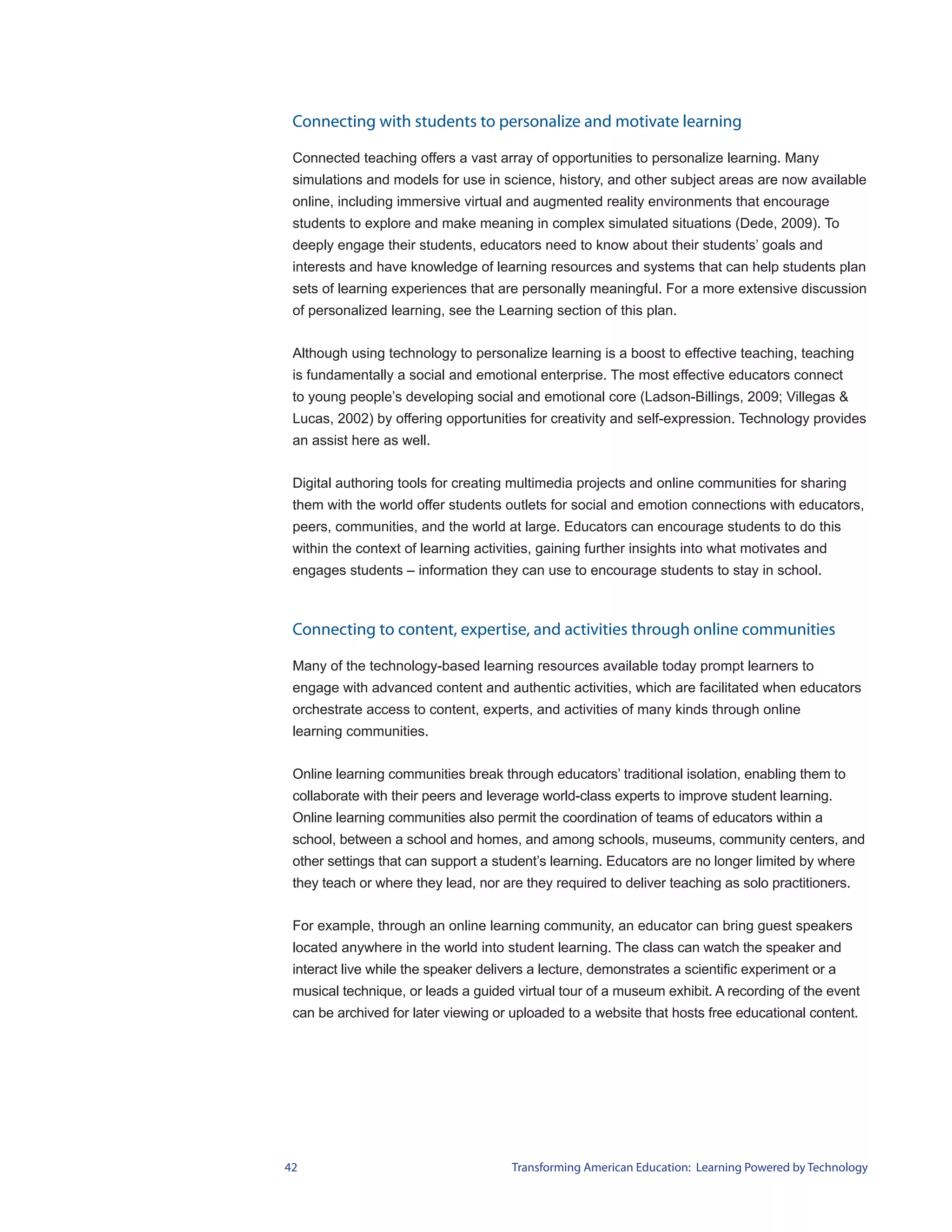 Connecting with students to personalize and motivate learning

 Connected teaching offers a vast array of opportunities to personalize learning. Many
 simulations and models for use in science, history, and other subject areas are now available
 online, including immersive virtual and augmented reality environments that encourage
 students to explore and make meaning in complex simulated situations (Dede, 2009). To
 deeply engage their students, educators need to know about their students’ goals and
 interests and have knowledge of learning resources and systems that can help students plan
 sets of learning experiences that are personally meaningful. For a more extensive discussion
 of personalized learning, see the Learning section of this plan.


 Although using technology to personalize learning is a boost to effective teaching, teaching
 is fundamentally a social and emotional enterprise. The most effective educators connect
 to young people’s developing social and emotional core (Ladson-Billings, 2009; Villegas &
 Lucas, 2002) by offering opportunities for creativity and self-expression. Technology provides
 an assist here as well.


 Digital authoring tools for creating multimedia projects and online communities for sharing
 them with the world offer students outlets for social and emotion connections with educators,
 peers, communities, and the world at large. Educators can encourage students to do this
 within the context of learning activities, gaining further insights into what motivates and
 engages students – information they can use to encourage students to stay in school.



 Connecting to content, expertise, and activities through online communities

 Many of the technology-based learning resources available today prompt learners to
 engage with advanced content and authentic activities, which are facilitated when educators
 orchestrate access to content, experts, and activities of many kinds through online
 learning communities.


 Online learning communities break through educators’ traditional isolation, enabling them to
 collaborate with their peers and leverage world-class experts to improve student learning.
 Online learning communities also permit the coordination of teams of educators within a
 school, between a school and homes, and among schools, museums, community centers, and
 other settings that can support a student’s learning. Educators are no longer limited by where
 they teach or where they lead, nor are they required to deliver teaching as solo practitioners.


 For example, through an online learning community, an educator can bring guest speakers
 located anywhere in the world into student learning. The class can watch the speaker and
 interact live while the speaker delivers a lecture, demonstrates a scientific experiment or a
 musical technique, or leads a guided virtual tour of a museum exhibit. A recording of the event
 can be archived for later viewing or uploaded to a website that hosts free educational content.




42                                    Transforming American Education: Learning Powered by Technology
 
