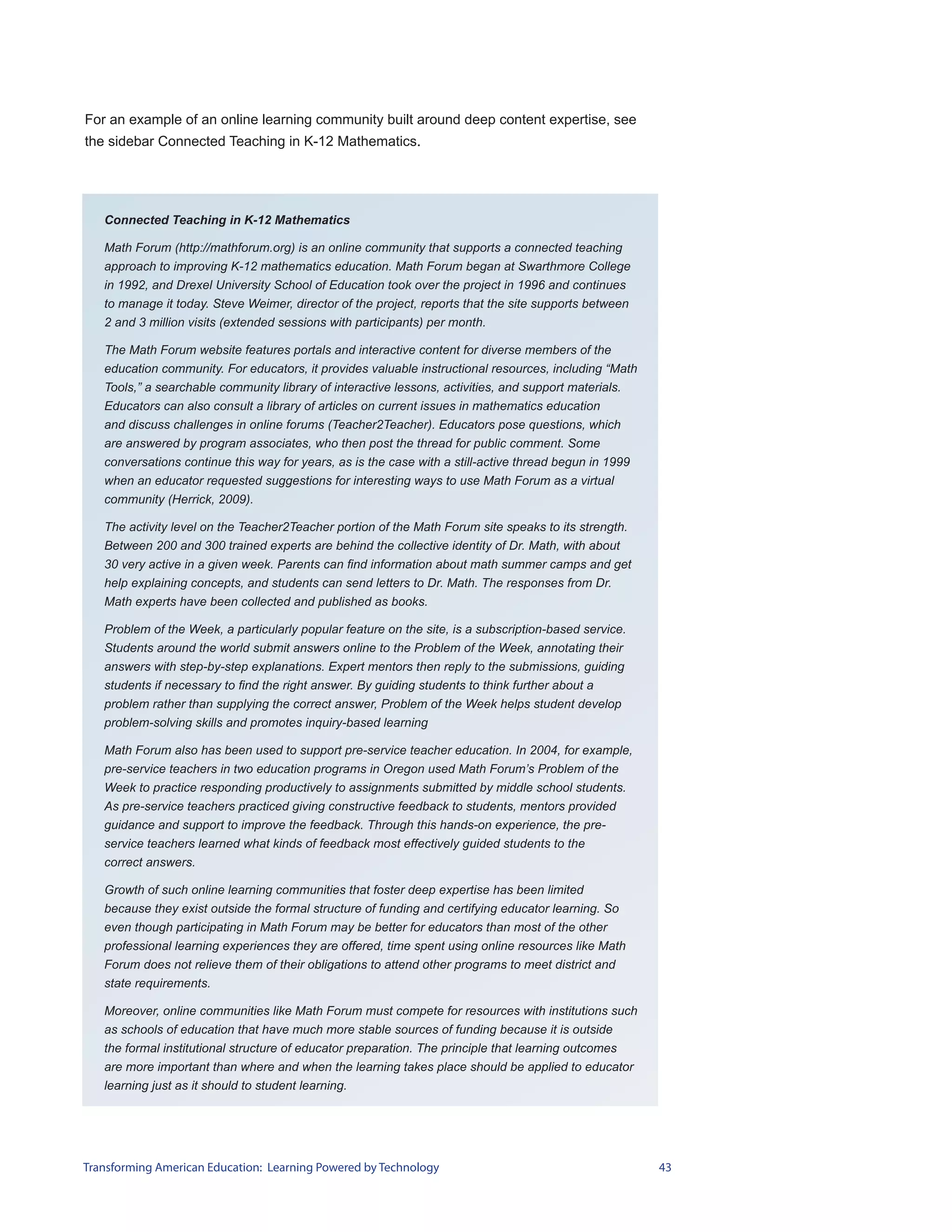 For an example of an online learning community built around deep content expertise, see
the sidebar Connected Teaching in K-12 Mathematics.




   Connected Teaching in K-12 Mathematics

   Math Forum (http://mathforum.org) is an online community that supports a connected teaching
   approach to improving K-12 mathematics education. Math Forum began at Swarthmore College
   in 1992, and Drexel University School of Education took over the project in 1996 and continues
   to manage it today. Steve Weimer, director of the project, reports that the site supports between
   2 and 3 million visits (extended sessions with participants) per month.

   The Math Forum website features portals and interactive content for diverse members of the
   education community. For educators, it provides valuable instructional resources, including “Math
   Tools,” a searchable community library of interactive lessons, activities, and support materials.
   Educators can also consult a library of articles on current issues in mathematics education
   and discuss challenges in online forums (Teacher2Teacher). Educators pose questions, which
   are answered by program associates, who then post the thread for public comment. Some
   conversations continue this way for years, as is the case with a still-active thread begun in 1999
   when an educator requested suggestions for interesting ways to use Math Forum as a virtual
   community (Herrick, 2009).

   The activity level on the Teacher2Teacher portion of the Math Forum site speaks to its strength.
   Between 200 and 300 trained experts are behind the collective identity of Dr. Math, with about
   30 very active in a given week. Parents can find information about math summer camps and get
   help explaining concepts, and students can send letters to Dr. Math. The responses from Dr.
   Math experts have been collected and published as books.

   Problem of the Week, a particularly popular feature on the site, is a subscription-based service.
   Students around the world submit answers online to the Problem of the Week, annotating their
   answers with step-by-step explanations. Expert mentors then reply to the submissions, guiding
   students if necessary to find the right answer. By guiding students to think further about a
   problem rather than supplying the correct answer, Problem of the Week helps student develop
   problem-solving skills and promotes inquiry-based learning

   Math Forum also has been used to support pre-service teacher education. In 2004, for example,
   pre-service teachers in two education programs in Oregon used Math Forum’s Problem of the
   Week to practice responding productively to assignments submitted by middle school students.
   As pre-service teachers practiced giving constructive feedback to students, mentors provided
   guidance and support to improve the feedback. Through this hands-on experience, the pre-
   service teachers learned what kinds of feedback most effectively guided students to the
   correct answers.

   Growth of such online learning communities that foster deep expertise has been limited
   because they exist outside the formal structure of funding and certifying educator learning. So
   even though participating in Math Forum may be better for educators than most of the other
   professional learning experiences they are offered, time spent using online resources like Math
   Forum does not relieve them of their obligations to attend other programs to meet district and
   state requirements.

   Moreover, online communities like Math Forum must compete for resources with institutions such
   as schools of education that have much more stable sources of funding because it is outside
   the formal institutional structure of educator preparation. The principle that learning outcomes
   are more important than where and when the learning takes place should be applied to educator
   learning just as it should to student learning.




Transforming American Education: Learning Powered by Technology                                         43
 