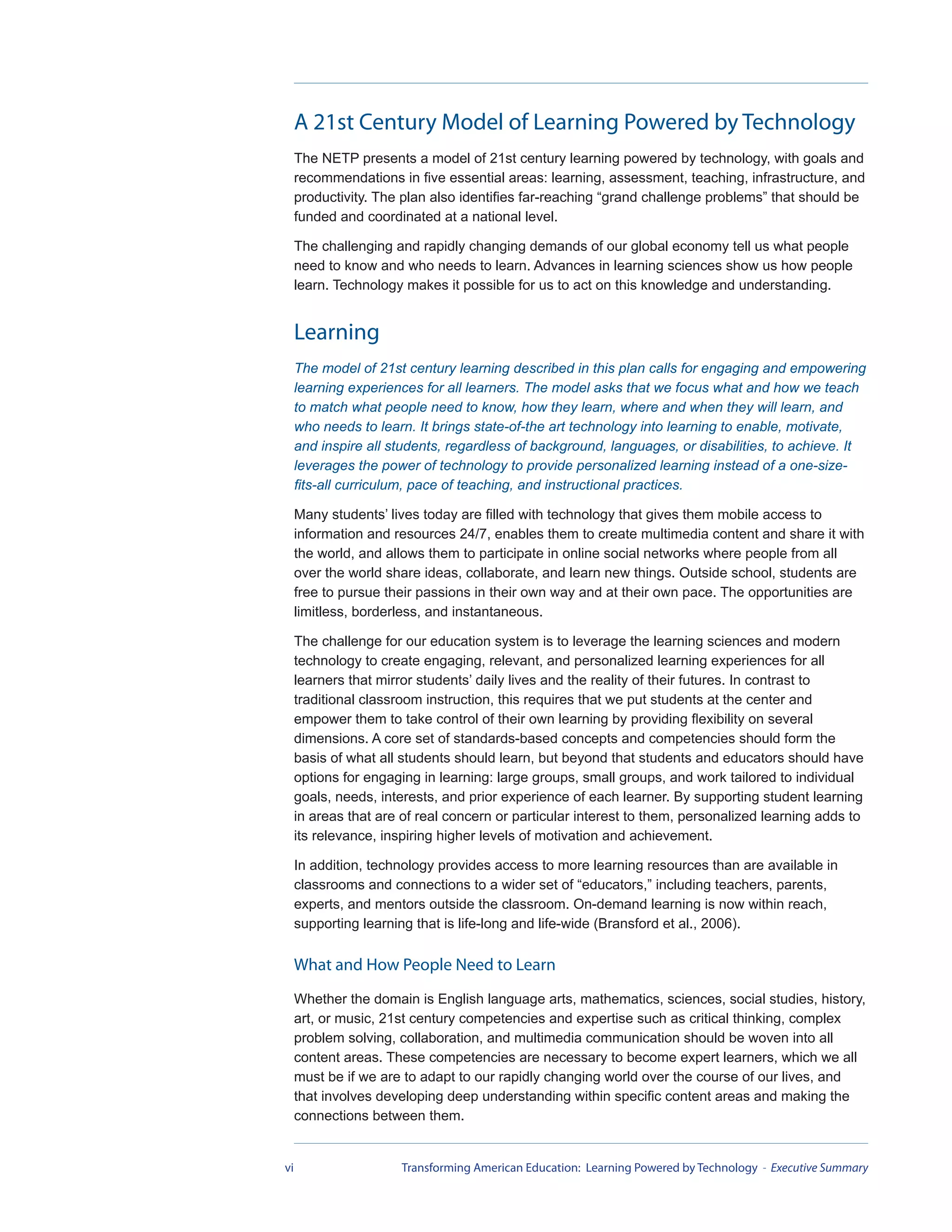 A 21st Century Model of Learning Powered by Technology
     The NETP presents a model of 21st century learning powered by technology, with goals and
     recommendations in five essential areas: learning, assessment, teaching, infrastructure, and
     productivity. The plan also identifies far-reaching “grand challenge problems” that should be
     funded and coordinated at a national level.

     The challenging and rapidly changing demands of our global economy tell us what people
     need to know and who needs to learn. Advances in learning sciences show us how people
     learn. Technology makes it possible for us to act on this knowledge and understanding.


     Learning
     The model of 21st century learning described in this plan calls for engaging and empowering
     learning experiences for all learners. The model asks that we focus what and how we teach
     to match what people need to know, how they learn, where and when they will learn, and
     who needs to learn. It brings state-of-the art technology into learning to enable, motivate,
     and inspire all students, regardless of background, languages, or disabilities, to achieve. It
     leverages the power of technology to provide personalized learning instead of a one-size-
     fits-all curriculum, pace of teaching, and instructional practices.

     Many students’ lives today are filled with technology that gives them mobile access to
     information and resources 24/7, enables them to create multimedia content and share it with
     the world, and allows them to participate in online social networks where people from all
     over the world share ideas, collaborate, and learn new things. Outside school, students are
     free to pursue their passions in their own way and at their own pace. The opportunities are
     limitless, borderless, and instantaneous.

     The challenge for our education system is to leverage the learning sciences and modern
     technology to create engaging, relevant, and personalized learning experiences for all
     learners that mirror students’ daily lives and the reality of their futures. In contrast to
     traditional classroom instruction, this requires that we put students at the center and
     empower them to take control of their own learning by providing flexibility on several
     dimensions. A core set of standards-based concepts and competencies should form the
     basis of what all students should learn, but beyond that students and educators should have
     options for engaging in learning: large groups, small groups, and work tailored to individual
     goals, needs, interests, and prior experience of each learner. By supporting student learning
     in areas that are of real concern or particular interest to them, personalized learning adds to
     its relevance, inspiring higher levels of motivation and achievement.

     In addition, technology provides access to more learning resources than are available in
     classrooms and connections to a wider set of “educators,” including teachers, parents,
     experts, and mentors outside the classroom. On-demand learning is now within reach,
     supporting learning that is life-long and life-wide (Bransford et al., 2006).

     What and How People Need to Learn
     Whether the domain is English language arts, mathematics, sciences, social studies, history,
     art, or music, 21st century competencies and expertise such as critical thinking, complex
     problem solving, collaboration, and multimedia communication should be woven into all
     content areas. These competencies are necessary to become expert learners, which we all
     must be if we are to adapt to our rapidly changing world over the course of our lives, and
     that involves developing deep understanding within specific content areas and making the
     connections between them.


vi                    Transforming American Education: Learning Powered by Technology - Executive Summary
 