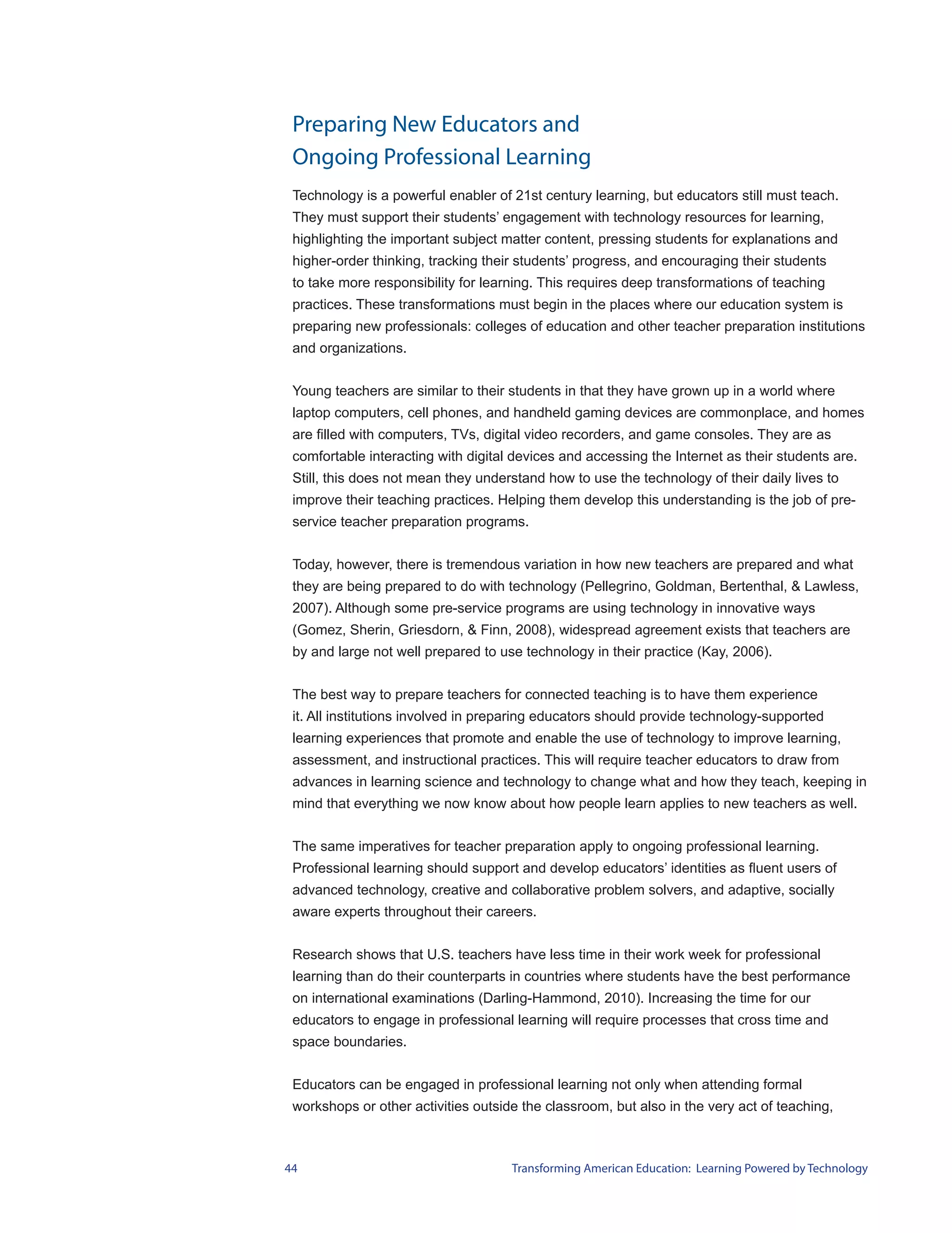 Preparing New Educators and
 Ongoing Professional Learning
 Technology is a powerful enabler of 21st century learning, but educators still must teach.
 They must support their students’ engagement with technology resources for learning,
 highlighting the important subject matter content, pressing students for explanations and
 higher-order thinking, tracking their students’ progress, and encouraging their students
 to take more responsibility for learning. This requires deep transformations of teaching
 practices. These transformations must begin in the places where our education system is
 preparing new professionals: colleges of education and other teacher preparation institutions
 and organizations.


 Young teachers are similar to their students in that they have grown up in a world where
 laptop computers, cell phones, and handheld gaming devices are commonplace, and homes
 are filled with computers, TVs, digital video recorders, and game consoles. They are as
 comfortable interacting with digital devices and accessing the Internet as their students are.
 Still, this does not mean they understand how to use the technology of their daily lives to
 improve their teaching practices. Helping them develop this understanding is the job of pre-
 service teacher preparation programs.


 Today, however, there is tremendous variation in how new teachers are prepared and what
 they are being prepared to do with technology (Pellegrino, Goldman, Bertenthal, & Lawless,
 2007). Although some pre-service programs are using technology in innovative ways
 (Gomez, Sherin, Griesdorn, & Finn, 2008), widespread agreement exists that teachers are
 by and large not well prepared to use technology in their practice (Kay, 2006).


 The best way to prepare teachers for connected teaching is to have them experience
 it. All institutions involved in preparing educators should provide technology-supported
 learning experiences that promote and enable the use of technology to improve learning,
 assessment, and instructional practices. This will require teacher educators to draw from
 advances in learning science and technology to change what and how they teach, keeping in
 mind that everything we now know about how people learn applies to new teachers as well.


 The same imperatives for teacher preparation apply to ongoing professional learning.
 Professional learning should support and develop educators’ identities as fluent users of
 advanced technology, creative and collaborative problem solvers, and adaptive, socially
 aware experts throughout their careers.


 Research shows that U.S. teachers have less time in their work week for professional
 learning than do their counterparts in countries where students have the best performance
 on international examinations (Darling-Hammond, 2010). Increasing the time for our
 educators to engage in professional learning will require processes that cross time and
 space boundaries.


 Educators can be engaged in professional learning not only when attending formal
 workshops or other activities outside the classroom, but also in the very act of teaching,



44                                   Transforming American Education: Learning Powered by Technology
 