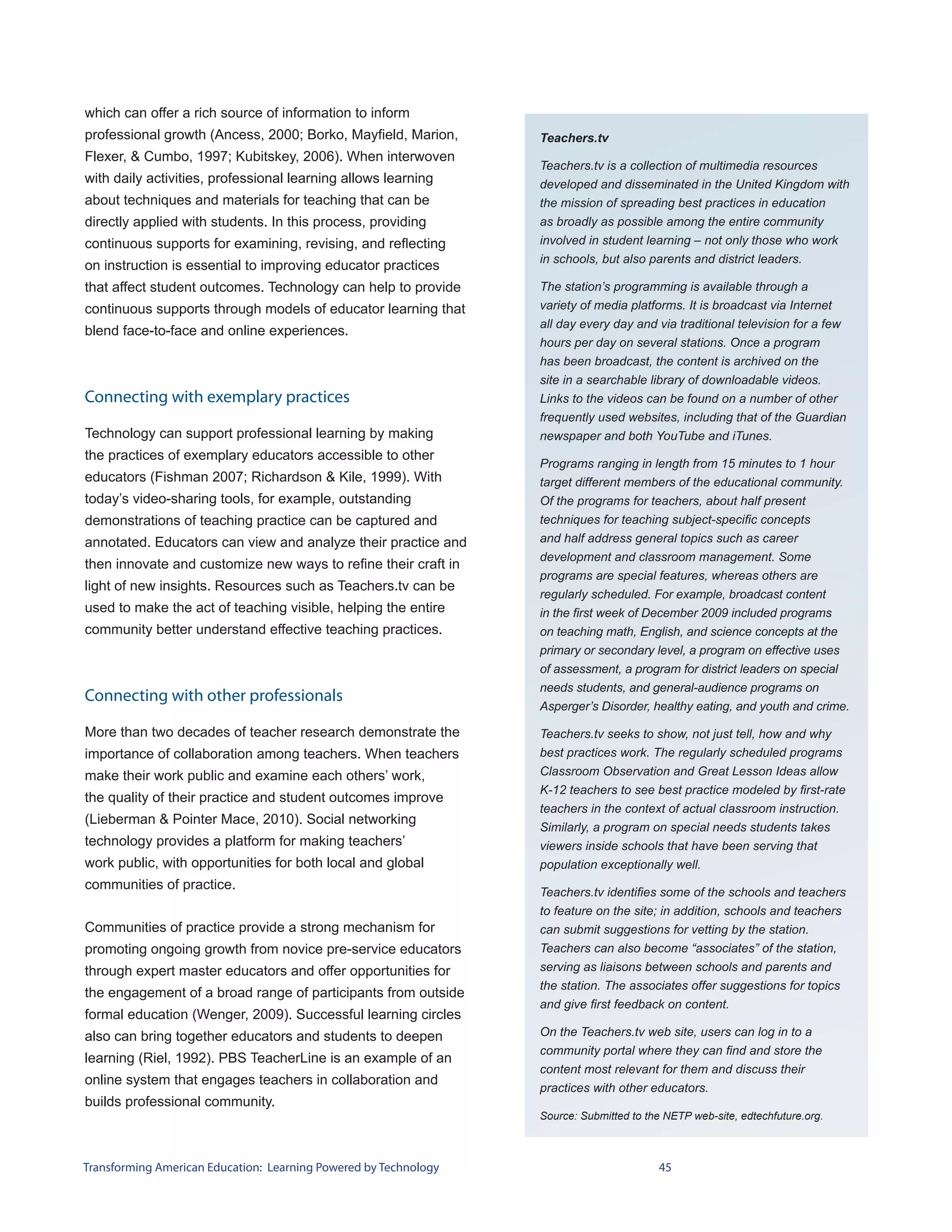 which can offer a rich source of information to inform
professional growth (Ancess, 2000; Borko, Mayfield, Marion,       Teachers.tv
Flexer, & Cumbo, 1997; Kubitskey, 2006). When interwoven
                                                                  Teachers.tv is a collection of multimedia resources
with daily activities, professional learning allows learning      developed and disseminated in the United Kingdom with
about techniques and materials for teaching that can be           the mission of spreading best practices in education
directly applied with students. In this process, providing        as broadly as possible among the entire community
continuous supports for examining, revising, and reflecting       involved in student learning – not only those who work
                                                                  in schools, but also parents and district leaders.
on instruction is essential to improving educator practices
that affect student outcomes. Technology can help to provide      The station’s programming is available through a
continuous supports through models of educator learning that      variety of media platforms. It is broadcast via Internet
                                                                  all day every day and via traditional television for a few
blend face-to-face and online experiences.
                                                                  hours per day on several stations. Once a program
                                                                  has been broadcast, the content is archived on the
                                                                  site in a searchable library of downloadable videos.
Connecting with exemplary practices                               Links to the videos can be found on a number of other
                                                                  frequently used websites, including that of the Guardian
Technology can support professional learning by making            newspaper and both YouTube and iTunes.
the practices of exemplary educators accessible to other
                                                                  Programs ranging in length from 15 minutes to 1 hour
educators (Fishman 2007; Richardson & Kile, 1999). With           target different members of the educational community.
today’s video-sharing tools, for example, outstanding             Of the programs for teachers, about half present
demonstrations of teaching practice can be captured and           techniques for teaching subject-specific concepts
annotated. Educators can view and analyze their practice and      and half address general topics such as career
                                                                  development and classroom management. Some
then innovate and customize new ways to refine their craft in
                                                                  programs are special features, whereas others are
light of new insights. Resources such as Teachers.tv can be
                                                                  regularly scheduled. For example, broadcast content
used to make the act of teaching visible, helping the entire      in the first week of December 2009 included programs
community better understand effective teaching practices.         on teaching math, English, and science concepts at the
                                                                  primary or secondary level, a program on effective uses
                                                                  of assessment, a program for district leaders on special
                                                                  needs students, and general-audience programs on
Connecting with other professionals
                                                                  Asperger’s Disorder, healthy eating, and youth and crime.

More than two decades of teacher research demonstrate the         Teachers.tv seeks to show, not just tell, how and why
importance of collaboration among teachers. When teachers         best practices work. The regularly scheduled programs
make their work public and examine each others’ work,             Classroom Observation and Great Lesson Ideas allow
                                                                  K-12 teachers to see best practice modeled by first-rate
the quality of their practice and student outcomes improve
                                                                  teachers in the context of actual classroom instruction.
(Lieberman & Pointer Mace, 2010). Social networking
                                                                  Similarly, a program on special needs students takes
technology provides a platform for making teachers’               viewers inside schools that have been serving that
work public, with opportunities for both local and global         population exceptionally well.
communities of practice.
                                                                  Teachers.tv identifies some of the schools and teachers
                                                                  to feature on the site; in addition, schools and teachers
Communities of practice provide a strong mechanism for            can submit suggestions for vetting by the station.
promoting ongoing growth from novice pre-service educators        Teachers can also become “associates” of the station,
through expert master educators and offer opportunities for       serving as liaisons between schools and parents and
                                                                  the station. The associates offer suggestions for topics
the engagement of a broad range of participants from outside
                                                                  and give first feedback on content.
formal education (Wenger, 2009). Successful learning circles
also can bring together educators and students to deepen          On the Teachers.tv web site, users can log in to a
                                                                  community portal where they can find and store the
learning (Riel, 1992). PBS TeacherLine is an example of an
                                                                  content most relevant for them and discuss their
online system that engages teachers in collaboration and
                                                                  practices with other educators.
builds professional community.
                                                                  Source: Submitted to the NETP web-site, edtechfuture.org.



Transforming American Education: Learning Powered by Technology                          45
 