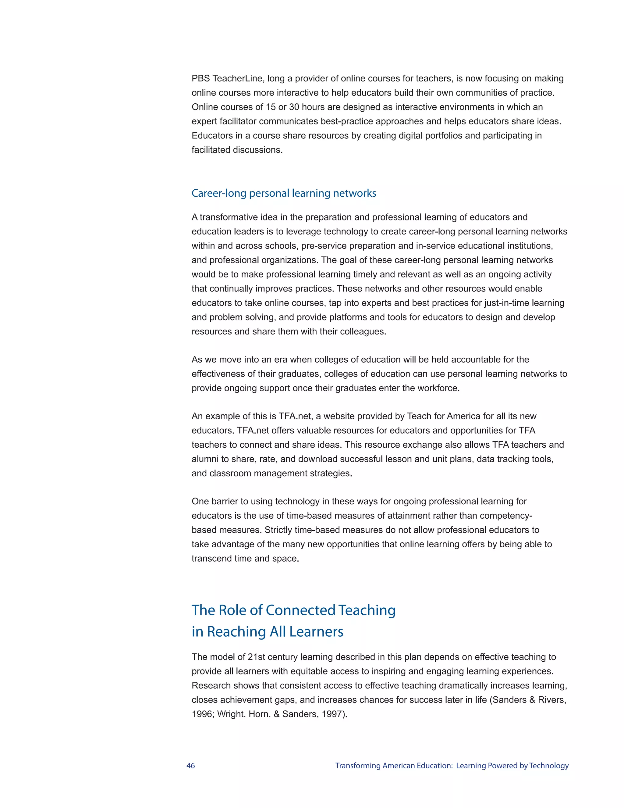 PBS TeacherLine, long a provider of online courses for teachers, is now focusing on making
 online courses more interactive to help educators build their own communities of practice.
 Online courses of 15 or 30 hours are designed as interactive environments in which an
 expert facilitator communicates best-practice approaches and helps educators share ideas.
 Educators in a course share resources by creating digital portfolios and participating in
 facilitated discussions.



 Career-long personal learning networks

 A transformative idea in the preparation and professional learning of educators and
 education leaders is to leverage technology to create career-long personal learning networks
 within and across schools, pre-service preparation and in-service educational institutions,
 and professional organizations. The goal of these career-long personal learning networks
 would be to make professional learning timely and relevant as well as an ongoing activity
 that continually improves practices. These networks and other resources would enable
 educators to take online courses, tap into experts and best practices for just-in-time learning
 and problem solving, and provide platforms and tools for educators to design and develop
 resources and share them with their colleagues.


 As we move into an era when colleges of education will be held accountable for the
 effectiveness of their graduates, colleges of education can use personal learning networks to
 provide ongoing support once their graduates enter the workforce.


 An example of this is TFA.net, a website provided by Teach for America for all its new
 educators. TFA.net offers valuable resources for educators and opportunities for TFA
 teachers to connect and share ideas. This resource exchange also allows TFA teachers and
 alumni to share, rate, and download successful lesson and unit plans, data tracking tools,
 and classroom management strategies.


 One barrier to using technology in these ways for ongoing professional learning for
 educators is the use of time-based measures of attainment rather than competency-
 based measures. Strictly time-based measures do not allow professional educators to
 take advantage of the many new opportunities that online learning offers by being able to
 transcend time and space.




 The Role of Connected Teaching
 in Reaching All Learners
 The model of 21st century learning described in this plan depends on effective teaching to
 provide all learners with equitable access to inspiring and engaging learning experiences.
 Research shows that consistent access to effective teaching dramatically increases learning,
 closes achievement gaps, and increases chances for success later in life (Sanders & Rivers,
 1996; Wright, Horn, & Sanders, 1997).




46                                   Transforming American Education: Learning Powered by Technology
 