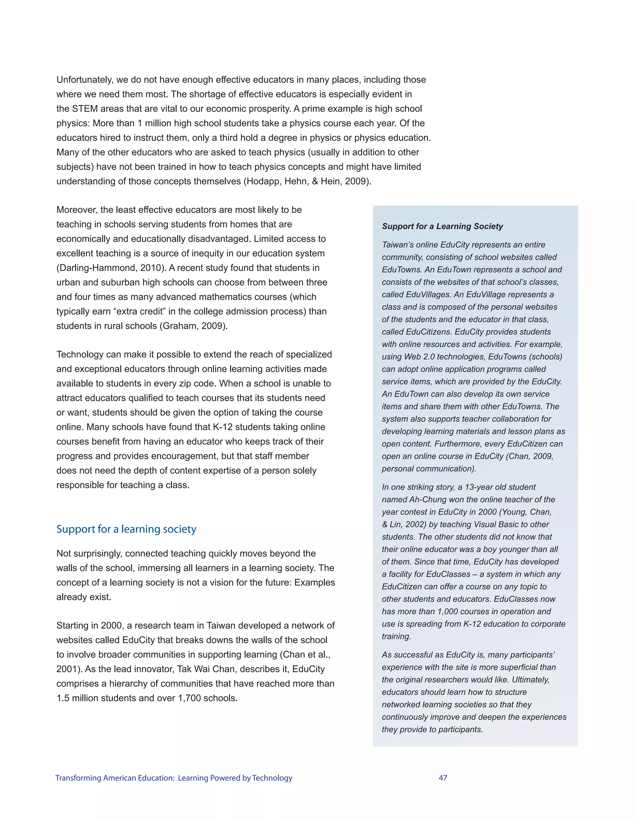 Unfortunately, we do not have enough effective educators in many places, including those
where we need them most. The shortage of effective educators is especially evident in
the STEM areas that are vital to our economic prosperity. A prime example is high school
physics: More than 1 million high school students take a physics course each year. Of the
educators hired to instruct them, only a third hold a degree in physics or physics education.
Many of the other educators who are asked to teach physics (usually in addition to other
subjects) have not been trained in how to teach physics concepts and might have limited
understanding of those concepts themselves (Hodapp, Hehn, & Hein, 2009).


Moreover, the least effective educators are most likely to be
teaching in schools serving students from homes that are                        Support for a Learning Society
economically and educationally disadvantaged. Limited access to
                                                                                Taiwan’s online EduCity represents an entire
excellent teaching is a source of inequity in our education system              community, consisting of school websites called
(Darling-Hammond, 2010). A recent study found that students in                  EduTowns. An EduTown represents a school and
urban and suburban high schools can choose from between three                   consists of the websites of that school’s classes,
and four times as many advanced mathematics courses (which                      called EduVillages. An EduVillage represents a
                                                                                class and is composed of the personal websites
typically earn “extra credit” in the college admission process) than
                                                                                of the students and the educator in that class,
students in rural schools (Graham, 2009).
                                                                                called EduCitizens. EduCity provides students
                                                                                with online resources and activities. For example,
Technology can make it possible to extend the reach of specialized              using Web 2.0 technologies, EduTowns (schools)
and exceptional educators through online learning activities made               can adopt online application programs called
available to students in every zip code. When a school is unable to             service items, which are provided by the EduCity.
                                                                                An EduTown can also develop its own service
attract educators qualified to teach courses that its students need
                                                                                items and share them with other EduTowns. The
or want, students should be given the option of taking the course
                                                                                system also supports teacher collaboration for
online. Many schools have found that K-12 students taking online                developing learning materials and lesson plans as
courses benefit from having an educator who keeps track of their                open content. Furthermore, every EduCitizen can
progress and provides encouragement, but that staff member                      open an online course in EduCity (Chan, 2009,
does not need the depth of content expertise of a person solely                 personal communication).

responsible for teaching a class.                                               In one striking story, a 13-year old student
                                                                                named Ah-Chung won the online teacher of the
                                                                                year contest in EduCity in 2000 (Young, Chan,
                                                                                & Lin, 2002) by teaching Visual Basic to other
Support for a learning society
                                                                                students. The other students did not know that
                                                                                their online educator was a boy younger than all
Not surprisingly, connected teaching quickly moves beyond the
                                                                                of them. Since that time, EduCity has developed
walls of the school, immersing all learners in a learning society. The
                                                                                a facility for EduClasses – a system in which any
concept of a learning society is not a vision for the future: Examples          EduCitizen can offer a course on any topic to
already exist.                                                                  other students and educators. EduClasses now
                                                                                has more than 1,000 courses in operation and
Starting in 2000, a research team in Taiwan developed a network of              use is spreading from K-12 education to corporate
websites called EduCity that breaks downs the walls of the school               training.

to involve broader communities in supporting learning (Chan et al.,             As successful as EduCity is, many participants’
2001). As the lead innovator, Tak Wai Chan, describes it, EduCity               experience with the site is more superficial than
                                                                                the original researchers would like. Ultimately,
comprises a hierarchy of communities that have reached more than
                                                                                educators should learn how to structure
1.5 million students and over 1,700 schools.
                                                                                networked learning societies so that they
                                                                                continuously improve and deepen the experiences
                                                                                they provide to participants.




Transforming American Education: Learning Powered by Technology                                 47
 