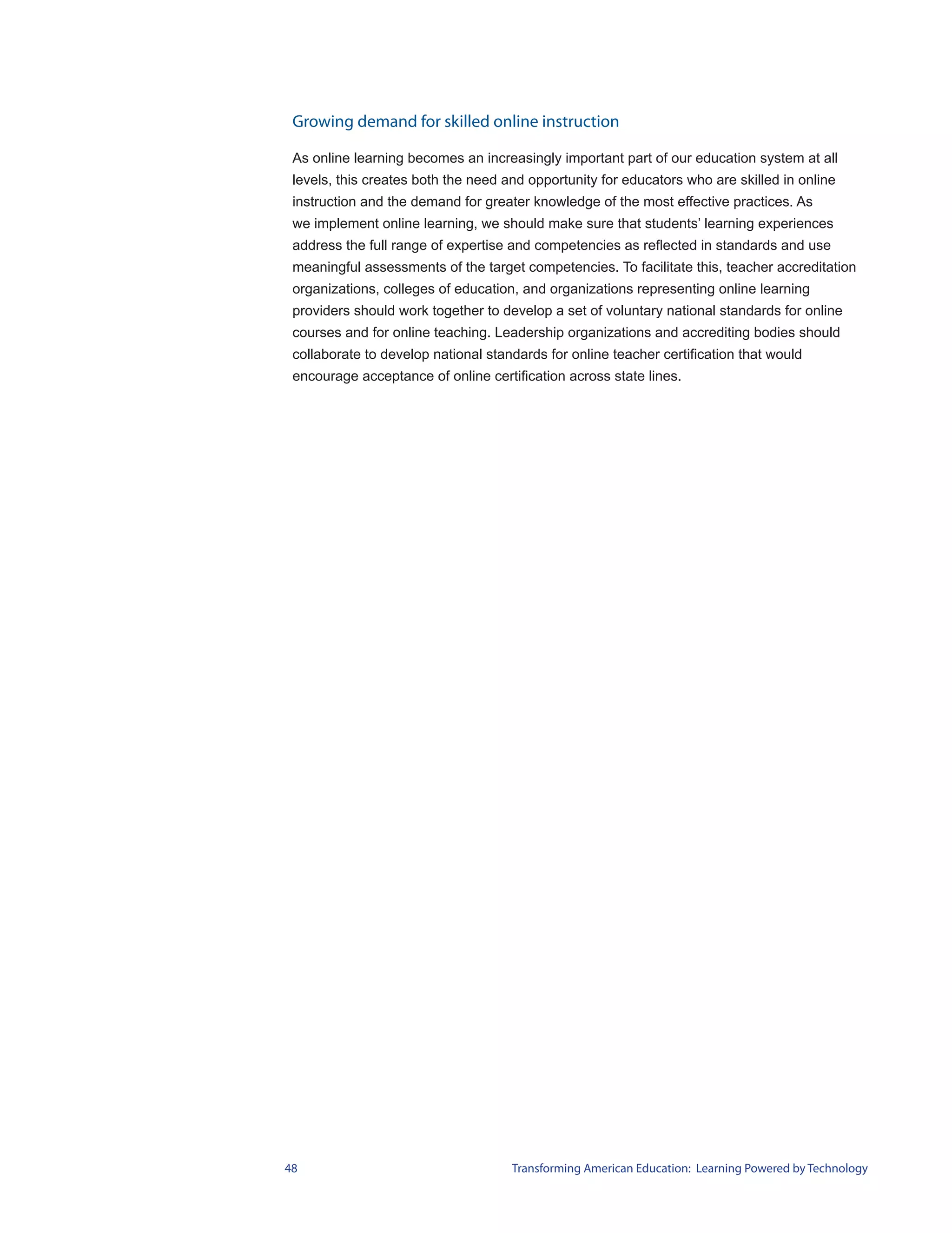 Growing demand for skilled online instruction

 As online learning becomes an increasingly important part of our education system at all
 levels, this creates both the need and opportunity for educators who are skilled in online
 instruction and the demand for greater knowledge of the most effective practices. As
 we implement online learning, we should make sure that students’ learning experiences
 address the full range of expertise and competencies as reflected in standards and use
 meaningful assessments of the target competencies. To facilitate this, teacher accreditation
 organizations, colleges of education, and organizations representing online learning
 providers should work together to develop a set of voluntary national standards for online
 courses and for online teaching. Leadership organizations and accrediting bodies should
 collaborate to develop national standards for online teacher certification that would
 encourage acceptance of online certification across state lines.




48                                   Transforming American Education: Learning Powered by Technology
 