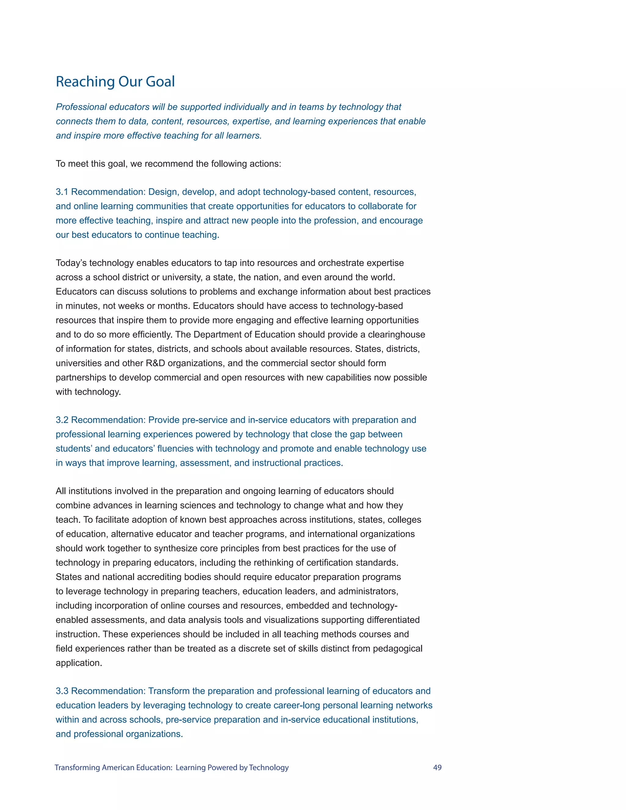 Reaching Our Goal
Professional educators will be supported individually and in teams by technology that
connects them to data, content, resources, expertise, and learning experiences that enable
and inspire more effective teaching for all learners.


To meet this goal, we recommend the following actions:


3.1 Recommendation: Design, develop, and adopt technology-based content, resources,
and online learning communities that create opportunities for educators to collaborate for
more effective teaching, inspire and attract new people into the profession, and encourage
our best educators to continue teaching.


Today’s technology enables educators to tap into resources and orchestrate expertise
across a school district or university, a state, the nation, and even around the world.
Educators can discuss solutions to problems and exchange information about best practices
in minutes, not weeks or months. Educators should have access to technology-based
resources that inspire them to provide more engaging and effective learning opportunities
and to do so more efficiently. The Department of Education should provide a clearinghouse
of information for states, districts, and schools about available resources. States, districts,
universities and other R&D organizations, and the commercial sector should form
partnerships to develop commercial and open resources with new capabilities now possible
with technology.


3.2 Recommendation: Provide pre-service and in-service educators with preparation and
professional learning experiences powered by technology that close the gap between
students’ and educators’ fluencies with technology and promote and enable technology use
in ways that improve learning, assessment, and instructional practices.


All institutions involved in the preparation and ongoing learning of educators should
combine advances in learning sciences and technology to change what and how they
teach. To facilitate adoption of known best approaches across institutions, states, colleges
of education, alternative educator and teacher programs, and international organizations
should work together to synthesize core principles from best practices for the use of
technology in preparing educators, including the rethinking of certification standards.
States and national accrediting bodies should require educator preparation programs
to leverage technology in preparing teachers, education leaders, and administrators,
including incorporation of online courses and resources, embedded and technology-
enabled assessments, and data analysis tools and visualizations supporting differentiated
instruction. These experiences should be included in all teaching methods courses and
field experiences rather than be treated as a discrete set of skills distinct from pedagogical
application.


3.3 Recommendation: Transform the preparation and professional learning of educators and
education leaders by leveraging technology to create career-long personal learning networks
within and across schools, pre-service preparation and in-service educational institutions,
and professional organizations.


Transforming American Education: Learning Powered by Technology                                   49
 
