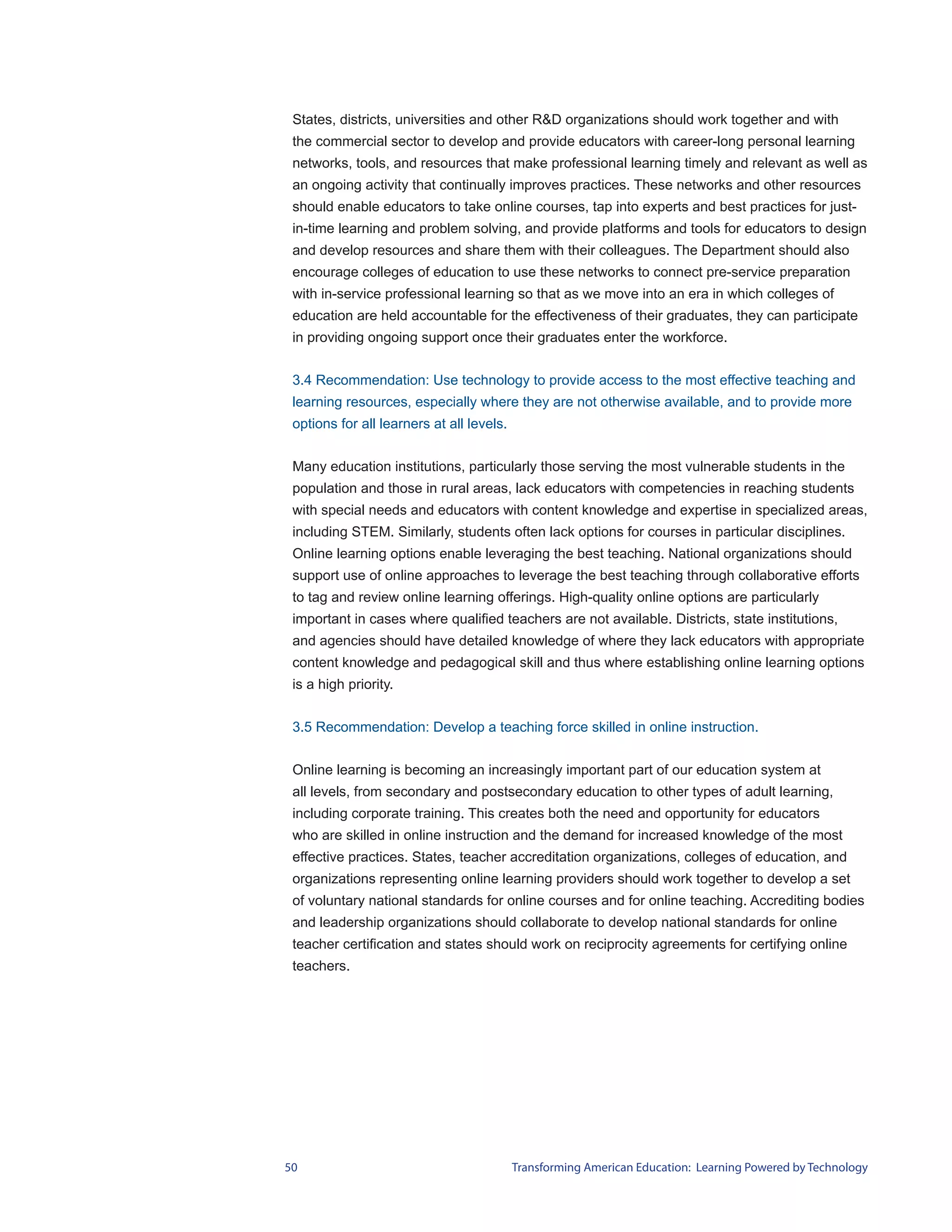 States, districts, universities and other R&D organizations should work together and with
 the commercial sector to develop and provide educators with career-long personal learning
 networks, tools, and resources that make professional learning timely and relevant as well as
 an ongoing activity that continually improves practices. These networks and other resources
 should enable educators to take online courses, tap into experts and best practices for just-
 in-time learning and problem solving, and provide platforms and tools for educators to design
 and develop resources and share them with their colleagues. The Department should also
 encourage colleges of education to use these networks to connect pre-service preparation
 with in-service professional learning so that as we move into an era in which colleges of
 education are held accountable for the effectiveness of their graduates, they can participate
 in providing ongoing support once their graduates enter the workforce.


 3.4 Recommendation: Use technology to provide access to the most effective teaching and
 learning resources, especially where they are not otherwise available, and to provide more
 options for all learners at all levels.


 Many education institutions, particularly those serving the most vulnerable students in the
 population and those in rural areas, lack educators with competencies in reaching students
 with special needs and educators with content knowledge and expertise in specialized areas,
 including STEM. Similarly, students often lack options for courses in particular disciplines.
 Online learning options enable leveraging the best teaching. National organizations should
 support use of online approaches to leverage the best teaching through collaborative efforts
 to tag and review online learning offerings. High-quality online options are particularly
 important in cases where qualified teachers are not available. Districts, state institutions,
 and agencies should have detailed knowledge of where they lack educators with appropriate
 content knowledge and pedagogical skill and thus where establishing online learning options
 is a high priority.


 3.5 Recommendation: Develop a teaching force skilled in online instruction.


 Online learning is becoming an increasingly important part of our education system at
 all levels, from secondary and postsecondary education to other types of adult learning,
 including corporate training. This creates both the need and opportunity for educators
 who are skilled in online instruction and the demand for increased knowledge of the most
 effective practices. States, teacher accreditation organizations, colleges of education, and
 organizations representing online learning providers should work together to develop a set
 of voluntary national standards for online courses and for online teaching. Accrediting bodies
 and leadership organizations should collaborate to develop national standards for online
 teacher certification and states should work on reciprocity agreements for certifying online
 teachers.




50                                         Transforming American Education: Learning Powered by Technology
 