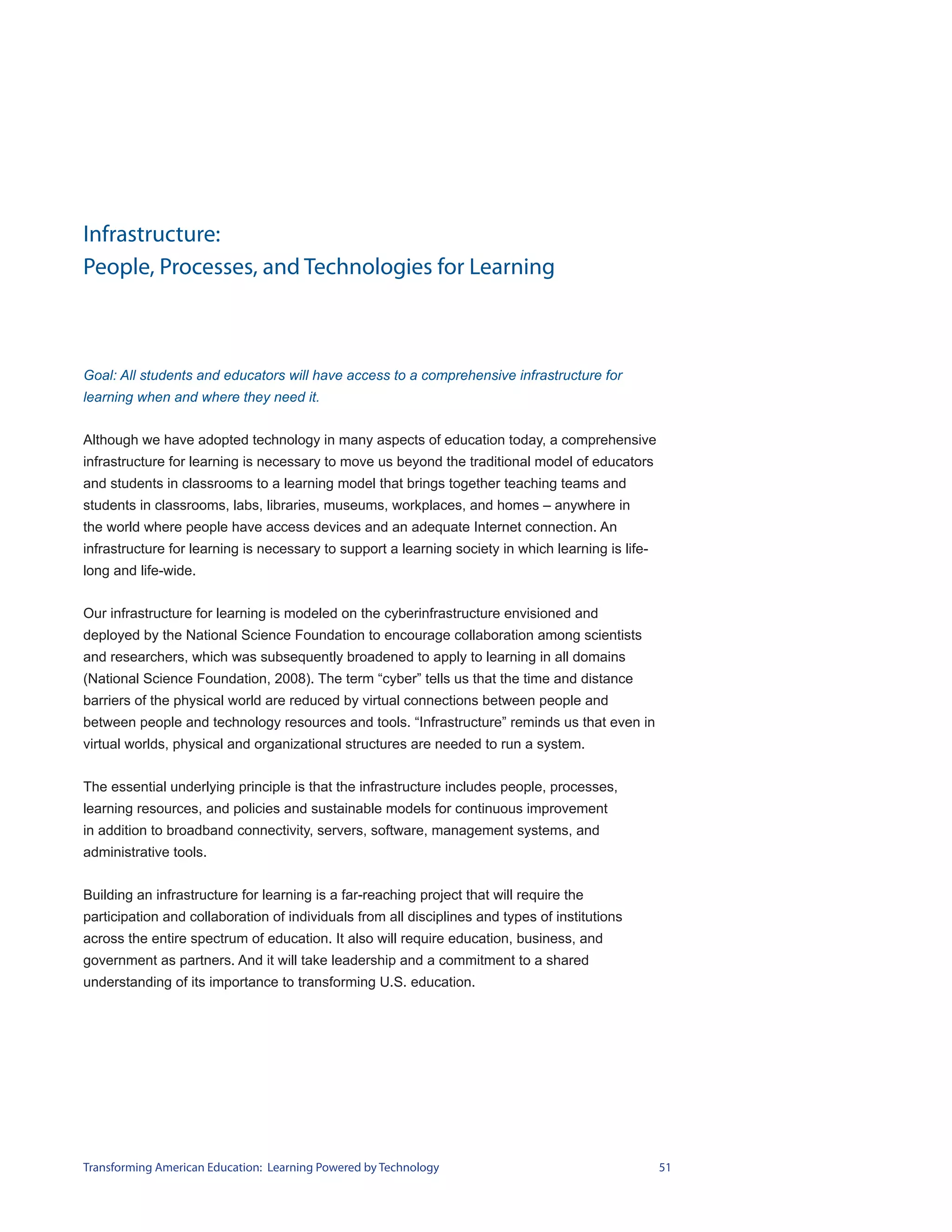 Infrastructure:
People, Processes, and Technologies for Learning



Goal: All students and educators will have access to a comprehensive infrastructure for
learning when and where they need it.


Although we have adopted technology in many aspects of education today, a comprehensive
infrastructure for learning is necessary to move us beyond the traditional model of educators
and students in classrooms to a learning model that brings together teaching teams and
students in classrooms, labs, libraries, museums, workplaces, and homes – anywhere in
the world where people have access devices and an adequate Internet connection. An
infrastructure for learning is necessary to support a learning society in which learning is life-
long and life-wide.


Our infrastructure for learning is modeled on the cyberinfrastructure envisioned and
deployed by the National Science Foundation to encourage collaboration among scientists
and researchers, which was subsequently broadened to apply to learning in all domains
(National Science Foundation, 2008). The term “cyber” tells us that the time and distance
barriers of the physical world are reduced by virtual connections between people and
between people and technology resources and tools. “Infrastructure” reminds us that even in
virtual worlds, physical and organizational structures are needed to run a system.


The essential underlying principle is that the infrastructure includes people, processes,
learning resources, and policies and sustainable models for continuous improvement
in addition to broadband connectivity, servers, software, management systems, and
administrative tools.


Building an infrastructure for learning is a far-reaching project that will require the
participation and collaboration of individuals from all disciplines and types of institutions
across the entire spectrum of education. It also will require education, business, and
government as partners. And it will take leadership and a commitment to a shared
understanding of its importance to transforming U.S. education.




Transforming American Education: Learning Powered by Technology                                     51
 