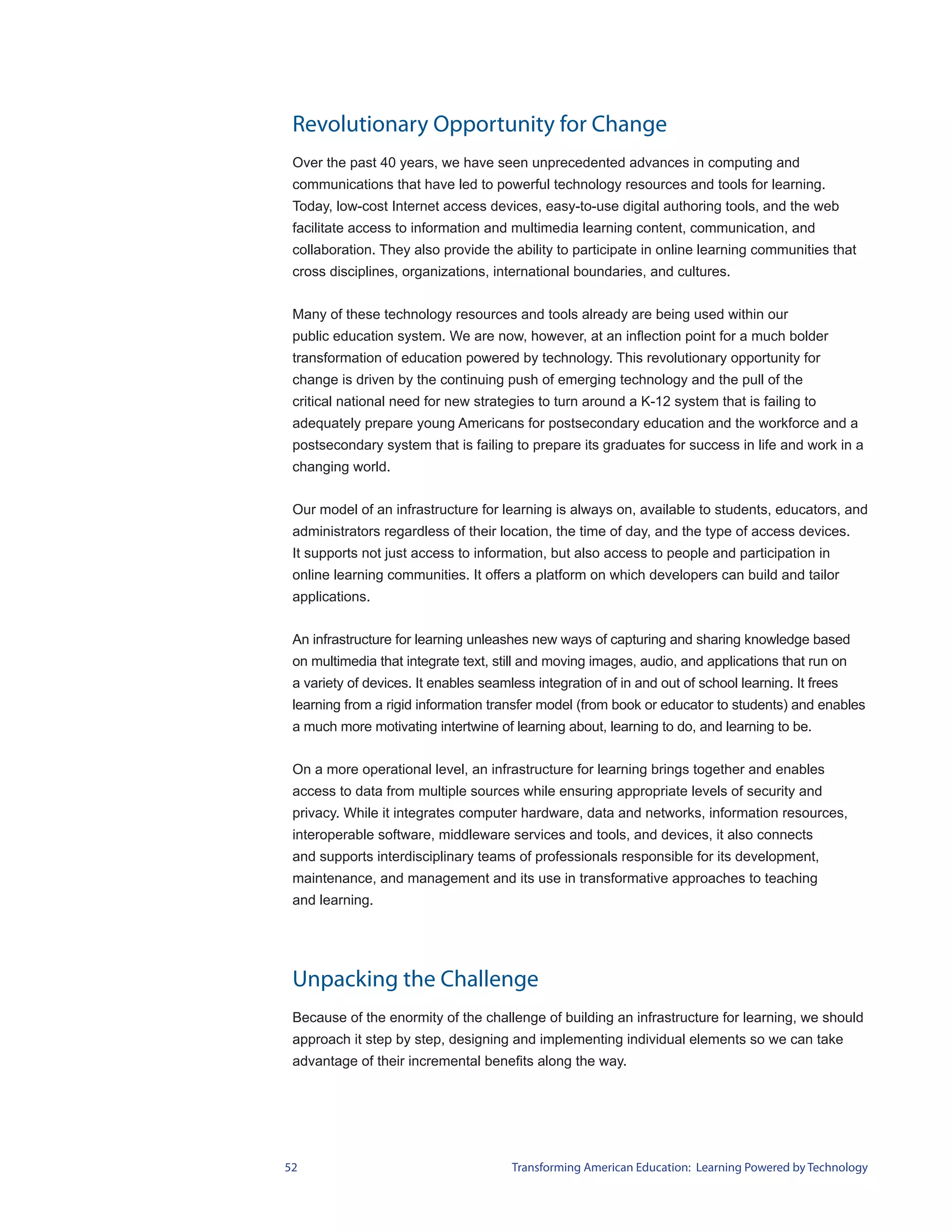 Revolutionary Opportunity for Change
 Over the past 40 years, we have seen unprecedented advances in computing and
 communications that have led to powerful technology resources and tools for learning.
 Today, low-cost Internet access devices, easy-to-use digital authoring tools, and the web
 facilitate access to information and multimedia learning content, communication, and
 collaboration. They also provide the ability to participate in online learning communities that
 cross disciplines, organizations, international boundaries, and cultures.


 Many of these technology resources and tools already are being used within our
 public education system. We are now, however, at an inflection point for a much bolder
 transformation of education powered by technology. This revolutionary opportunity for
 change is driven by the continuing push of emerging technology and the pull of the
 critical national need for new strategies to turn around a K-12 system that is failing to
 adequately prepare young Americans for postsecondary education and the workforce and a
 postsecondary system that is failing to prepare its graduates for success in life and work in a
 changing world.


 Our model of an infrastructure for learning is always on, available to students, educators, and
 administrators regardless of their location, the time of day, and the type of access devices.
 It supports not just access to information, but also access to people and participation in
 online learning communities. It offers a platform on which developers can build and tailor
 applications.


 An infrastructure for learning unleashes new ways of capturing and sharing knowledge based
 on multimedia that integrate text, still and moving images, audio, and applications that run on
 a variety of devices. It enables seamless integration of in and out of school learning. It frees
 learning from a rigid information transfer model (from book or educator to students) and enables
 a much more motivating intertwine of learning about, learning to do, and learning to be.


 On a more operational level, an infrastructure for learning brings together and enables
 access to data from multiple sources while ensuring appropriate levels of security and
 privacy. While it integrates computer hardware, data and networks, information resources,
 interoperable software, middleware services and tools, and devices, it also connects
 and supports interdisciplinary teams of professionals responsible for its development,
 maintenance, and management and its use in transformative approaches to teaching
 and learning.




 Unpacking the Challenge
 Because of the enormity of the challenge of building an infrastructure for learning, we should
 approach it step by step, designing and implementing individual elements so we can take
 advantage of their incremental benefits along the way.




52                                     Transforming American Education: Learning Powered by Technology
 