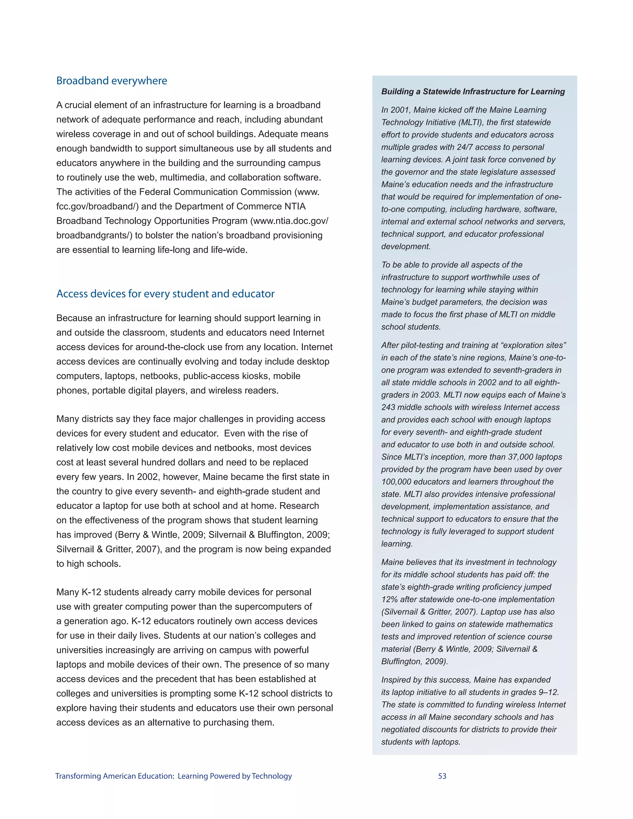 Broadband everywhere
                                                                       Building a Statewide Infrastructure for Learning
A crucial element of an infrastructure for learning is a broadband     In 2001, Maine kicked off the Maine Learning
network of adequate performance and reach, including abundant          Technology Initiative (MLTI), the first statewide
wireless coverage in and out of school buildings. Adequate means       effort to provide students and educators across
enough bandwidth to support simultaneous use by all students and       multiple grades with 24/7 access to personal
educators anywhere in the building and the surrounding campus          learning devices. A joint task force convened by
                                                                       the governor and the state legislature assessed
to routinely use the web, multimedia, and collaboration software.
                                                                       Maine’s education needs and the infrastructure
The activities of the Federal Communication Commission (www.           that would be required for implementation of one-
fcc.gov/broadband/) and the Department of Commerce NTIA                to-one computing, including hardware, software,
Broadband Technology Opportunities Program (www.ntia.doc.gov/          internal and external school networks and servers,
broadbandgrants/) to bolster the nation’s broadband provisioning       technical support, and educator professional
are essential to learning life-long and life-wide.                     development.

                                                                       To be able to provide all aspects of the
                                                                       infrastructure to support worthwhile uses of
                                                                       technology for learning while staying within
Access devices for every student and educator
                                                                       Maine’s budget parameters, the decision was
Because an infrastructure for learning should support learning in      made to focus the first phase of MLTI on middle
                                                                       school students.
and outside the classroom, students and educators need Internet
access devices for around-the-clock use from any location. Internet    After pilot-testing and training at “exploration sites”
                                                                       in each of the state’s nine regions, Maine’s one-to-
access devices are continually evolving and today include desktop
                                                                       one program was extended to seventh-graders in
computers, laptops, netbooks, public-access kiosks, mobile
                                                                       all state middle schools in 2002 and to all eighth-
phones, portable digital players, and wireless readers.                graders in 2003. MLTI now equips each of Maine’s
                                                                       243 middle schools with wireless Internet access
Many districts say they face major challenges in providing access      and provides each school with enough laptops
devices for every student and educator. Even with the rise of          for every seventh- and eighth-grade student
relatively low cost mobile devices and netbooks, most devices          and educator to use both in and outside school.
                                                                       Since MLTI’s inception, more than 37,000 laptops
cost at least several hundred dollars and need to be replaced
                                                                       provided by the program have been used by over
every few years. In 2002, however, Maine became the first state in     100,000 educators and learners throughout the
the country to give every seventh- and eighth-grade student and        state. MLTI also provides intensive professional
educator a laptop for use both at school and at home. Research         development, implementation assistance, and
on the effectiveness of the program shows that student learning        technical support to educators to ensure that the
has improved (Berry & Wintle, 2009; Silvernail & Bluffington, 2009;    technology is fully leveraged to support student
                                                                       learning.
Silvernail & Gritter, 2007), and the program is now being expanded
to high schools.                                                       Maine believes that its investment in technology
                                                                       for its middle school students has paid off: the
                                                                       state’s eighth-grade writing proficiency jumped
Many K-12 students already carry mobile devices for personal
                                                                       12% after statewide one-to-one implementation
use with greater computing power than the supercomputers of
                                                                       (Silvernail & Gritter, 2007). Laptop use has also
a generation ago. K-12 educators routinely own access devices          been linked to gains on statewide mathematics
for use in their daily lives. Students at our nation’s colleges and    tests and improved retention of science course
universities increasingly are arriving on campus with powerful         material (Berry & Wintle, 2009; Silvernail &
laptops and mobile devices of their own. The presence of so many       Bluffington, 2009).

access devices and the precedent that has been established at          Inspired by this success, Maine has expanded
colleges and universities is prompting some K-12 school districts to   its laptop initiative to all students in grades 9–12.
explore having their students and educators use their own personal     The state is committed to funding wireless Internet
                                                                       access in all Maine secondary schools and has
access devices as an alternative to purchasing them.
                                                                       negotiated discounts for districts to provide their
                                                                       students with laptops.



Transforming American Education: Learning Powered by Technology                        53
 