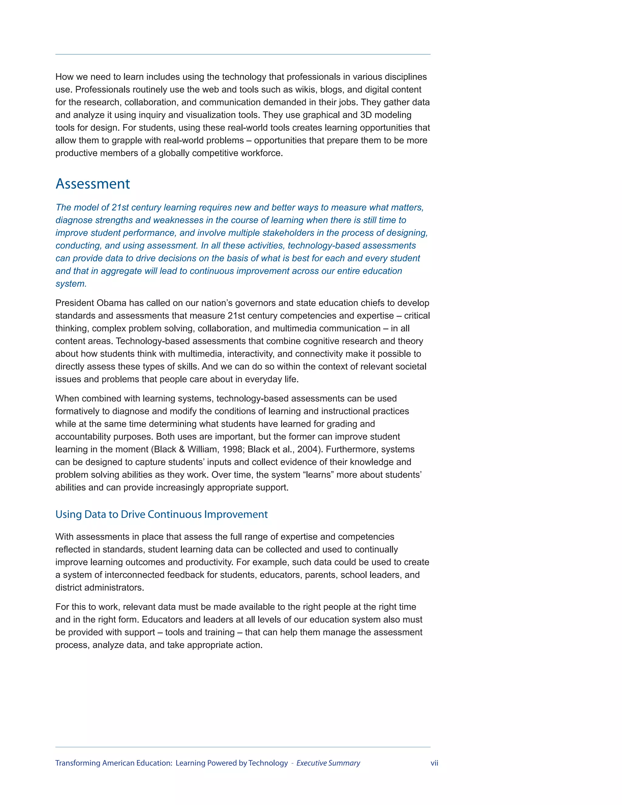 How we need to learn includes using the technology that professionals in various disciplines
use. Professionals routinely use the web and tools such as wikis, blogs, and digital content
for the research, collaboration, and communication demanded in their jobs. They gather data
and analyze it using inquiry and visualization tools. They use graphical and 3D modeling
tools for design. For students, using these real-world tools creates learning opportunities that
allow them to grapple with real-world problems – opportunities that prepare them to be more
productive members of a globally competitive workforce.


Assessment
The model of 21st century learning requires new and better ways to measure what matters,
diagnose strengths and weaknesses in the course of learning when there is still time to
improve student performance, and involve multiple stakeholders in the process of designing,
conducting, and using assessment. In all these activities, technology-based assessments
can provide data to drive decisions on the basis of what is best for each and every student
and that in aggregate will lead to continuous improvement across our entire education
system.

President Obama has called on our nation’s governors and state education chiefs to develop
standards and assessments that measure 21st century competencies and expertise – critical
thinking, complex problem solving, collaboration, and multimedia communication – in all
content areas. Technology-based assessments that combine cognitive research and theory
about how students think with multimedia, interactivity, and connectivity make it possible to
directly assess these types of skills. And we can do so within the context of relevant societal
issues and problems that people care about in everyday life.

When combined with learning systems, technology-based assessments can be used
formatively to diagnose and modify the conditions of learning and instructional practices
while at the same time determining what students have learned for grading and
accountability purposes. Both uses are important, but the former can improve student
learning in the moment (Black & William, 1998; Black et al., 2004). Furthermore, systems
can be designed to capture students’ inputs and collect evidence of their knowledge and
problem solving abilities as they work. Over time, the system “learns” more about students’
abilities and can provide increasingly appropriate support.

Using Data to Drive Continuous Improvement
With assessments in place that assess the full range of expertise and competencies
reflected in standards, student learning data can be collected and used to continually
improve learning outcomes and productivity. For example, such data could be used to create
a system of interconnected feedback for students, educators, parents, school leaders, and
district administrators.

For this to work, relevant data must be made available to the right people at the right time
and in the right form. Educators and leaders at all levels of our education system also must
be provided with support – tools and training – that can help them manage the assessment
process, analyze data, and take appropriate action.




Transforming American Education: Learning Powered by Technology - Executive Summary                vii
 