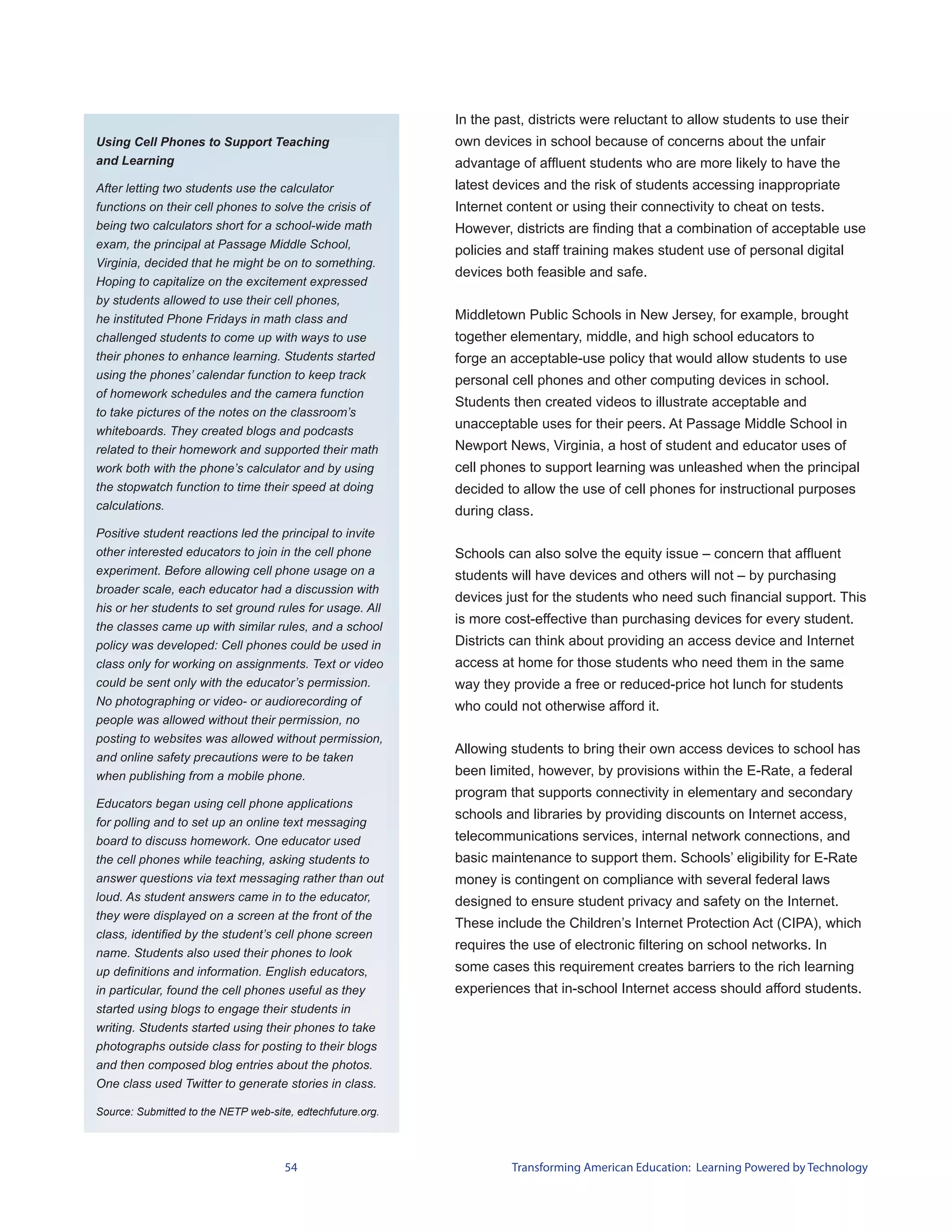 In the past, districts were reluctant to allow students to use their
Using Cell Phones to Support Teaching                       own devices in school because of concerns about the unfair
and Learning                                                advantage of affluent students who are more likely to have the
After letting two students use the calculator               latest devices and the risk of students accessing inappropriate
functions on their cell phones to solve the crisis of       Internet content or using their connectivity to cheat on tests.
being two calculators short for a school-wide math          However, districts are finding that a combination of acceptable use
exam, the principal at Passage Middle School,
                                                            policies and staff training makes student use of personal digital
Virginia, decided that he might be on to something.
                                                            devices both feasible and safe.
Hoping to capitalize on the excitement expressed
by students allowed to use their cell phones,
he instituted Phone Fridays in math class and               Middletown Public Schools in New Jersey, for example, brought
challenged students to come up with ways to use             together elementary, middle, and high school educators to
their phones to enhance learning. Students started          forge an acceptable-use policy that would allow students to use
using the phones’ calendar function to keep track           personal cell phones and other computing devices in school.
of homework schedules and the camera function
                                                            Students then created videos to illustrate acceptable and
to take pictures of the notes on the classroom’s
whiteboards. They created blogs and podcasts
                                                            unacceptable uses for their peers. At Passage Middle School in
related to their homework and supported their math          Newport News, Virginia, a host of student and educator uses of
work both with the phone’s calculator and by using          cell phones to support learning was unleashed when the principal
the stopwatch function to time their speed at doing         decided to allow the use of cell phones for instructional purposes
calculations.                                               during class.
Positive student reactions led the principal to invite
other interested educators to join in the cell phone        Schools can also solve the equity issue – concern that affluent
experiment. Before allowing cell phone usage on a           students will have devices and others will not – by purchasing
broader scale, each educator had a discussion with
                                                            devices just for the students who need such financial support. This
his or her students to set ground rules for usage. All
                                                            is more cost-effective than purchasing devices for every student.
the classes came up with similar rules, and a school
policy was developed: Cell phones could be used in          Districts can think about providing an access device and Internet
class only for working on assignments. Text or video        access at home for those students who need them in the same
could be sent only with the educator’s permission.          way they provide a free or reduced-price hot lunch for students
No photographing or video- or audiorecording of             who could not otherwise afford it.
people was allowed without their permission, no
posting to websites was allowed without permission,
                                                            Allowing students to bring their own access devices to school has
and online safety precautions were to be taken
when publishing from a mobile phone.                        been limited, however, by provisions within the E-Rate, a federal
                                                            program that supports connectivity in elementary and secondary
Educators began using cell phone applications
                                                            schools and libraries by providing discounts on Internet access,
for polling and to set up an online text messaging
board to discuss homework. One educator used                telecommunications services, internal network connections, and
the cell phones while teaching, asking students to          basic maintenance to support them. Schools’ eligibility for E-Rate
answer questions via text messaging rather than out         money is contingent on compliance with several federal laws
loud. As student answers came in to the educator,           designed to ensure student privacy and safety on the Internet.
they were displayed on a screen at the front of the
                                                            These include the Children’s Internet Protection Act (CIPA), which
class, identified by the student’s cell phone screen
                                                            requires the use of electronic filtering on school networks. In
name. Students also used their phones to look
up definitions and information. English educators,          some cases this requirement creates barriers to the rich learning
in particular, found the cell phones useful as they         experiences that in-school Internet access should afford students.
started using blogs to engage their students in
writing. Students started using their phones to take
photographs outside class for posting to their blogs
and then composed blog entries about the photos.
One class used Twitter to generate stories in class.

Source: Submitted to the NETP web-site, edtechfuture.org.




                                     54                              Transforming American Education: Learning Powered by Technology
 