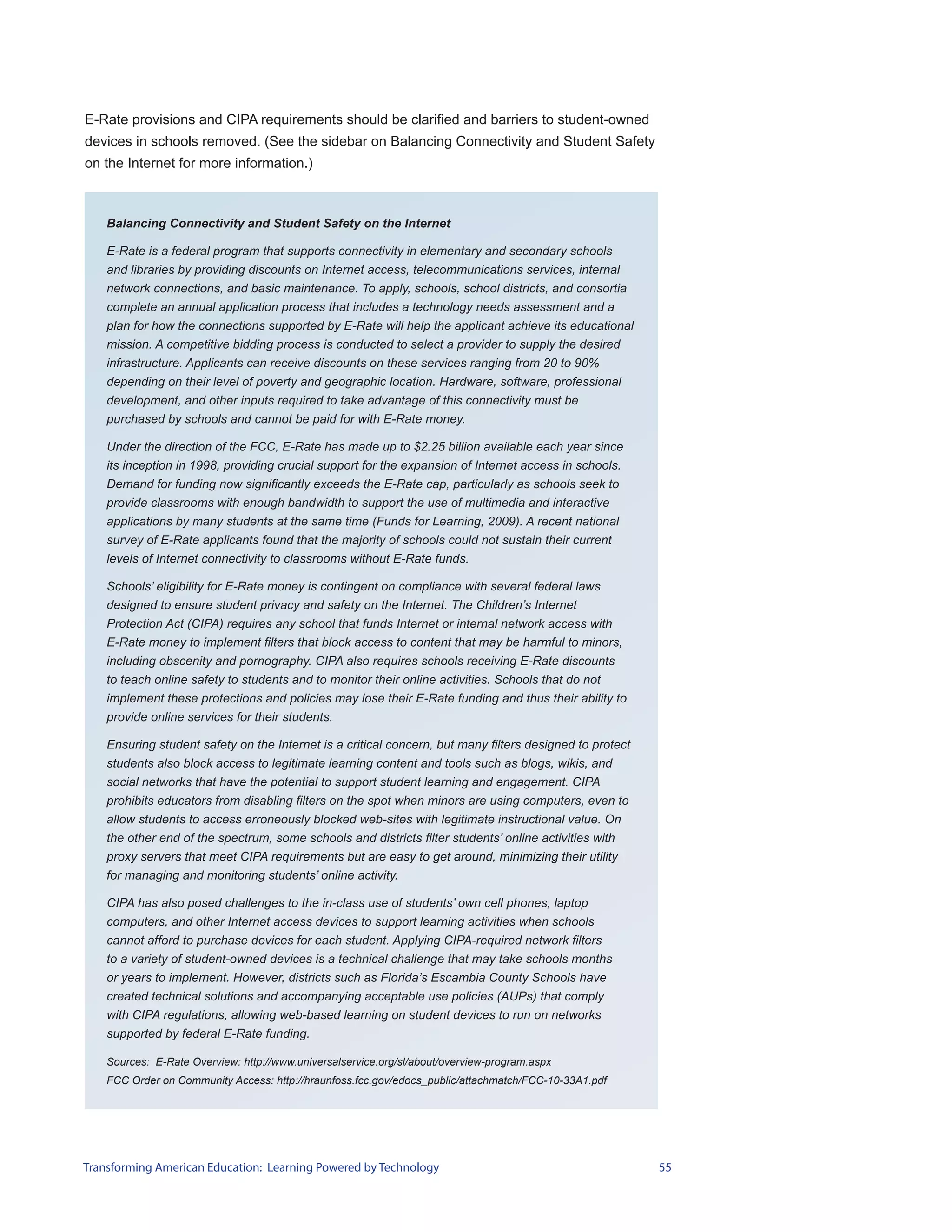 E-Rate provisions and CIPA requirements should be clarified and barriers to student-owned
devices in schools removed. (See the sidebar on Balancing Connectivity and Student Safety
on the Internet for more information.)



    Balancing Connectivity and Student Safety on the Internet

    E-Rate is a federal program that supports connectivity in elementary and secondary schools
    and libraries by providing discounts on Internet access, telecommunications services, internal
    network connections, and basic maintenance. To apply, schools, school districts, and consortia
    complete an annual application process that includes a technology needs assessment and a
    plan for how the connections supported by E-Rate will help the applicant achieve its educational
    mission. A competitive bidding process is conducted to select a provider to supply the desired
    infrastructure. Applicants can receive discounts on these services ranging from 20 to 90%
    depending on their level of poverty and geographic location. Hardware, software, professional
    development, and other inputs required to take advantage of this connectivity must be
    purchased by schools and cannot be paid for with E-Rate money.

    Under the direction of the FCC, E-Rate has made up to $2.25 billion available each year since
    its inception in 1998, providing crucial support for the expansion of Internet access in schools.
    Demand for funding now significantly exceeds the E-Rate cap, particularly as schools seek to
    provide classrooms with enough bandwidth to support the use of multimedia and interactive
    applications by many students at the same time (Funds for Learning, 2009). A recent national
    survey of E-Rate applicants found that the majority of schools could not sustain their current
    levels of Internet connectivity to classrooms without E-Rate funds.

    Schools’ eligibility for E-Rate money is contingent on compliance with several federal laws
    designed to ensure student privacy and safety on the Internet. The Children’s Internet
    Protection Act (CIPA) requires any school that funds Internet or internal network access with
    E-Rate money to implement filters that block access to content that may be harmful to minors,
    including obscenity and pornography. CIPA also requires schools receiving E-Rate discounts
    to teach online safety to students and to monitor their online activities. Schools that do not
    implement these protections and policies may lose their E-Rate funding and thus their ability to
    provide online services for their students.

    Ensuring student safety on the Internet is a critical concern, but many filters designed to protect
    students also block access to legitimate learning content and tools such as blogs, wikis, and
    social networks that have the potential to support student learning and engagement. CIPA
    prohibits educators from disabling filters on the spot when minors are using computers, even to
    allow students to access erroneously blocked web-sites with legitimate instructional value. On
    the other end of the spectrum, some schools and districts filter students’ online activities with
    proxy servers that meet CIPA requirements but are easy to get around, minimizing their utility
    for managing and monitoring students’ online activity.

    CIPA has also posed challenges to the in-class use of students’ own cell phones, laptop
    computers, and other Internet access devices to support learning activities when schools
    cannot afford to purchase devices for each student. Applying CIPA-required network filters
    to a variety of student-owned devices is a technical challenge that may take schools months
    or years to implement. However, districts such as Florida’s Escambia County Schools have
    created technical solutions and accompanying acceptable use policies (AUPs) that comply
    with CIPA regulations, allowing web-based learning on student devices to run on networks
    supported by federal E-Rate funding.

    Sources: E-Rate Overview: http://www.universalservice.org/sl/about/overview-program.aspx
    FCC Order on Community Access: http://hraunfoss.fcc.gov/edocs_public/attachmatch/FCC-10-33A1.pdf




Transforming American Education: Learning Powered by Technology                                           55
 