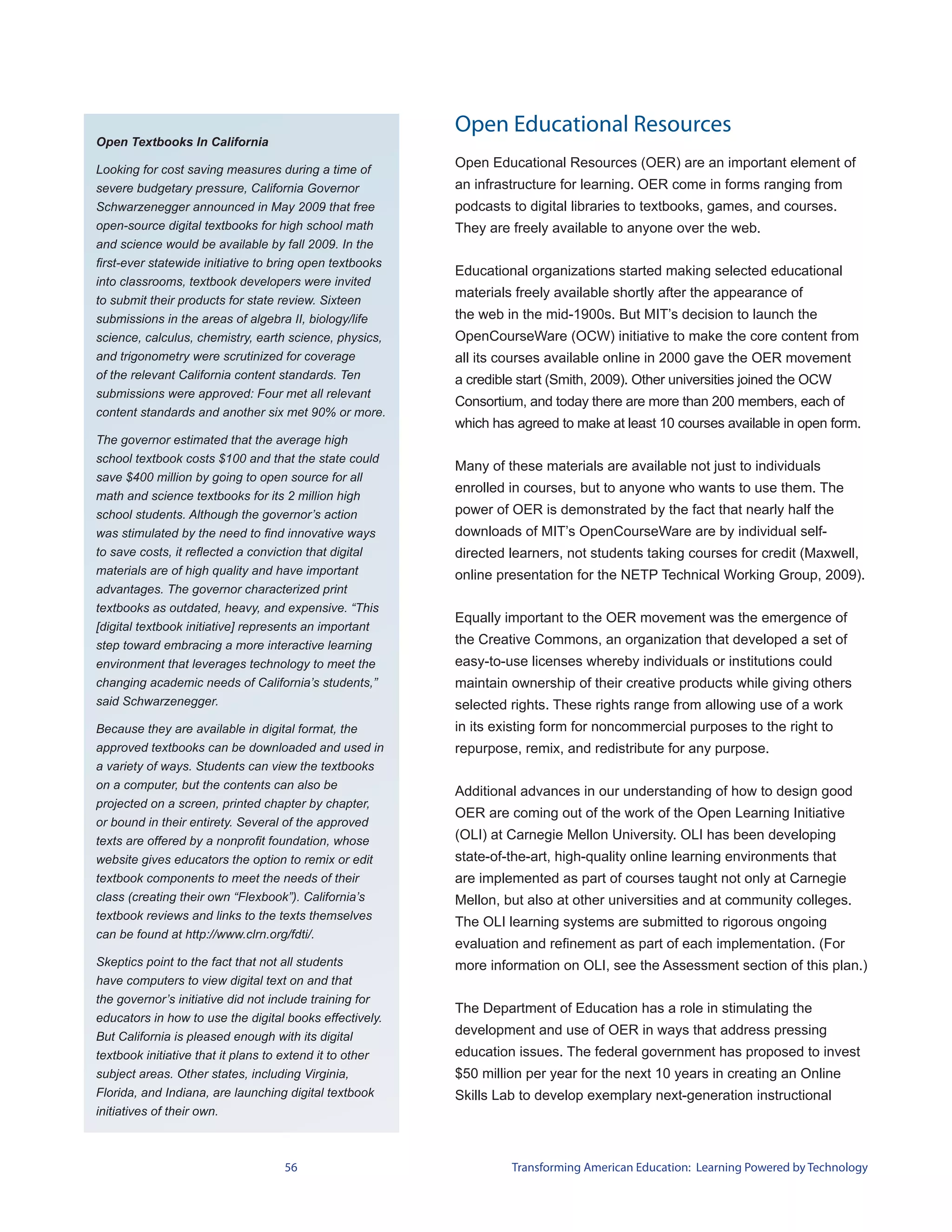 Open Educational Resources
Open Textbooks In California

Looking for cost saving measures during a time of
                                                          Open Educational Resources (OER) are an important element of
severe budgetary pressure, California Governor            an infrastructure for learning. OER come in forms ranging from
Schwarzenegger announced in May 2009 that free            podcasts to digital libraries to textbooks, games, and courses.
open-source digital textbooks for high school math        They are freely available to anyone over the web.
and science would be available by fall 2009. In the
first-ever statewide initiative to bring open textbooks
                                                          Educational organizations started making selected educational
into classrooms, textbook developers were invited
                                                          materials freely available shortly after the appearance of
to submit their products for state review. Sixteen
submissions in the areas of algebra II, biology/life      the web in the mid-1900s. But MIT’s decision to launch the
science, calculus, chemistry, earth science, physics,     OpenCourseWare (OCW) initiative to make the core content from
and trigonometry were scrutinized for coverage            all its courses available online in 2000 gave the OER movement
of the relevant California content standards. Ten         a credible start (Smith, 2009). Other universities joined the OCW
submissions were approved: Four met all relevant
                                                          Consortium, and today there are more than 200 members, each of
content standards and another six met 90% or more.
                                                          which has agreed to make at least 10 courses available in open form.
The governor estimated that the average high
school textbook costs $100 and that the state could
                                                          Many of these materials are available not just to individuals
save $400 million by going to open source for all
                                                          enrolled in courses, but to anyone who wants to use them. The
math and science textbooks for its 2 million high
school students. Although the governor’s action           power of OER is demonstrated by the fact that nearly half the
was stimulated by the need to find innovative ways        downloads of MIT’s OpenCourseWare are by individual self-
to save costs, it reflected a conviction that digital     directed learners, not students taking courses for credit (Maxwell,
materials are of high quality and have important          online presentation for the NETP Technical Working Group, 2009).
advantages. The governor characterized print
textbooks as outdated, heavy, and expensive. “This
                                                          Equally important to the OER movement was the emergence of
[digital textbook initiative] represents an important
step toward embracing a more interactive learning         the Creative Commons, an organization that developed a set of
environment that leverages technology to meet the         easy-to-use licenses whereby individuals or institutions could
changing academic needs of California’s students,”        maintain ownership of their creative products while giving others
said Schwarzenegger.                                      selected rights. These rights range from allowing use of a work
Because they are available in digital format, the         in its existing form for noncommercial purposes to the right to
approved textbooks can be downloaded and used in          repurpose, remix, and redistribute for any purpose.
a variety of ways. Students can view the textbooks
on a computer, but the contents can also be
                                                          Additional advances in our understanding of how to design good
projected on a screen, printed chapter by chapter,
                                                          OER are coming out of the work of the Open Learning Initiative
or bound in their entirety. Several of the approved
texts are offered by a nonprofit foundation, whose        (OLI) at Carnegie Mellon University. OLI has been developing
website gives educators the option to remix or edit       state-of-the-art, high-quality online learning environments that
textbook components to meet the needs of their            are implemented as part of courses taught not only at Carnegie
class (creating their own “Flexbook”). California’s       Mellon, but also at other universities and at community colleges.
textbook reviews and links to the texts themselves
                                                          The OLI learning systems are submitted to rigorous ongoing
can be found at http://www.clrn.org/fdti/.
                                                          evaluation and refinement as part of each implementation. (For
Skeptics point to the fact that not all students          more information on OLI, see the Assessment section of this plan.)
have computers to view digital text on and that
the governor’s initiative did not include training for
                                                          The Department of Education has a role in stimulating the
educators in how to use the digital books effectively.
But California is pleased enough with its digital         development and use of OER in ways that address pressing
textbook initiative that it plans to extend it to other   education issues. The federal government has proposed to invest
subject areas. Other states, including Virginia,          $50 million per year for the next 10 years in creating an Online
Florida, and Indiana, are launching digital textbook      Skills Lab to develop exemplary next-generation instructional
initiatives of their own.



                                    56                             Transforming American Education: Learning Powered by Technology
 