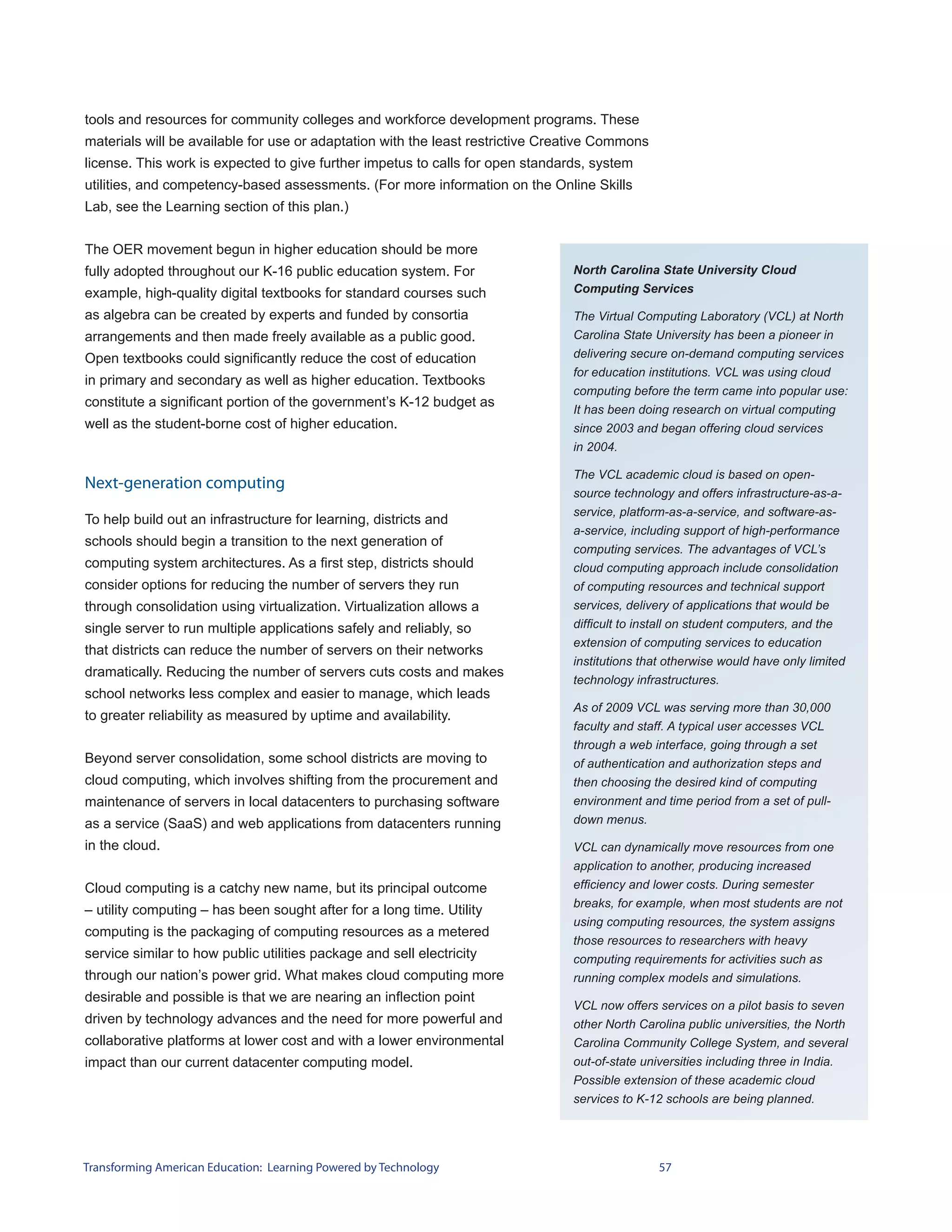tools and resources for community colleges and workforce development programs. These
materials will be available for use or adaptation with the least restrictive Creative Commons
license. This work is expected to give further impetus to calls for open standards, system
utilities, and competency-based assessments. (For more information on the Online Skills
Lab, see the Learning section of this plan.)


The OER movement begun in higher education should be more
fully adopted throughout our K-16 public education system. For                  North Carolina State University Cloud
example, high-quality digital textbooks for standard courses such               Computing Services

as algebra can be created by experts and funded by consortia                    The Virtual Computing Laboratory (VCL) at North
arrangements and then made freely available as a public good.                   Carolina State University has been a pioneer in
Open textbooks could significantly reduce the cost of education                 delivering secure on-demand computing services
                                                                                for education institutions. VCL was using cloud
in primary and secondary as well as higher education. Textbooks
                                                                                computing before the term came into popular use:
constitute a significant portion of the government’s K-12 budget as
                                                                                It has been doing research on virtual computing
well as the student-borne cost of higher education.                             since 2003 and began offering cloud services
                                                                                in 2004.

                                                                                The VCL academic cloud is based on open-
Next-generation computing
                                                                                source technology and offers infrastructure-as-a-
                                                                                service, platform-as-a-service, and software-as-
To help build out an infrastructure for learning, districts and
                                                                                a-service, including support of high-performance
schools should begin a transition to the next generation of
                                                                                computing services. The advantages of VCL’s
computing system architectures. As a first step, districts should               cloud computing approach include consolidation
consider options for reducing the number of servers they run                    of computing resources and technical support
through consolidation using virtualization. Virtualization allows a             services, delivery of applications that would be
single server to run multiple applications safely and reliably, so              difficult to install on student computers, and the
                                                                                extension of computing services to education
that districts can reduce the number of servers on their networks
                                                                                institutions that otherwise would have only limited
dramatically. Reducing the number of servers cuts costs and makes
                                                                                technology infrastructures.
school networks less complex and easier to manage, which leads
                                                                                As of 2009 VCL was serving more than 30,000
to greater reliability as measured by uptime and availability.
                                                                                faculty and staff. A typical user accesses VCL
                                                                                through a web interface, going through a set
Beyond server consolidation, some school districts are moving to                of authentication and authorization steps and
cloud computing, which involves shifting from the procurement and               then choosing the desired kind of computing
maintenance of servers in local datacenters to purchasing software              environment and time period from a set of pull-
as a service (SaaS) and web applications from datacenters running               down menus.

in the cloud.                                                                   VCL can dynamically move resources from one
                                                                                application to another, producing increased
Cloud computing is a catchy new name, but its principal outcome                 efficiency and lower costs. During semester
                                                                                breaks, for example, when most students are not
– utility computing – has been sought after for a long time. Utility
                                                                                using computing resources, the system assigns
computing is the packaging of computing resources as a metered
                                                                                those resources to researchers with heavy
service similar to how public utilities package and sell electricity            computing requirements for activities such as
through our nation’s power grid. What makes cloud computing more                running complex models and simulations.
desirable and possible is that we are nearing an inflection point
                                                                                VCL now offers services on a pilot basis to seven
driven by technology advances and the need for more powerful and                other North Carolina public universities, the North
collaborative platforms at lower cost and with a lower environmental            Carolina Community College System, and several
impact than our current datacenter computing model.                             out-of-state universities including three in India.
                                                                                Possible extension of these academic cloud
                                                                                services to K-12 schools are being planned.




Transforming American Education: Learning Powered by Technology                                 57
 