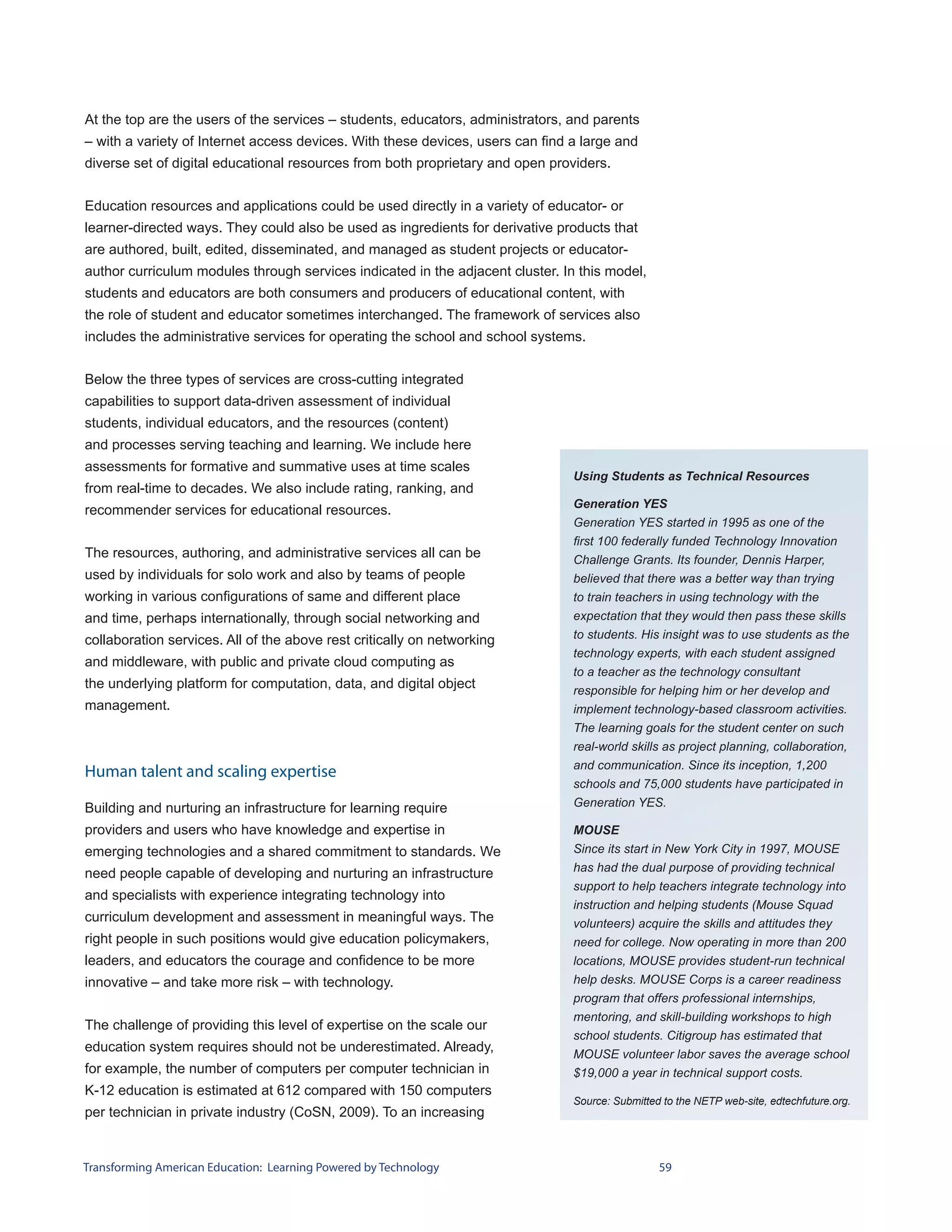 At the top are the users of the services – students, educators, administrators, and parents
– with a variety of Internet access devices. With these devices, users can find a large and
diverse set of digital educational resources from both proprietary and open providers.


Education resources and applications could be used directly in a variety of educator- or
learner-directed ways. They could also be used as ingredients for derivative products that
are authored, built, edited, disseminated, and managed as student projects or educator-
author curriculum modules through services indicated in the adjacent cluster. In this model,
students and educators are both consumers and producers of educational content, with
the role of student and educator sometimes interchanged. The framework of services also
includes the administrative services for operating the school and school systems.


Below the three types of services are cross-cutting integrated
capabilities to support data-driven assessment of individual
students, individual educators, and the resources (content)
and processes serving teaching and learning. We include here
assessments for formative and summative uses at time scales
                                                                                Using Students as Technical Resources
from real-time to decades. We also include rating, ranking, and
                                                                                Generation YES
recommender services for educational resources.
                                                                                Generation YES started in 1995 as one of the
                                                                                first 100 federally funded Technology Innovation
The resources, authoring, and administrative services all can be                Challenge Grants. Its founder, Dennis Harper,
used by individuals for solo work and also by teams of people                   believed that there was a better way than trying
working in various configurations of same and different place                   to train teachers in using technology with the
and time, perhaps internationally, through social networking and                expectation that they would then pass these skills
collaboration services. All of the above rest critically on networking          to students. His insight was to use students as the
                                                                                technology experts, with each student assigned
and middleware, with public and private cloud computing as
                                                                                to a teacher as the technology consultant
the underlying platform for computation, data, and digital object               responsible for helping him or her develop and
management.                                                                     implement technology-based classroom activities.
                                                                                The learning goals for the student center on such
                                                                                real-world skills as project planning, collaboration,
                                                                                and communication. Since its inception, 1,200
Human talent and scaling expertise
                                                                                schools and 75,000 students have participated in
Building and nurturing an infrastructure for learning require                   Generation YES.

providers and users who have knowledge and expertise in                         MOUSE
emerging technologies and a shared commitment to standards. We                  Since its start in New York City in 1997, MOUSE
                                                                                has had the dual purpose of providing technical
need people capable of developing and nurturing an infrastructure
                                                                                support to help teachers integrate technology into
and specialists with experience integrating technology into
                                                                                instruction and helping students (Mouse Squad
curriculum development and assessment in meaningful ways. The                   volunteers) acquire the skills and attitudes they
right people in such positions would give education policymakers,               need for college. Now operating in more than 200
leaders, and educators the courage and confidence to be more                    locations, MOUSE provides student-run technical
innovative – and take more risk – with technology.                              help desks. MOUSE Corps is a career readiness
                                                                                program that offers professional internships,
                                                                                mentoring, and skill-building workshops to high
The challenge of providing this level of expertise on the scale our
                                                                                school students. Citigroup has estimated that
education system requires should not be underestimated. Already,                MOUSE volunteer labor saves the average school
for example, the number of computers per computer technician in                 $19,000 a year in technical support costs.
K-12 education is estimated at 612 compared with 150 computers
                                                                                Source: Submitted to the NETP web-site, edtechfuture.org.
per technician in private industry (CoSN, 2009). To an increasing


Transforming American Education: Learning Powered by Technology                                  59
 