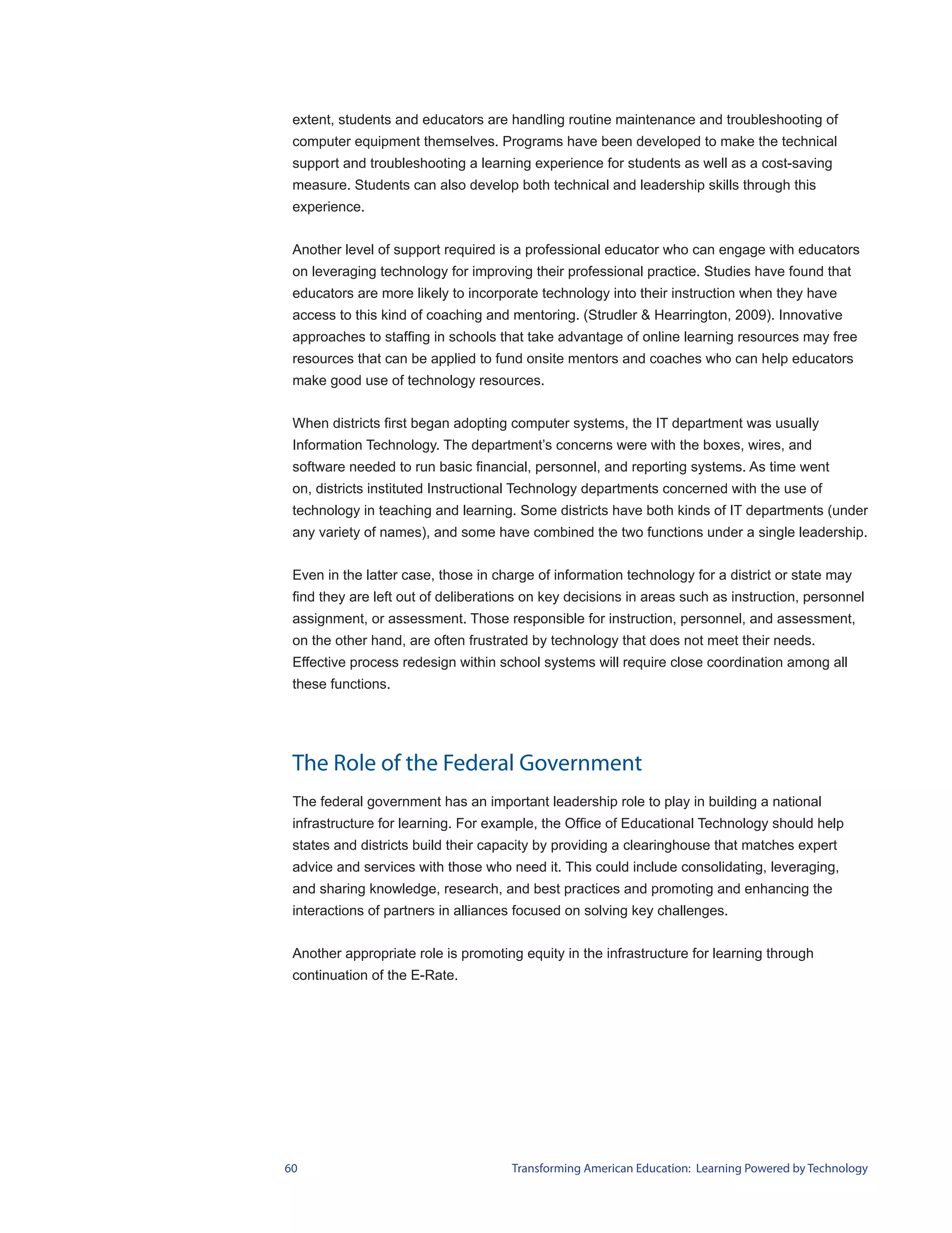 extent, students and educators are handling routine maintenance and troubleshooting of
 computer equipment themselves. Programs have been developed to make the technical
 support and troubleshooting a learning experience for students as well as a cost-saving
 measure. Students can also develop both technical and leadership skills through this
 experience.


 Another level of support required is a professional educator who can engage with educators
 on leveraging technology for improving their professional practice. Studies have found that
 educators are more likely to incorporate technology into their instruction when they have
 access to this kind of coaching and mentoring. (Strudler & Hearrington, 2009). Innovative
 approaches to staffing in schools that take advantage of online learning resources may free
 resources that can be applied to fund onsite mentors and coaches who can help educators
 make good use of technology resources.


 When districts first began adopting computer systems, the IT department was usually
 Information Technology. The department’s concerns were with the boxes, wires, and
 software needed to run basic financial, personnel, and reporting systems. As time went
 on, districts instituted Instructional Technology departments concerned with the use of
 technology in teaching and learning. Some districts have both kinds of IT departments (under
 any variety of names), and some have combined the two functions under a single leadership.


 Even in the latter case, those in charge of information technology for a district or state may
 find they are left out of deliberations on key decisions in areas such as instruction, personnel
 assignment, or assessment. Those responsible for instruction, personnel, and assessment,
 on the other hand, are often frustrated by technology that does not meet their needs.
 Effective process redesign within school systems will require close coordination among all
 these functions.




 The Role of the Federal Government
 The federal government has an important leadership role to play in building a national
 infrastructure for learning. For example, the Office of Educational Technology should help
 states and districts build their capacity by providing a clearinghouse that matches expert
 advice and services with those who need it. This could include consolidating, leveraging,
 and sharing knowledge, research, and best practices and promoting and enhancing the
 interactions of partners in alliances focused on solving key challenges.


 Another appropriate role is promoting equity in the infrastructure for learning through
 continuation of the E-Rate.




60                                   Transforming American Education: Learning Powered by Technology
 