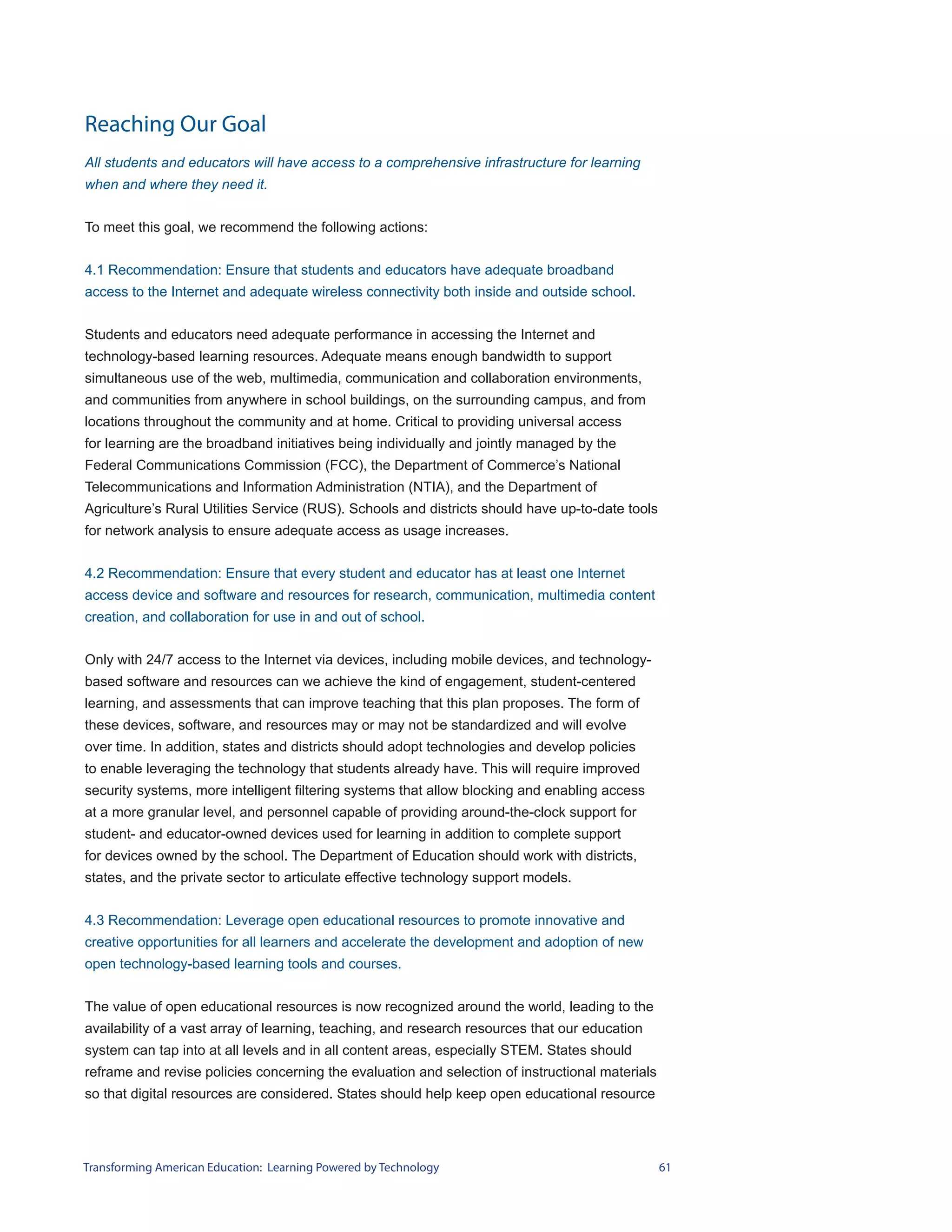 Reaching Our Goal
All students and educators will have access to a comprehensive infrastructure for learning
when and where they need it.


To meet this goal, we recommend the following actions:


4.1 Recommendation: Ensure that students and educators have adequate broadband
access to the Internet and adequate wireless connectivity both inside and outside school.


Students and educators need adequate performance in accessing the Internet and
technology-based learning resources. Adequate means enough bandwidth to support
simultaneous use of the web, multimedia, communication and collaboration environments,
and communities from anywhere in school buildings, on the surrounding campus, and from
locations throughout the community and at home. Critical to providing universal access
for learning are the broadband initiatives being individually and jointly managed by the
Federal Communications Commission (FCC), the Department of Commerce’s National
Telecommunications and Information Administration (NTIA), and the Department of
Agriculture’s Rural Utilities Service (RUS). Schools and districts should have up-to-date tools
for network analysis to ensure adequate access as usage increases.


4.2 Recommendation: Ensure that every student and educator has at least one Internet
access device and software and resources for research, communication, multimedia content
creation, and collaboration for use in and out of school.


Only with 24/7 access to the Internet via devices, including mobile devices, and technology-
based software and resources can we achieve the kind of engagement, student-centered
learning, and assessments that can improve teaching that this plan proposes. The form of
these devices, software, and resources may or may not be standardized and will evolve
over time. In addition, states and districts should adopt technologies and develop policies
to enable leveraging the technology that students already have. This will require improved
security systems, more intelligent filtering systems that allow blocking and enabling access
at a more granular level, and personnel capable of providing around-the-clock support for
student- and educator-owned devices used for learning in addition to complete support
for devices owned by the school. The Department of Education should work with districts,
states, and the private sector to articulate effective technology support models.


4.3 Recommendation: Leverage open educational resources to promote innovative and
creative opportunities for all learners and accelerate the development and adoption of new
open technology-based learning tools and courses.


The value of open educational resources is now recognized around the world, leading to the
availability of a vast array of learning, teaching, and research resources that our education
system can tap into at all levels and in all content areas, especially STEM. States should
reframe and revise policies concerning the evaluation and selection of instructional materials
so that digital resources are considered. States should help keep open educational resource




Transforming American Education: Learning Powered by Technology                                   61
 