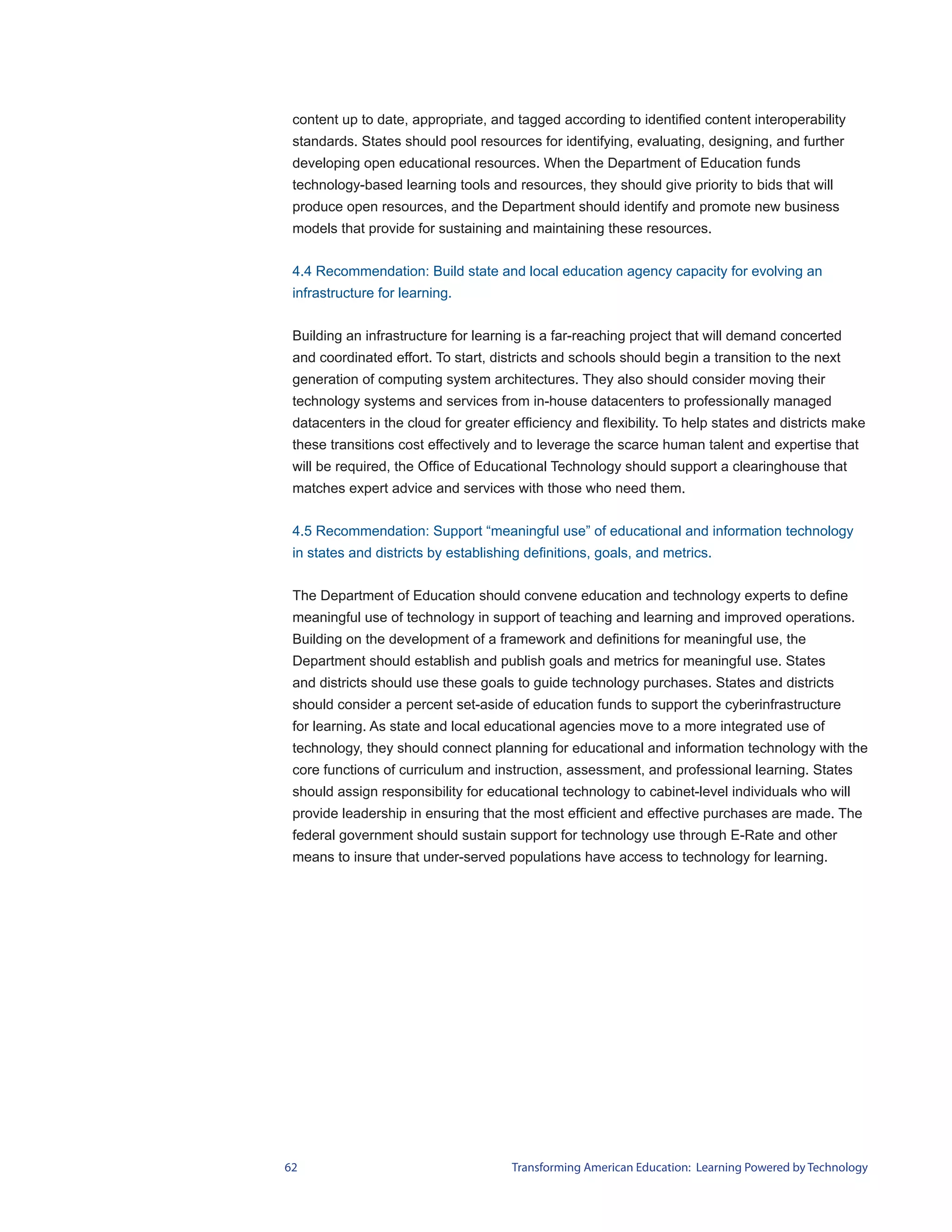 content up to date, appropriate, and tagged according to identified content interoperability
 standards. States should pool resources for identifying, evaluating, designing, and further
 developing open educational resources. When the Department of Education funds
 technology-based learning tools and resources, they should give priority to bids that will
 produce open resources, and the Department should identify and promote new business
 models that provide for sustaining and maintaining these resources.


 4.4 Recommendation: Build state and local education agency capacity for evolving an
 infrastructure for learning.


 Building an infrastructure for learning is a far-reaching project that will demand concerted
 and coordinated effort. To start, districts and schools should begin a transition to the next
 generation of computing system architectures. They also should consider moving their
 technology systems and services from in-house datacenters to professionally managed
 datacenters in the cloud for greater efficiency and flexibility. To help states and districts make
 these transitions cost effectively and to leverage the scarce human talent and expertise that
 will be required, the Office of Educational Technology should support a clearinghouse that
 matches expert advice and services with those who need them.


 4.5 Recommendation: Support “meaningful use” of educational and information technology
 in states and districts by establishing definitions, goals, and metrics.


 The Department of Education should convene education and technology experts to define
 meaningful use of technology in support of teaching and learning and improved operations.
 Building on the development of a framework and definitions for meaningful use, the
 Department should establish and publish goals and metrics for meaningful use. States
 and districts should use these goals to guide technology purchases. States and districts
 should consider a percent set-aside of education funds to support the cyberinfrastructure
 for learning. As state and local educational agencies move to a more integrated use of
 technology, they should connect planning for educational and information technology with the
 core functions of curriculum and instruction, assessment, and professional learning. States
 should assign responsibility for educational technology to cabinet-level individuals who will
 provide leadership in ensuring that the most efficient and effective purchases are made. The
 federal government should sustain support for technology use through E-Rate and other
 means to insure that under-served populations have access to technology for learning.




62                                    Transforming American Education: Learning Powered by Technology
 