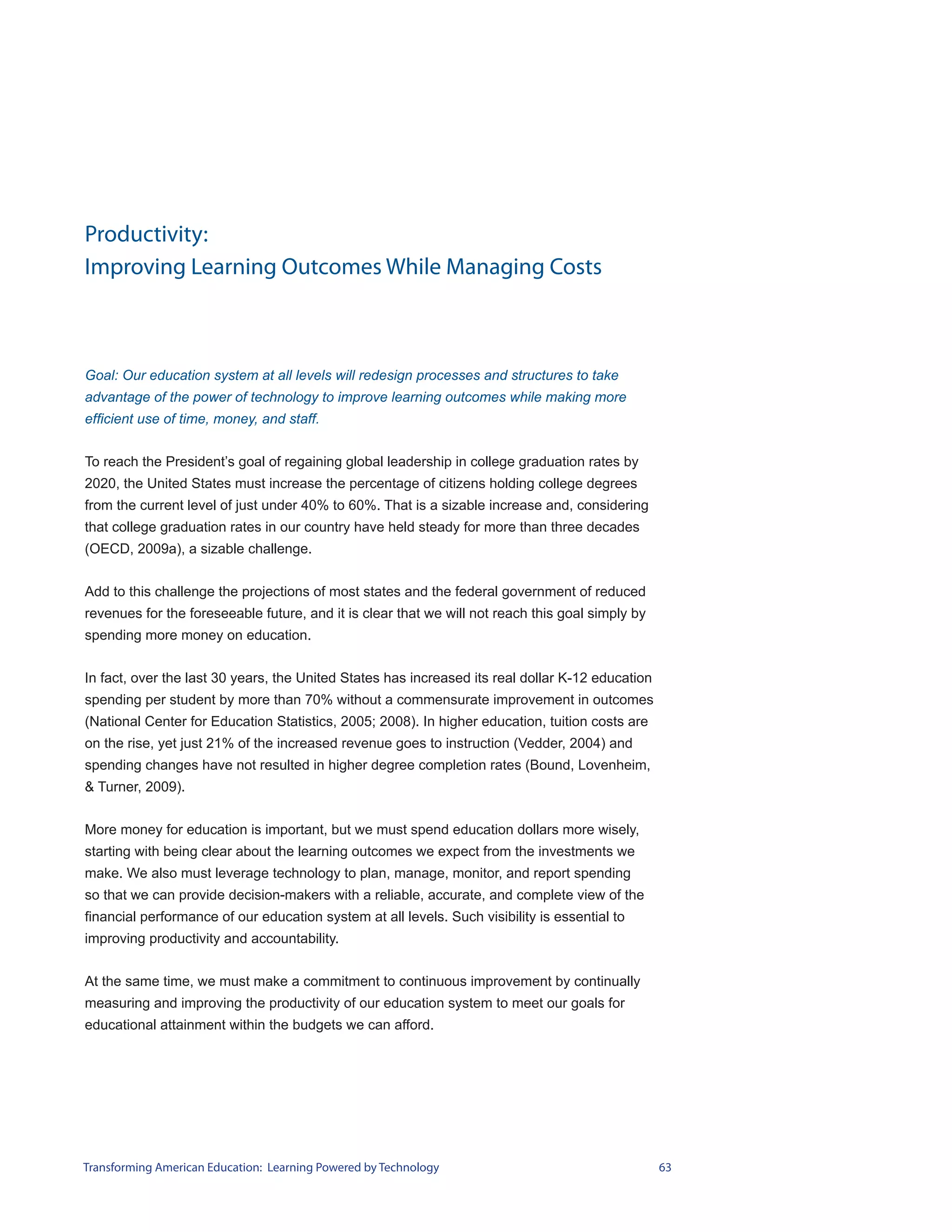 Productivity:
Improving Learning Outcomes While Managing Costs



Goal: Our education system at all levels will redesign processes and structures to take
advantage of the power of technology to improve learning outcomes while making more
efficient use of time, money, and staff.


To reach the President’s goal of regaining global leadership in college graduation rates by
2020, the United States must increase the percentage of citizens holding college degrees
from the current level of just under 40% to 60%. That is a sizable increase and, considering
that college graduation rates in our country have held steady for more than three decades
(OECD, 2009a), a sizable challenge.


Add to this challenge the projections of most states and the federal government of reduced
revenues for the foreseeable future, and it is clear that we will not reach this goal simply by
spending more money on education.


In fact, over the last 30 years, the United States has increased its real dollar K-12 education
spending per student by more than 70% without a commensurate improvement in outcomes
(National Center for Education Statistics, 2005; 2008). In higher education, tuition costs are
on the rise, yet just 21% of the increased revenue goes to instruction (Vedder, 2004) and
spending changes have not resulted in higher degree completion rates (Bound, Lovenheim,
& Turner, 2009).


More money for education is important, but we must spend education dollars more wisely,
starting with being clear about the learning outcomes we expect from the investments we
make. We also must leverage technology to plan, manage, monitor, and report spending
so that we can provide decision-makers with a reliable, accurate, and complete view of the
financial performance of our education system at all levels. Such visibility is essential to
improving productivity and accountability.


At the same time, we must make a commitment to continuous improvement by continually
measuring and improving the productivity of our education system to meet our goals for
educational attainment within the budgets we can afford.




Transforming American Education: Learning Powered by Technology                                   63
 