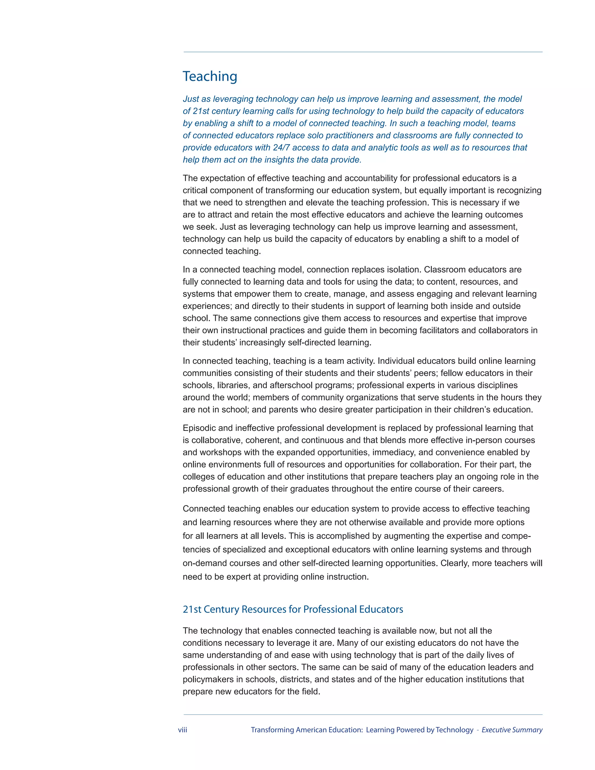 Teaching
  Just as leveraging technology can help us improve learning and assessment, the model
  of 21st century learning calls for using technology to help build the capacity of educators
  by enabling a shift to a model of connected teaching. In such a teaching model, teams
  of connected educators replace solo practitioners and classrooms are fully connected to
  provide educators with 24/7 access to data and analytic tools as well as to resources that
  help them act on the insights the data provide.

  The expectation of effective teaching and accountability for professional educators is a
  critical component of transforming our education system, but equally important is recognizing
  that we need to strengthen and elevate the teaching profession. This is necessary if we
  are to attract and retain the most effective educators and achieve the learning outcomes
  we seek. Just as leveraging technology can help us improve learning and assessment,
  technology can help us build the capacity of educators by enabling a shift to a model of
  connected teaching.

  In a connected teaching model, connection replaces isolation. Classroom educators are
  fully connected to learning data and tools for using the data; to content, resources, and
  systems that empower them to create, manage, and assess engaging and relevant learning
  experiences; and directly to their students in support of learning both inside and outside
  school. The same connections give them access to resources and expertise that improve
  their own instructional practices and guide them in becoming facilitators and collaborators in
  their students’ increasingly self-directed learning.

  In connected teaching, teaching is a team activity. Individual educators build online learning
  communities consisting of their students and their students’ peers; fellow educators in their
  schools, libraries, and afterschool programs; professional experts in various disciplines
  around the world; members of community organizations that serve students in the hours they
  are not in school; and parents who desire greater participation in their children’s education.

  Episodic and ineffective professional development is replaced by professional learning that
  is collaborative, coherent, and continuous and that blends more effective in-person courses
  and workshops with the expanded opportunities, immediacy, and convenience enabled by
  online environments full of resources and opportunities for collaboration. For their part, the
  colleges of education and other institutions that prepare teachers play an ongoing role in the
  professional growth of their graduates throughout the entire course of their careers.

  Connected teaching enables our education system to provide access to effective teaching
  and learning resources where they are not otherwise available and provide more options
  for all learners at all levels. This is accomplished by augmenting the expertise and compe-
  tencies of specialized and exceptional educators with online learning systems and through
  on-demand courses and other self-directed learning opportunities. Clearly, more teachers will
  need to be expert at providing online instruction.


  21st Century Resources for Professional Educators
  The technology that enables connected teaching is available now, but not all the
  conditions necessary to leverage it are. Many of our existing educators do not have the
  same understanding of and ease with using technology that is part of the daily lives of
  professionals in other sectors. The same can be said of many of the education leaders and
  policymakers in schools, districts, and states and of the higher education institutions that
  prepare new educators for the field.



viii                Transforming American Education: Learning Powered by Technology - Executive Summary
 