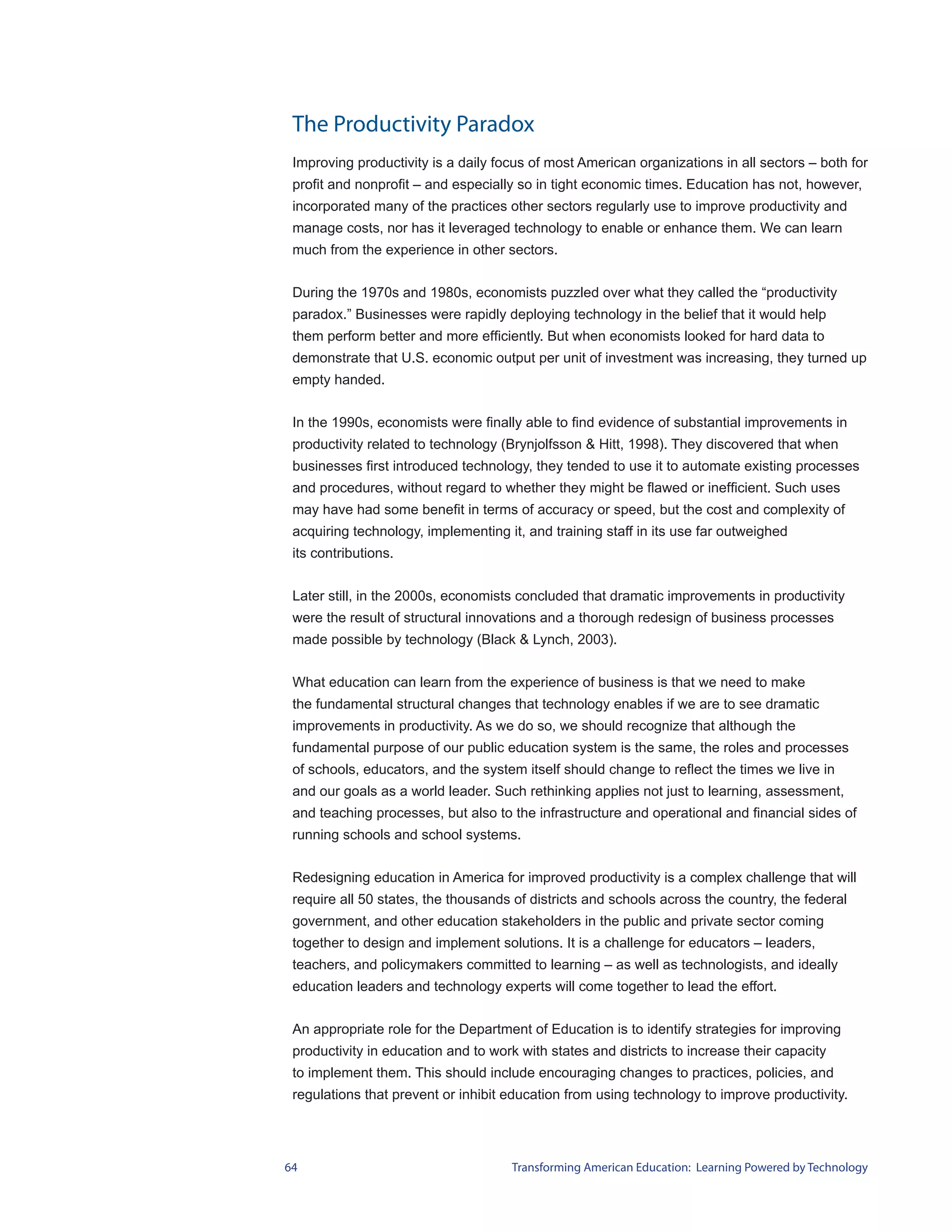 The Productivity Paradox
 Improving productivity is a daily focus of most American organizations in all sectors – both for
 profit and nonprofit – and especially so in tight economic times. Education has not, however,
 incorporated many of the practices other sectors regularly use to improve productivity and
 manage costs, nor has it leveraged technology to enable or enhance them. We can learn
 much from the experience in other sectors.


 During the 1970s and 1980s, economists puzzled over what they called the “productivity
 paradox.” Businesses were rapidly deploying technology in the belief that it would help
 them perform better and more efficiently. But when economists looked for hard data to
 demonstrate that U.S. economic output per unit of investment was increasing, they turned up
 empty handed.


 In the 1990s, economists were finally able to find evidence of substantial improvements in
 productivity related to technology (Brynjolfsson & Hitt, 1998). They discovered that when
 businesses first introduced technology, they tended to use it to automate existing processes
 and procedures, without regard to whether they might be flawed or inefficient. Such uses
 may have had some benefit in terms of accuracy or speed, but the cost and complexity of
 acquiring technology, implementing it, and training staff in its use far outweighed
 its contributions.


 Later still, in the 2000s, economists concluded that dramatic improvements in productivity
 were the result of structural innovations and a thorough redesign of business processes
 made possible by technology (Black & Lynch, 2003).


 What education can learn from the experience of business is that we need to make
 the fundamental structural changes that technology enables if we are to see dramatic
 improvements in productivity. As we do so, we should recognize that although the
 fundamental purpose of our public education system is the same, the roles and processes
 of schools, educators, and the system itself should change to reflect the times we live in
 and our goals as a world leader. Such rethinking applies not just to learning, assessment,
 and teaching processes, but also to the infrastructure and operational and financial sides of
 running schools and school systems.


 Redesigning education in America for improved productivity is a complex challenge that will
 require all 50 states, the thousands of districts and schools across the country, the federal
 government, and other education stakeholders in the public and private sector coming
 together to design and implement solutions. It is a challenge for educators – leaders,
 teachers, and policymakers committed to learning – as well as technologists, and ideally
 education leaders and technology experts will come together to lead the effort.


 An appropriate role for the Department of Education is to identify strategies for improving
 productivity in education and to work with states and districts to increase their capacity
 to implement them. This should include encouraging changes to practices, policies, and
 regulations that prevent or inhibit education from using technology to improve productivity.




64                                    Transforming American Education: Learning Powered by Technology
 