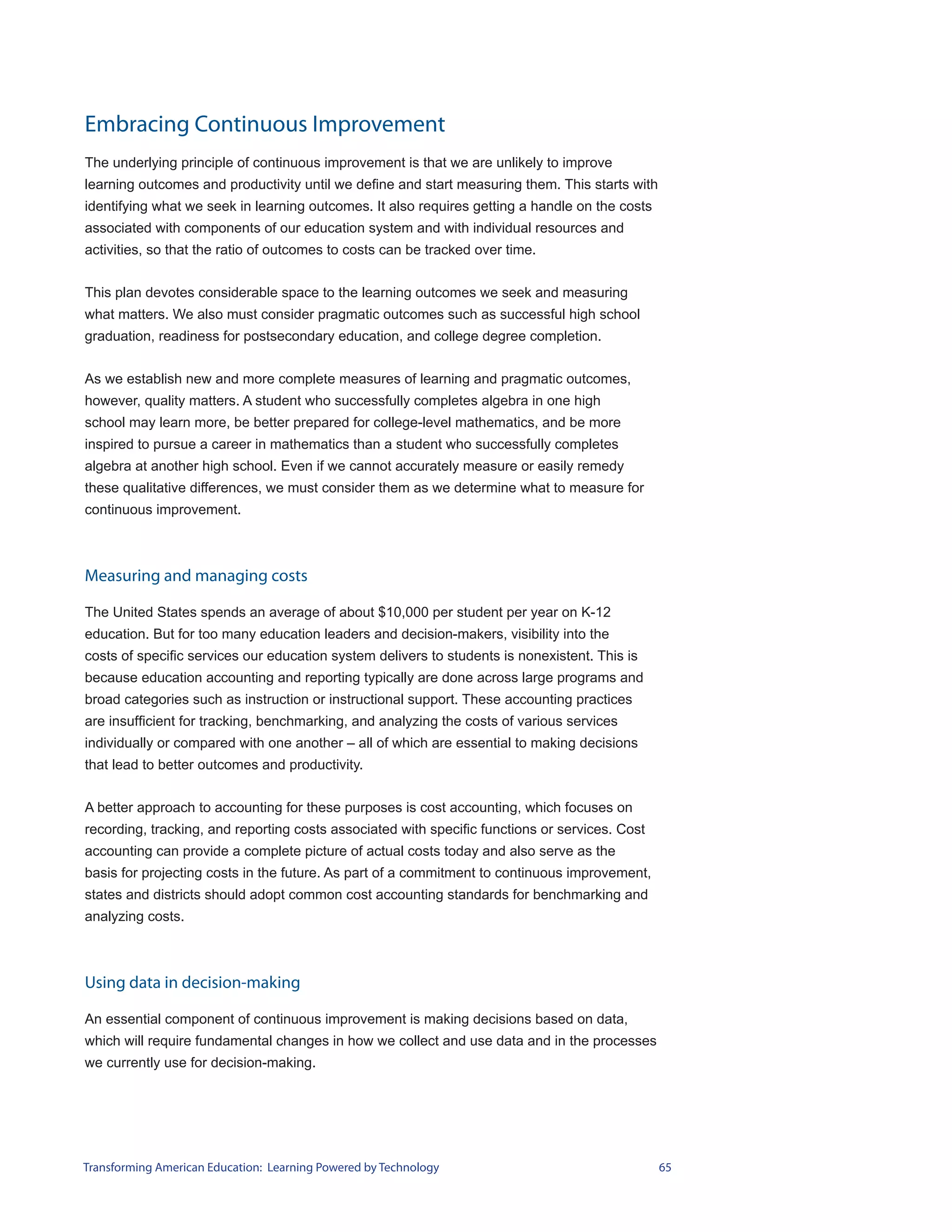 Embracing Continuous Improvement
The underlying principle of continuous improvement is that we are unlikely to improve
learning outcomes and productivity until we define and start measuring them. This starts with
identifying what we seek in learning outcomes. It also requires getting a handle on the costs
associated with components of our education system and with individual resources and
activities, so that the ratio of outcomes to costs can be tracked over time.


This plan devotes considerable space to the learning outcomes we seek and measuring
what matters. We also must consider pragmatic outcomes such as successful high school
graduation, readiness for postsecondary education, and college degree completion.


As we establish new and more complete measures of learning and pragmatic outcomes,
however, quality matters. A student who successfully completes algebra in one high
school may learn more, be better prepared for college-level mathematics, and be more
inspired to pursue a career in mathematics than a student who successfully completes
algebra at another high school. Even if we cannot accurately measure or easily remedy
these qualitative differences, we must consider them as we determine what to measure for
continuous improvement.



Measuring and managing costs

The United States spends an average of about $10,000 per student per year on K-12
education. But for too many education leaders and decision-makers, visibility into the
costs of specific services our education system delivers to students is nonexistent. This is
because education accounting and reporting typically are done across large programs and
broad categories such as instruction or instructional support. These accounting practices
are insufficient for tracking, benchmarking, and analyzing the costs of various services
individually or compared with one another – all of which are essential to making decisions
that lead to better outcomes and productivity.


A better approach to accounting for these purposes is cost accounting, which focuses on
recording, tracking, and reporting costs associated with specific functions or services. Cost
accounting can provide a complete picture of actual costs today and also serve as the
basis for projecting costs in the future. As part of a commitment to continuous improvement,
states and districts should adopt common cost accounting standards for benchmarking and
analyzing costs.



Using data in decision-making

An essential component of continuous improvement is making decisions based on data,
which will require fundamental changes in how we collect and use data and in the processes
we currently use for decision-making.




Transforming American Education: Learning Powered by Technology                                 65
 