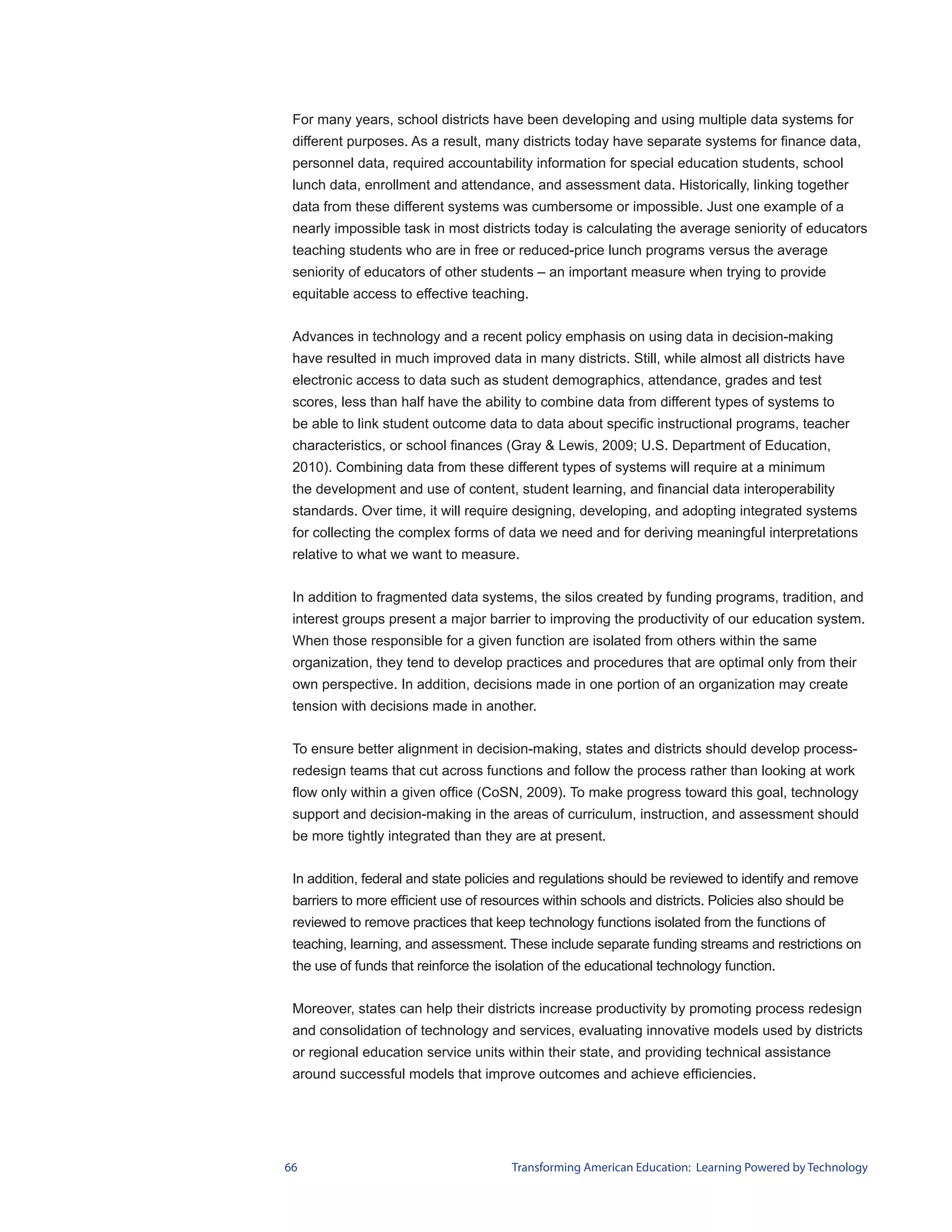 For many years, school districts have been developing and using multiple data systems for
 different purposes. As a result, many districts today have separate systems for finance data,
 personnel data, required accountability information for special education students, school
 lunch data, enrollment and attendance, and assessment data. Historically, linking together
 data from these different systems was cumbersome or impossible. Just one example of a
 nearly impossible task in most districts today is calculating the average seniority of educators
 teaching students who are in free or reduced-price lunch programs versus the average
 seniority of educators of other students – an important measure when trying to provide
 equitable access to effective teaching.


 Advances in technology and a recent policy emphasis on using data in decision-making
 have resulted in much improved data in many districts. Still, while almost all districts have
 electronic access to data such as student demographics, attendance, grades and test
 scores, less than half have the ability to combine data from different types of systems to
 be able to link student outcome data to data about specific instructional programs, teacher
 characteristics, or school finances (Gray & Lewis, 2009; U.S. Department of Education,
 2010). Combining data from these different types of systems will require at a minimum
 the development and use of content, student learning, and financial data interoperability
 standards. Over time, it will require designing, developing, and adopting integrated systems
 for collecting the complex forms of data we need and for deriving meaningful interpretations
 relative to what we want to measure.


 In addition to fragmented data systems, the silos created by funding programs, tradition, and
 interest groups present a major barrier to improving the productivity of our education system.
 When those responsible for a given function are isolated from others within the same
 organization, they tend to develop practices and procedures that are optimal only from their
 own perspective. In addition, decisions made in one portion of an organization may create
 tension with decisions made in another.


 To ensure better alignment in decision-making, states and districts should develop process-
 redesign teams that cut across functions and follow the process rather than looking at work
 flow only within a given office (CoSN, 2009). To make progress toward this goal, technology
 support and decision-making in the areas of curriculum, instruction, and assessment should
 be more tightly integrated than they are at present.


 In addition, federal and state policies and regulations should be reviewed to identify and remove
 barriers to more efficient use of resources within schools and districts. Policies also should be
 reviewed to remove practices that keep technology functions isolated from the functions of
 teaching, learning, and assessment. These include separate funding streams and restrictions on
 the use of funds that reinforce the isolation of the educational technology function.


 Moreover, states can help their districts increase productivity by promoting process redesign
 and consolidation of technology and services, evaluating innovative models used by districts
 or regional education service units within their state, and providing technical assistance
 around successful models that improve outcomes and achieve efficiencies.




66                                     Transforming American Education: Learning Powered by Technology
 