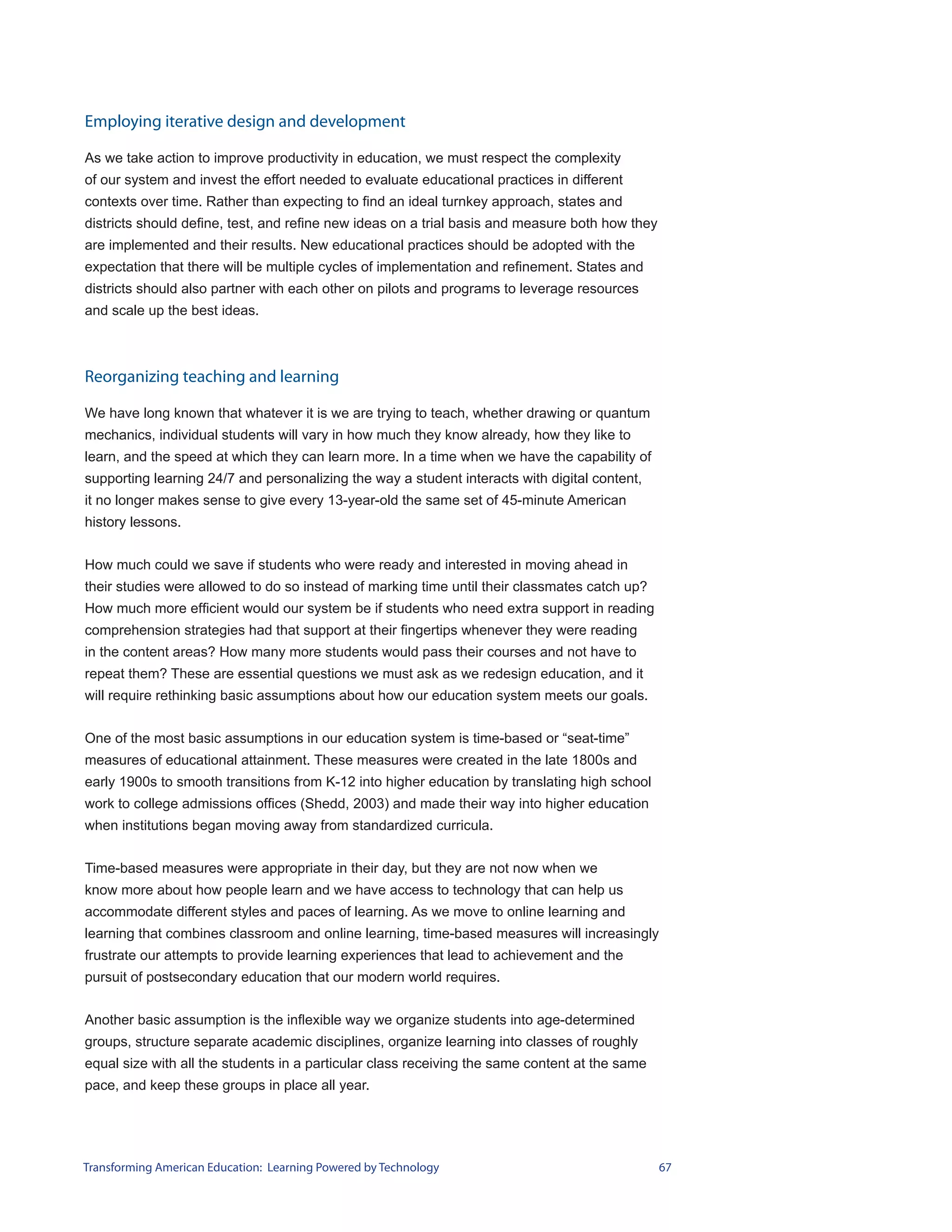 Employing iterative design and development

As we take action to improve productivity in education, we must respect the complexity
of our system and invest the effort needed to evaluate educational practices in different
contexts over time. Rather than expecting to find an ideal turnkey approach, states and
districts should define, test, and refine new ideas on a trial basis and measure both how they
are implemented and their results. New educational practices should be adopted with the
expectation that there will be multiple cycles of implementation and refinement. States and
districts should also partner with each other on pilots and programs to leverage resources
and scale up the best ideas.



Reorganizing teaching and learning

We have long known that whatever it is we are trying to teach, whether drawing or quantum
mechanics, individual students will vary in how much they know already, how they like to
learn, and the speed at which they can learn more. In a time when we have the capability of
supporting learning 24/7 and personalizing the way a student interacts with digital content,
it no longer makes sense to give every 13-year-old the same set of 45-minute American
history lessons.


How much could we save if students who were ready and interested in moving ahead in
their studies were allowed to do so instead of marking time until their classmates catch up?
How much more efficient would our system be if students who need extra support in reading
comprehension strategies had that support at their fingertips whenever they were reading
in the content areas? How many more students would pass their courses and not have to
repeat them? These are essential questions we must ask as we redesign education, and it
will require rethinking basic assumptions about how our education system meets our goals.


One of the most basic assumptions in our education system is time-based or “seat-time”
measures of educational attainment. These measures were created in the late 1800s and
early 1900s to smooth transitions from K-12 into higher education by translating high school
work to college admissions offices (Shedd, 2003) and made their way into higher education
when institutions began moving away from standardized curricula.


Time-based measures were appropriate in their day, but they are not now when we
know more about how people learn and we have access to technology that can help us
accommodate different styles and paces of learning. As we move to online learning and
learning that combines classroom and online learning, time-based measures will increasingly
frustrate our attempts to provide learning experiences that lead to achievement and the
pursuit of postsecondary education that our modern world requires.


Another basic assumption is the inflexible way we organize students into age-determined
groups, structure separate academic disciplines, organize learning into classes of roughly
equal size with all the students in a particular class receiving the same content at the same
pace, and keep these groups in place all year.




Transforming American Education: Learning Powered by Technology                                  67
 