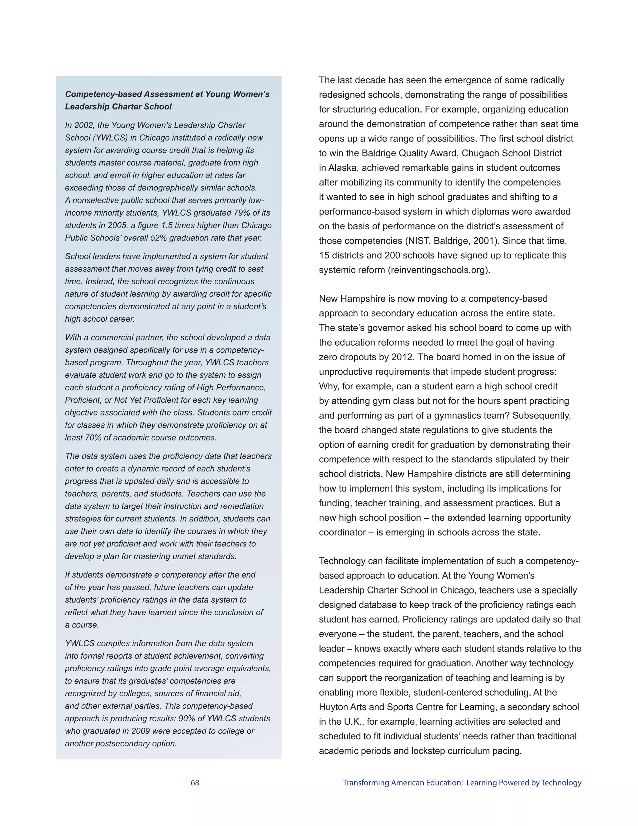 The last decade has seen the emergence of some radically
Competency-based Assessment at Young Women’s                 redesigned schools, demonstrating the range of possibilities
Leadership Charter School                                    for structuring education. For example, organizing education
In 2002, the Young Women’s Leadership Charter                around the demonstration of competence rather than seat time
School (YWLCS) in Chicago instituted a radically new         opens up a wide range of possibilities. The first school district
system for awarding course credit that is helping its        to win the Baldrige Quality Award, Chugach School District
students master course material, graduate from high
                                                             in Alaska, achieved remarkable gains in student outcomes
school, and enroll in higher education at rates far
                                                             after mobilizing its community to identify the competencies
exceeding those of demographically similar schools.
A nonselective public school that serves primarily low-      it wanted to see in high school graduates and shifting to a
income minority students, YWLCS graduated 79% of its         performance-based system in which diplomas were awarded
students in 2005, a figure 1.5 times higher than Chicago     on the basis of performance on the district’s assessment of
Public Schools’ overall 52% graduation rate that year.       those competencies (NIST, Baldrige, 2001). Since that time,
School leaders have implemented a system for student         15 districts and 200 schools have signed up to replicate this
assessment that moves away from tying credit to seat         systemic reform (reinventingschools.org).
time. Instead, the school recognizes the continuous
nature of student learning by awarding credit for specific
                                                             New Hampshire is now moving to a competency-based
competencies demonstrated at any point in a student’s
                                                             approach to secondary education across the entire state.
high school career.
                                                             The state’s governor asked his school board to come up with
With a commercial partner, the school developed a data
                                                             the education reforms needed to meet the goal of having
system designed specifically for use in a competency-
                                                             zero dropouts by 2012. The board homed in on the issue of
based program. Throughout the year, YWLCS teachers
evaluate student work and go to the system to assign         unproductive requirements that impede student progress:
each student a proficiency rating of High Performance,       Why, for example, can a student earn a high school credit
Proficient, or Not Yet Proficient for each key learning      by attending gym class but not for the hours spent practicing
objective associated with the class. Students earn credit    and performing as part of a gymnastics team? Subsequently,
for classes in which they demonstrate proficiency on at
                                                             the board changed state regulations to give students the
least 70% of academic course outcomes.
                                                             option of earning credit for graduation by demonstrating their
The data system uses the proficiency data that teachers      competence with respect to the standards stipulated by their
enter to create a dynamic record of each student’s
                                                             school districts. New Hampshire districts are still determining
progress that is updated daily and is accessible to
                                                             how to implement this system, including its implications for
teachers, parents, and students. Teachers can use the
data system to target their instruction and remediation      funding, teacher training, and assessment practices. But a
strategies for current students. In addition, students can   new high school position – the extended learning opportunity
use their own data to identify the courses in which they     coordinator – is emerging in schools across the state.
are not yet proficient and work with their teachers to
develop a plan for mastering unmet standards.
                                                             Technology can facilitate implementation of such a competency-
If students demonstrate a competency after the end           based approach to education. At the Young Women’s
of the year has passed, future teachers can update           Leadership Charter School in Chicago, teachers use a specially
students’ proficiency ratings in the data system to
                                                             designed database to keep track of the proficiency ratings each
reflect what they have learned since the conclusion of
                                                             student has earned. Proficiency ratings are updated daily so that
a course.
                                                             everyone – the student, the parent, teachers, and the school
YWLCS compiles information from the data system
                                                             leader – knows exactly where each student stands relative to the
into formal reports of student achievement, converting
                                                             competencies required for graduation. Another way technology
proficiency ratings into grade point average equivalents,
to ensure that its graduates’ competencies are               can support the reorganization of teaching and learning is by
recognized by colleges, sources of financial aid,            enabling more flexible, student-centered scheduling. At the
and other external parties. This competency-based            Huyton Arts and Sports Centre for Learning, a secondary school
approach is producing results: 90% of YWLCS students         in the U.K., for example, learning activities are selected and
who graduated in 2009 were accepted to college or
                                                             scheduled to fit individual students’ needs rather than traditional
another postsecondary option.
                                                             academic periods and lockstep curriculum pacing.


                                   68                              Transforming American Education: Learning Powered by Technology
 