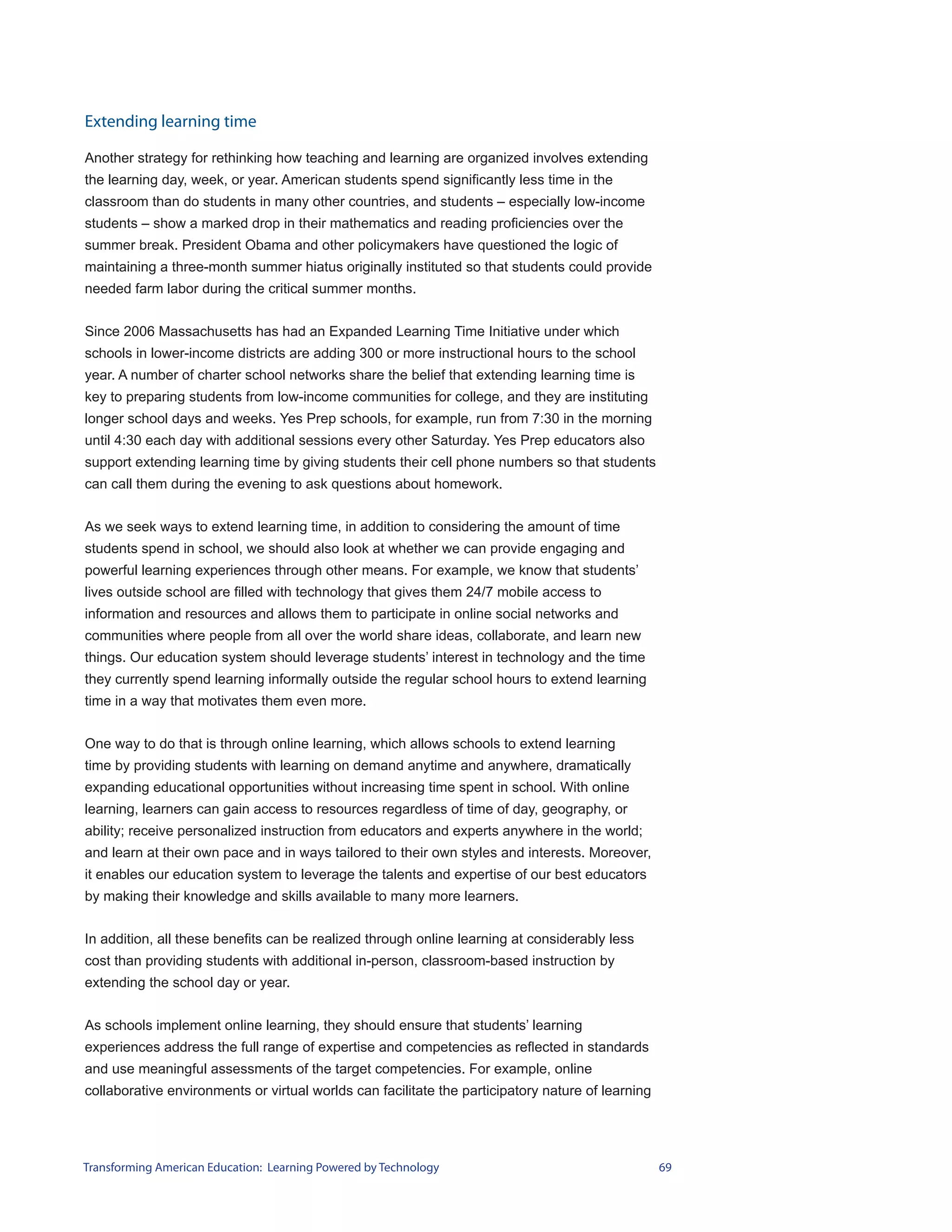 Extending learning time

Another strategy for rethinking how teaching and learning are organized involves extending
the learning day, week, or year. American students spend significantly less time in the
classroom than do students in many other countries, and students – especially low-income
students – show a marked drop in their mathematics and reading proficiencies over the
summer break. President Obama and other policymakers have questioned the logic of
maintaining a three-month summer hiatus originally instituted so that students could provide
needed farm labor during the critical summer months.


Since 2006 Massachusetts has had an Expanded Learning Time Initiative under which
schools in lower-income districts are adding 300 or more instructional hours to the school
year. A number of charter school networks share the belief that extending learning time is
key to preparing students from low-income communities for college, and they are instituting
longer school days and weeks. Yes Prep schools, for example, run from 7:30 in the morning
until 4:30 each day with additional sessions every other Saturday. Yes Prep educators also
support extending learning time by giving students their cell phone numbers so that students
can call them during the evening to ask questions about homework.


As we seek ways to extend learning time, in addition to considering the amount of time
students spend in school, we should also look at whether we can provide engaging and
powerful learning experiences through other means. For example, we know that students’
lives outside school are filled with technology that gives them 24/7 mobile access to
information and resources and allows them to participate in online social networks and
communities where people from all over the world share ideas, collaborate, and learn new
things. Our education system should leverage students’ interest in technology and the time
they currently spend learning informally outside the regular school hours to extend learning
time in a way that motivates them even more.


One way to do that is through online learning, which allows schools to extend learning
time by providing students with learning on demand anytime and anywhere, dramatically
expanding educational opportunities without increasing time spent in school. With online
learning, learners can gain access to resources regardless of time of day, geography, or
ability; receive personalized instruction from educators and experts anywhere in the world;
and learn at their own pace and in ways tailored to their own styles and interests. Moreover,
it enables our education system to leverage the talents and expertise of our best educators
by making their knowledge and skills available to many more learners.


In addition, all these benefits can be realized through online learning at considerably less
cost than providing students with additional in-person, classroom-based instruction by
extending the school day or year.


As schools implement online learning, they should ensure that students’ learning
experiences address the full range of expertise and competencies as reflected in standards
and use meaningful assessments of the target competencies. For example, online
collaborative environments or virtual worlds can facilitate the participatory nature of learning




Transforming American Education: Learning Powered by Technology                                    69
 