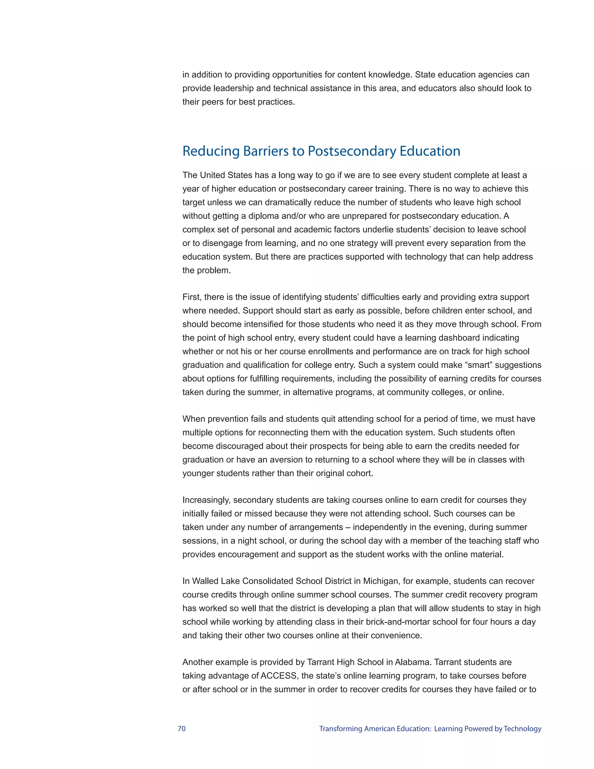 in addition to providing opportunities for content knowledge. State education agencies can
 provide leadership and technical assistance in this area, and educators also should look to
 their peers for best practices.




 Reducing Barriers to Postsecondary Education
 The United States has a long way to go if we are to see every student complete at least a
 year of higher education or postsecondary career training. There is no way to achieve this
 target unless we can dramatically reduce the number of students who leave high school
 without getting a diploma and/or who are unprepared for postsecondary education. A
 complex set of personal and academic factors underlie students’ decision to leave school
 or to disengage from learning, and no one strategy will prevent every separation from the
 education system. But there are practices supported with technology that can help address
 the problem.


 First, there is the issue of identifying students’ difficulties early and providing extra support
 where needed. Support should start as early as possible, before children enter school, and
 should become intensified for those students who need it as they move through school. From
 the point of high school entry, every student could have a learning dashboard indicating
 whether or not his or her course enrollments and performance are on track for high school
 graduation and qualification for college entry. Such a system could make “smart” suggestions
 about options for fulfilling requirements, including the possibility of earning credits for courses
 taken during the summer, in alternative programs, at community colleges, or online.


 When prevention fails and students quit attending school for a period of time, we must have
 multiple options for reconnecting them with the education system. Such students often
 become discouraged about their prospects for being able to earn the credits needed for
 graduation or have an aversion to returning to a school where they will be in classes with
 younger students rather than their original cohort.


 Increasingly, secondary students are taking courses online to earn credit for courses they
 initially failed or missed because they were not attending school. Such courses can be
 taken under any number of arrangements – independently in the evening, during summer
 sessions, in a night school, or during the school day with a member of the teaching staff who
 provides encouragement and support as the student works with the online material.


 In Walled Lake Consolidated School District in Michigan, for example, students can recover
 course credits through online summer school courses. The summer credit recovery program
 has worked so well that the district is developing a plan that will allow students to stay in high
 school while working by attending class in their brick-and-mortar school for four hours a day
 and taking their other two courses online at their convenience.


 Another example is provided by Tarrant High School in Alabama. Tarrant students are
 taking advantage of ACCESS, the state’s online learning program, to take courses before
 or after school or in the summer in order to recover credits for courses they have failed or to



70                                     Transforming American Education: Learning Powered by Technology
 