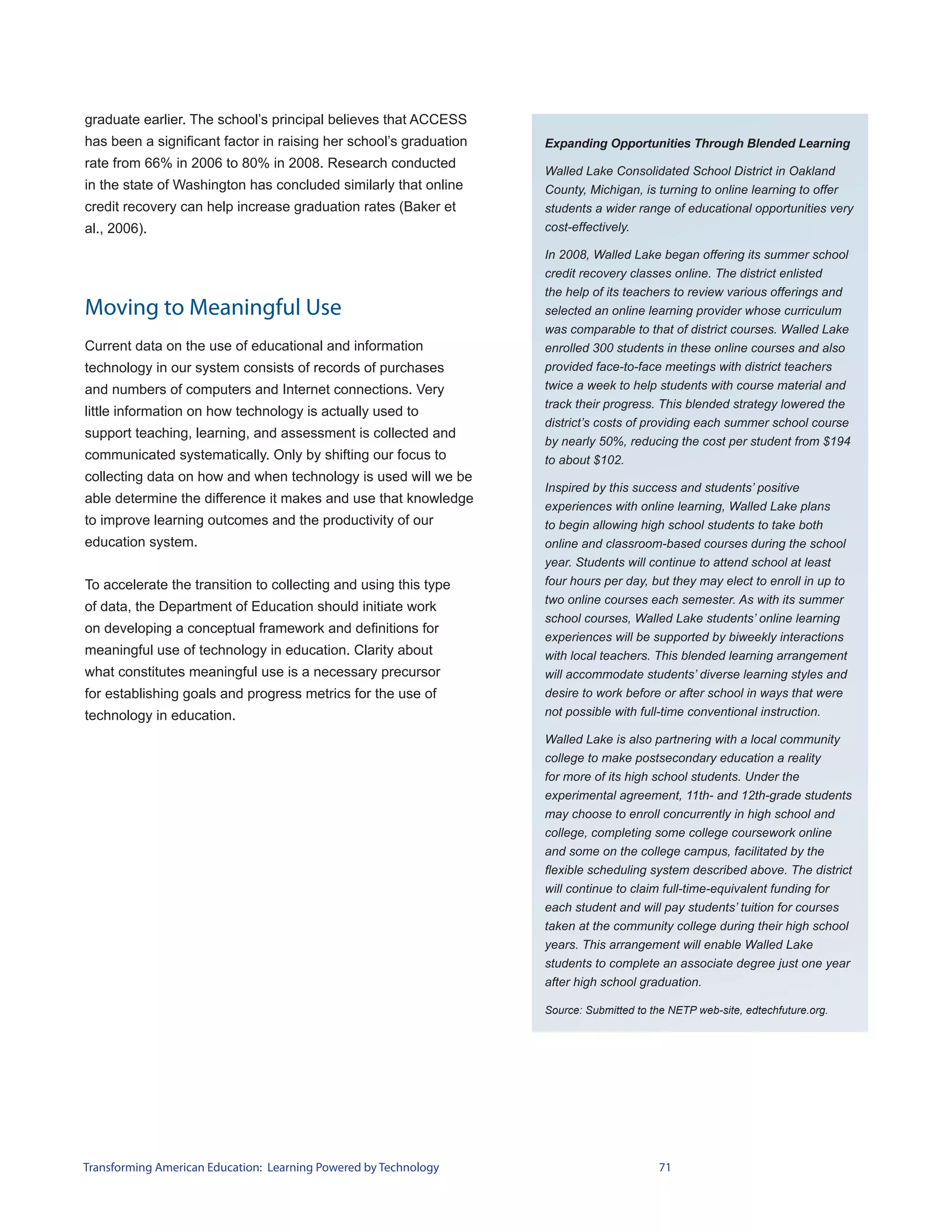 graduate earlier. The school’s principal believes that ACCESS
has been a significant factor in raising her school’s graduation   Expanding Opportunities Through Blended Learning
rate from 66% in 2006 to 80% in 2008. Research conducted
                                                                   Walled Lake Consolidated School District in Oakland
in the state of Washington has concluded similarly that online     County, Michigan, is turning to online learning to offer
credit recovery can help increase graduation rates (Baker et       students a wider range of educational opportunities very
al., 2006).                                                        cost-effectively.

                                                                   In 2008, Walled Lake began offering its summer school
                                                                   credit recovery classes online. The district enlisted
                                                                   the help of its teachers to review various offerings and
Moving to Meaningful Use                                           selected an online learning provider whose curriculum
                                                                   was comparable to that of district courses. Walled Lake
Current data on the use of educational and information             enrolled 300 students in these online courses and also
technology in our system consists of records of purchases          provided face-to-face meetings with district teachers
and numbers of computers and Internet connections. Very            twice a week to help students with course material and
                                                                   track their progress. This blended strategy lowered the
little information on how technology is actually used to
                                                                   district’s costs of providing each summer school course
support teaching, learning, and assessment is collected and
                                                                   by nearly 50%, reducing the cost per student from $194
communicated systematically. Only by shifting our focus to         to about $102.
collecting data on how and when technology is used will we be
                                                                   Inspired by this success and students’ positive
able determine the difference it makes and use that knowledge
                                                                   experiences with online learning, Walled Lake plans
to improve learning outcomes and the productivity of our           to begin allowing high school students to take both
education system.                                                  online and classroom-based courses during the school
                                                                   year. Students will continue to attend school at least
To accelerate the transition to collecting and using this type     four hours per day, but they may elect to enroll in up to
                                                                   two online courses each semester. As with its summer
of data, the Department of Education should initiate work
                                                                   school courses, Walled Lake students’ online learning
on developing a conceptual framework and definitions for
                                                                   experiences will be supported by biweekly interactions
meaningful use of technology in education. Clarity about           with local teachers. This blended learning arrangement
what constitutes meaningful use is a necessary precursor           will accommodate students’ diverse learning styles and
for establishing goals and progress metrics for the use of         desire to work before or after school in ways that were
technology in education.                                           not possible with full-time conventional instruction.

                                                                   Walled Lake is also partnering with a local community
                                                                   college to make postsecondary education a reality
                                                                   for more of its high school students. Under the
                                                                   experimental agreement, 11th- and 12th-grade students
                                                                   may choose to enroll concurrently in high school and
                                                                   college, completing some college coursework online
                                                                   and some on the college campus, facilitated by the
                                                                   flexible scheduling system described above. The district
                                                                   will continue to claim full-time-equivalent funding for
                                                                   each student and will pay students’ tuition for courses
                                                                   taken at the community college during their high school
                                                                   years. This arrangement will enable Walled Lake
                                                                   students to complete an associate degree just one year
                                                                   after high school graduation.

                                                                   Source: Submitted to the NETP web-site, edtechfuture.org.




Transforming American Education: Learning Powered by Technology                          71
 
