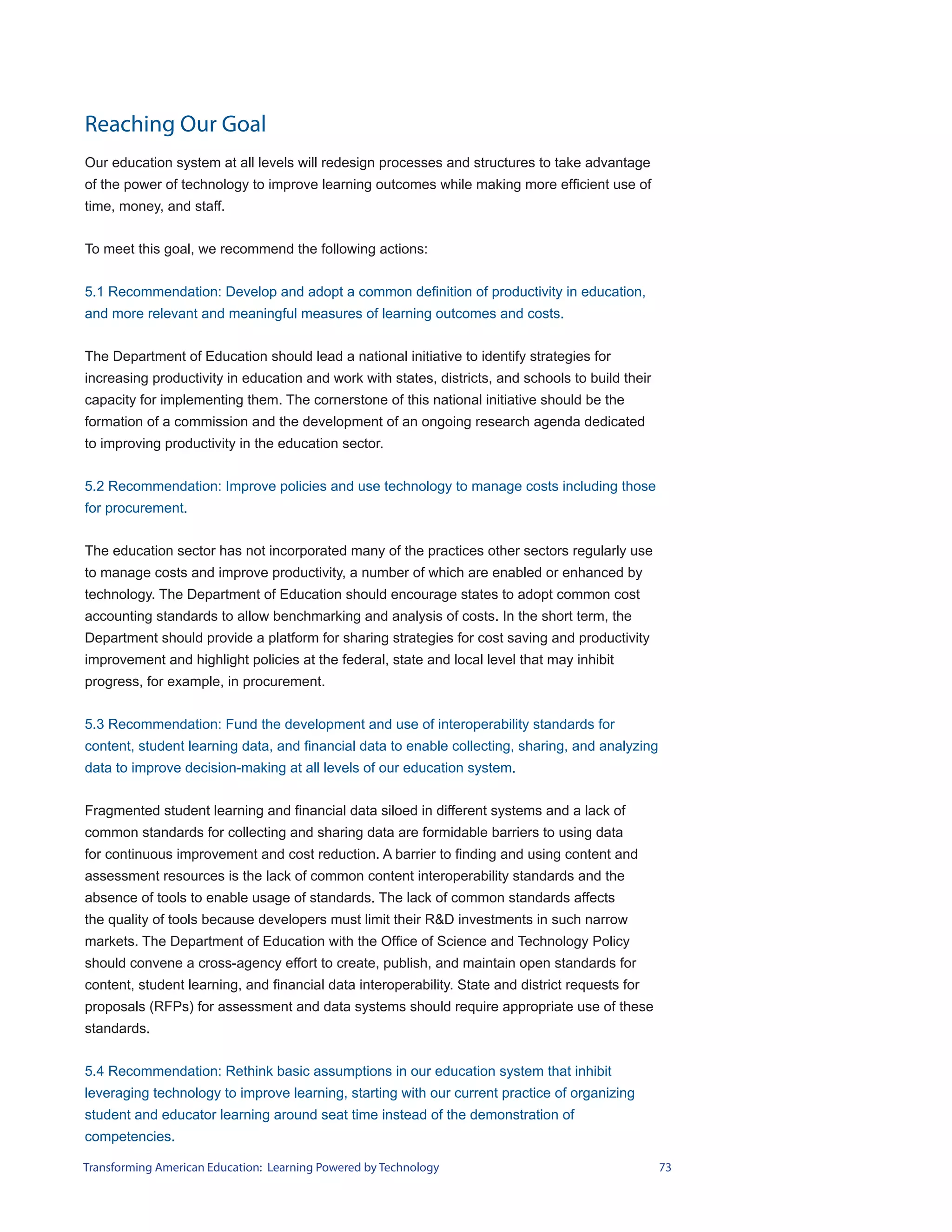 Reaching Our Goal
Our education system at all levels will redesign processes and structures to take advantage
of the power of technology to improve learning outcomes while making more efficient use of
time, money, and staff.


To meet this goal, we recommend the following actions:


5.1 Recommendation: Develop and adopt a common definition of productivity in education,
and more relevant and meaningful measures of learning outcomes and costs.


The Department of Education should lead a national initiative to identify strategies for
increasing productivity in education and work with states, districts, and schools to build their
capacity for implementing them. The cornerstone of this national initiative should be the
formation of a commission and the development of an ongoing research agenda dedicated
to improving productivity in the education sector.


5.2 Recommendation: Improve policies and use technology to manage costs including those
for procurement.


The education sector has not incorporated many of the practices other sectors regularly use
to manage costs and improve productivity, a number of which are enabled or enhanced by
technology. The Department of Education should encourage states to adopt common cost
accounting standards to allow benchmarking and analysis of costs. In the short term, the
Department should provide a platform for sharing strategies for cost saving and productivity
improvement and highlight policies at the federal, state and local level that may inhibit
progress, for example, in procurement.


5.3 Recommendation: Fund the development and use of interoperability standards for
content, student learning data, and financial data to enable collecting, sharing, and analyzing
data to improve decision-making at all levels of our education system.


Fragmented student learning and financial data siloed in different systems and a lack of
common standards for collecting and sharing data are formidable barriers to using data
for continuous improvement and cost reduction. A barrier to finding and using content and
assessment resources is the lack of common content interoperability standards and the
absence of tools to enable usage of standards. The lack of common standards affects
the quality of tools because developers must limit their R&D investments in such narrow
markets. The Department of Education with the Office of Science and Technology Policy
should convene a cross-agency effort to create, publish, and maintain open standards for
content, student learning, and financial data interoperability. State and district requests for
proposals (RFPs) for assessment and data systems should require appropriate use of these
standards.


5.4 Recommendation: Rethink basic assumptions in our education system that inhibit
leveraging technology to improve learning, starting with our current practice of organizing
student and educator learning around seat time instead of the demonstration of
competencies.

Transforming American Education: Learning Powered by Technology                                    73
 