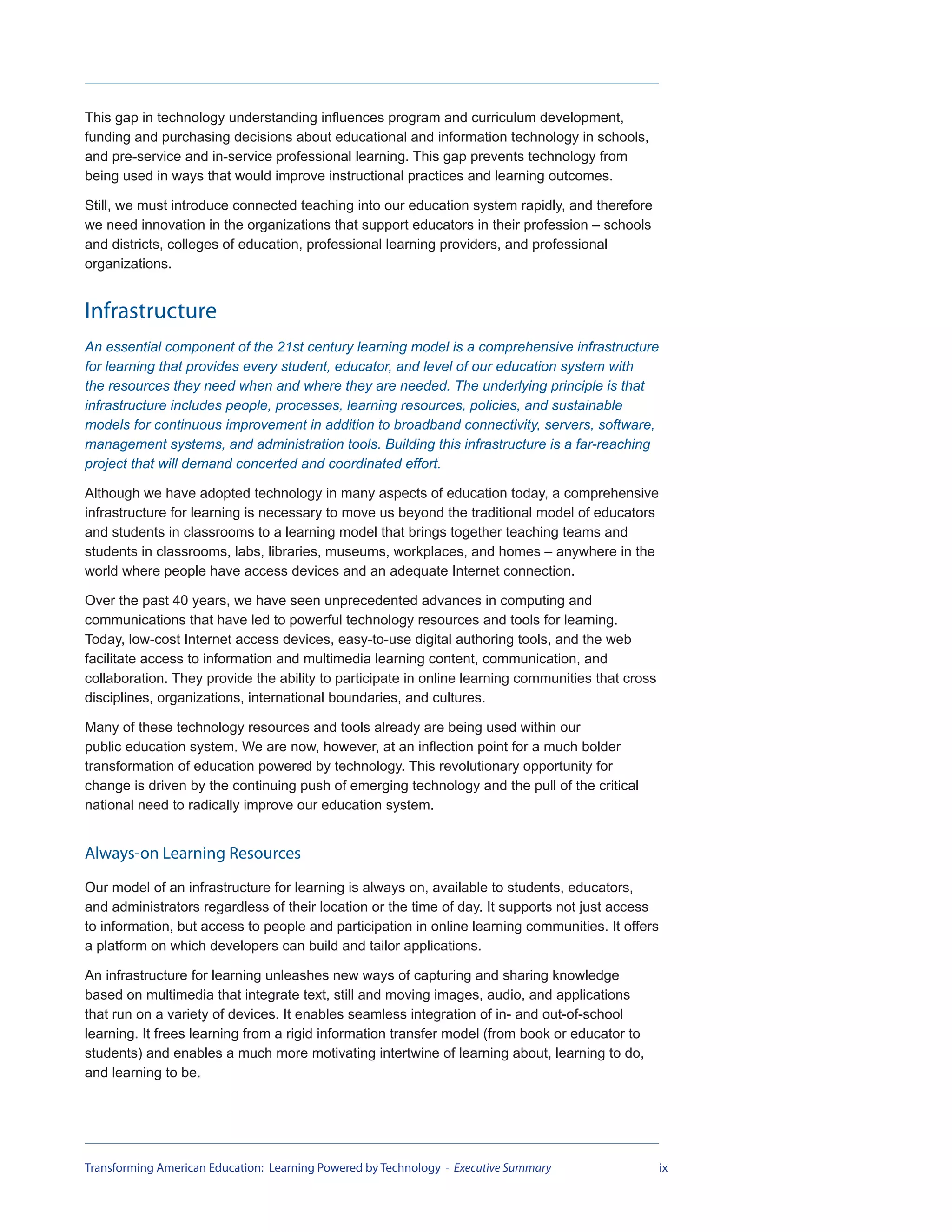 This gap in technology understanding influences program and curriculum development,
funding and purchasing decisions about educational and information technology in schools,
and pre-service and in-service professional learning. This gap prevents technology from
being used in ways that would improve instructional practices and learning outcomes.

Still, we must introduce connected teaching into our education system rapidly, and therefore
we need innovation in the organizations that support educators in their profession – schools
and districts, colleges of education, professional learning providers, and professional
organizations.


Infrastructure
An essential component of the 21st century learning model is a comprehensive infrastructure
for learning that provides every student, educator, and level of our education system with
the resources they need when and where they are needed. The underlying principle is that
infrastructure includes people, processes, learning resources, policies, and sustainable
models for continuous improvement in addition to broadband connectivity, servers, software,
management systems, and administration tools. Building this infrastructure is a far-reaching
project that will demand concerted and coordinated effort.

Although we have adopted technology in many aspects of education today, a comprehensive
infrastructure for learning is necessary to move us beyond the traditional model of educators
and students in classrooms to a learning model that brings together teaching teams and
students in classrooms, labs, libraries, museums, workplaces, and homes – anywhere in the
world where people have access devices and an adequate Internet connection.

Over the past 40 years, we have seen unprecedented advances in computing and
communications that have led to powerful technology resources and tools for learning.
Today, low-cost Internet access devices, easy-to-use digital authoring tools, and the web
facilitate access to information and multimedia learning content, communication, and
collaboration. They provide the ability to participate in online learning communities that cross
disciplines, organizations, international boundaries, and cultures.

Many of these technology resources and tools already are being used within our
public education system. We are now, however, at an inflection point for a much bolder
transformation of education powered by technology. This revolutionary opportunity for
change is driven by the continuing push of emerging technology and the pull of the critical
national need to radically improve our education system.


Always-on Learning Resources
Our model of an infrastructure for learning is always on, available to students, educators,
and administrators regardless of their location or the time of day. It supports not just access
to information, but access to people and participation in online learning communities. It offers
a platform on which developers can build and tailor applications.

An infrastructure for learning unleashes new ways of capturing and sharing knowledge
based on multimedia that integrate text, still and moving images, audio, and applications
that run on a variety of devices. It enables seamless integration of in- and out-of-school
learning. It frees learning from a rigid information transfer model (from book or educator to
students) and enables a much more motivating intertwine of learning about, learning to do,
and learning to be.




Transforming American Education: Learning Powered by Technology - Executive Summary                ix
 