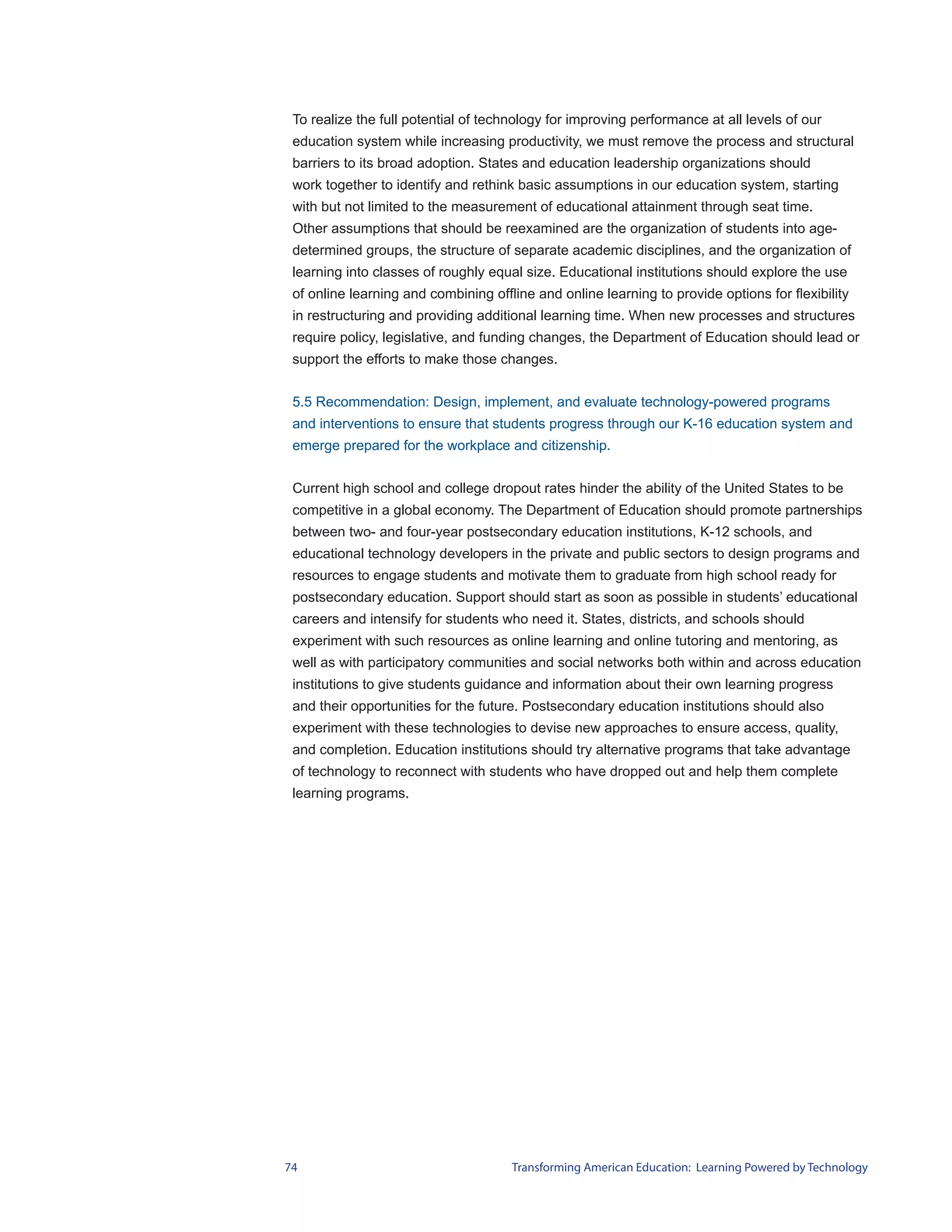 To realize the full potential of technology for improving performance at all levels of our
 education system while increasing productivity, we must remove the process and structural
 barriers to its broad adoption. States and education leadership organizations should
 work together to identify and rethink basic assumptions in our education system, starting
 with but not limited to the measurement of educational attainment through seat time.
 Other assumptions that should be reexamined are the organization of students into age-
 determined groups, the structure of separate academic disciplines, and the organization of
 learning into classes of roughly equal size. Educational institutions should explore the use
 of online learning and combining offline and online learning to provide options for flexibility
 in restructuring and providing additional learning time. When new processes and structures
 require policy, legislative, and funding changes, the Department of Education should lead or
 support the efforts to make those changes.


 5.5 Recommendation: Design, implement, and evaluate technology-powered programs
 and interventions to ensure that students progress through our K-16 education system and
 emerge prepared for the workplace and citizenship.


 Current high school and college dropout rates hinder the ability of the United States to be
 competitive in a global economy. The Department of Education should promote partnerships
 between two- and four-year postsecondary education institutions, K-12 schools, and
 educational technology developers in the private and public sectors to design programs and
 resources to engage students and motivate them to graduate from high school ready for
 postsecondary education. Support should start as soon as possible in students’ educational
 careers and intensify for students who need it. States, districts, and schools should
 experiment with such resources as online learning and online tutoring and mentoring, as
 well as with participatory communities and social networks both within and across education
 institutions to give students guidance and information about their own learning progress
 and their opportunities for the future. Postsecondary education institutions should also
 experiment with these technologies to devise new approaches to ensure access, quality,
 and completion. Education institutions should try alternative programs that take advantage
 of technology to reconnect with students who have dropped out and help them complete
 learning programs.




74                                    Transforming American Education: Learning Powered by Technology
 