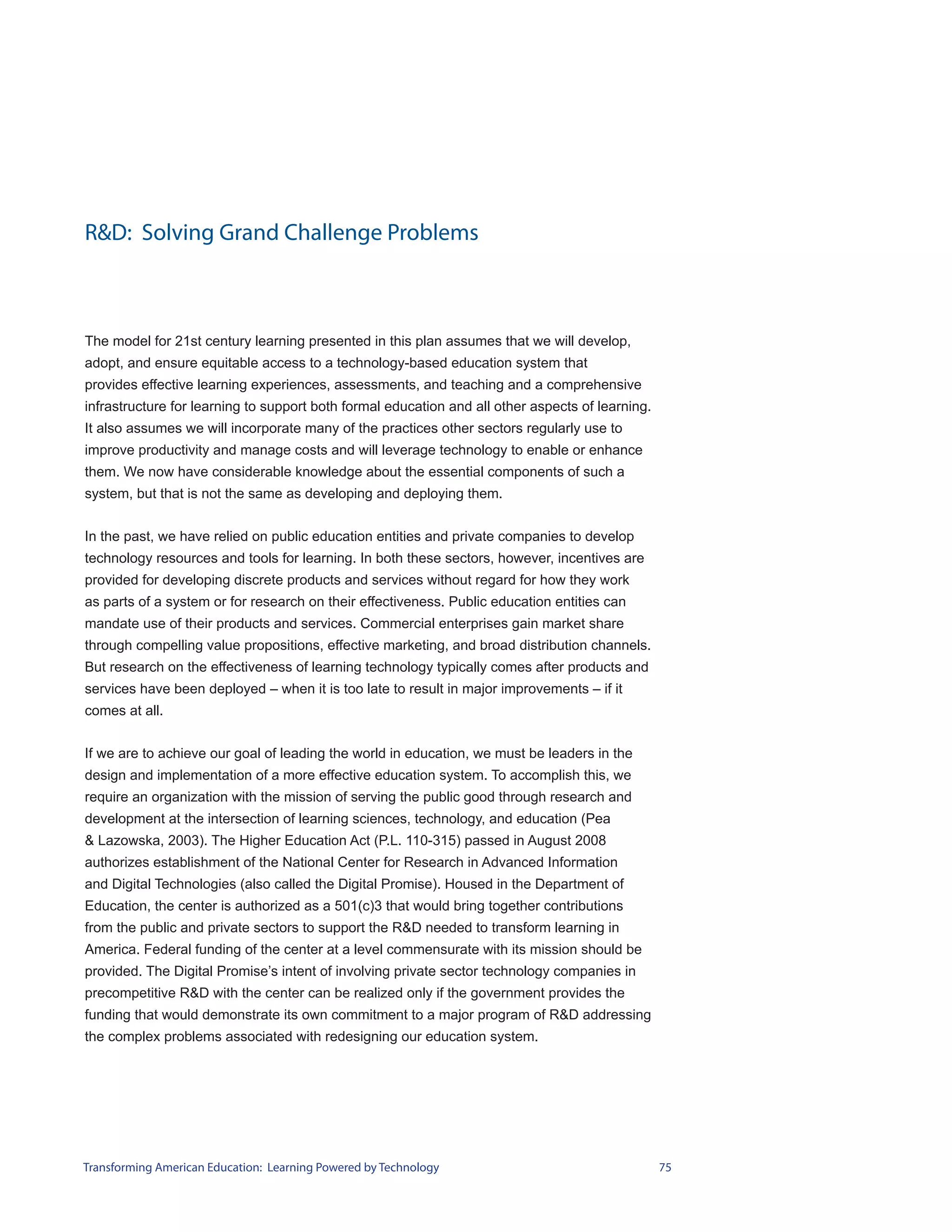 R&D: Solving Grand Challenge Problems



The model for 21st century learning presented in this plan assumes that we will develop,
adopt, and ensure equitable access to a technology-based education system that
provides effective learning experiences, assessments, and teaching and a comprehensive
infrastructure for learning to support both formal education and all other aspects of learning.
It also assumes we will incorporate many of the practices other sectors regularly use to
improve productivity and manage costs and will leverage technology to enable or enhance
them. We now have considerable knowledge about the essential components of such a
system, but that is not the same as developing and deploying them.


In the past, we have relied on public education entities and private companies to develop
technology resources and tools for learning. In both these sectors, however, incentives are
provided for developing discrete products and services without regard for how they work
as parts of a system or for research on their effectiveness. Public education entities can
mandate use of their products and services. Commercial enterprises gain market share
through compelling value propositions, effective marketing, and broad distribution channels.
But research on the effectiveness of learning technology typically comes after products and
services have been deployed – when it is too late to result in major improvements – if it
comes at all.


If we are to achieve our goal of leading the world in education, we must be leaders in the
design and implementation of a more effective education system. To accomplish this, we
require an organization with the mission of serving the public good through research and
development at the intersection of learning sciences, technology, and education (Pea
& Lazowska, 2003). The Higher Education Act (P.L. 110-315) passed in August 2008
authorizes establishment of the National Center for Research in Advanced Information
and Digital Technologies (also called the Digital Promise). Housed in the Department of
Education, the center is authorized as a 501(c)3 that would bring together contributions
from the public and private sectors to support the R&D needed to transform learning in
America. Federal funding of the center at a level commensurate with its mission should be
provided. The Digital Promise’s intent of involving private sector technology companies in
precompetitive R&D with the center can be realized only if the government provides the
funding that would demonstrate its own commitment to a major program of R&D addressing
the complex problems associated with redesigning our education system.




Transforming American Education: Learning Powered by Technology                                   75
 