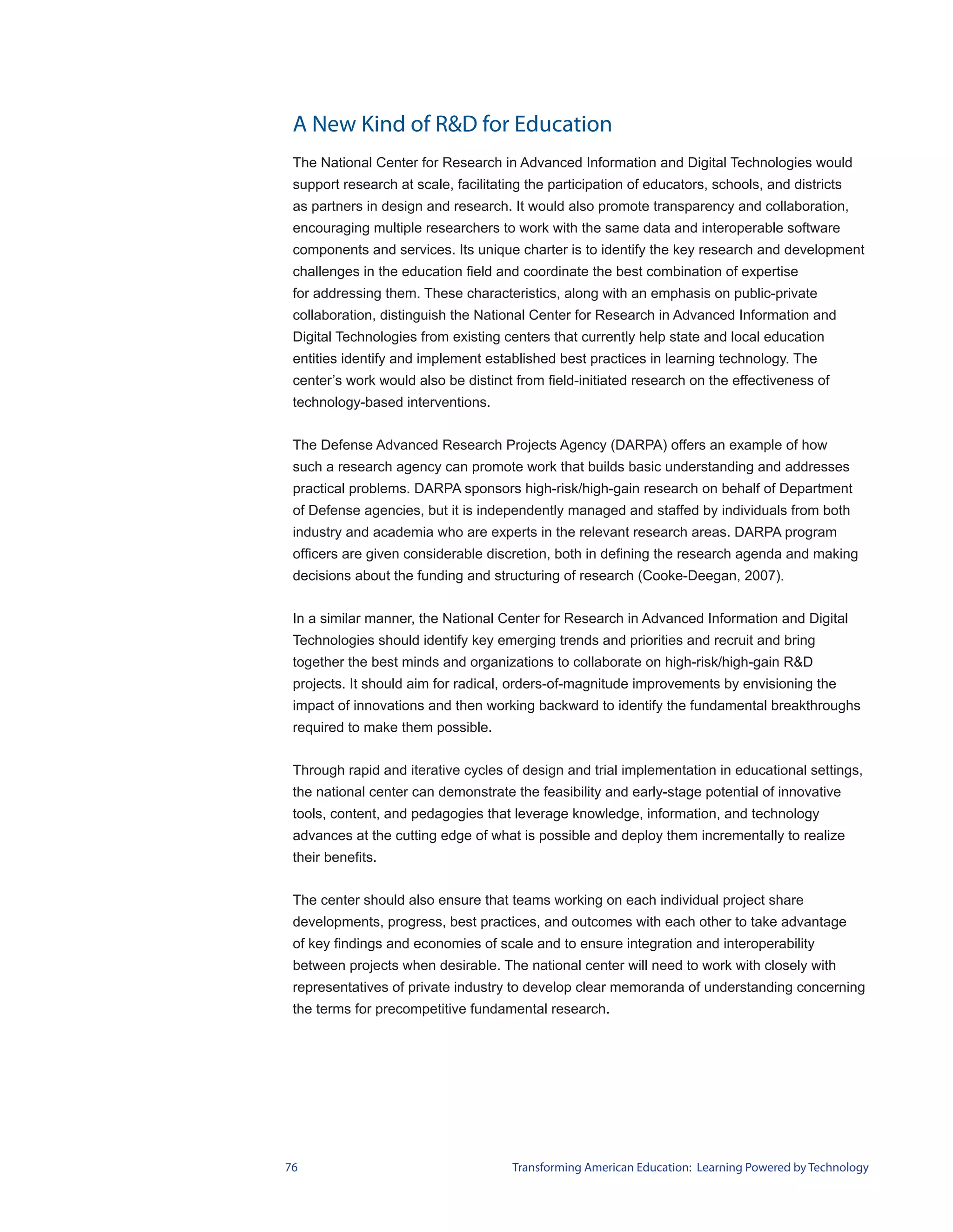 A New Kind of R&D for Education
 The National Center for Research in Advanced Information and Digital Technologies would
 support research at scale, facilitating the participation of educators, schools, and districts
 as partners in design and research. It would also promote transparency and collaboration,
 encouraging multiple researchers to work with the same data and interoperable software
 components and services. Its unique charter is to identify the key research and development
 challenges in the education field and coordinate the best combination of expertise
 for addressing them. These characteristics, along with an emphasis on public-private
 collaboration, distinguish the National Center for Research in Advanced Information and
 Digital Technologies from existing centers that currently help state and local education
 entities identify and implement established best practices in learning technology. The
 center’s work would also be distinct from field-initiated research on the effectiveness of
 technology-based interventions.


 The Defense Advanced Research Projects Agency (DARPA) offers an example of how
 such a research agency can promote work that builds basic understanding and addresses
 practical problems. DARPA sponsors high-risk/high-gain research on behalf of Department
 of Defense agencies, but it is independently managed and staffed by individuals from both
 industry and academia who are experts in the relevant research areas. DARPA program
 officers are given considerable discretion, both in defining the research agenda and making
 decisions about the funding and structuring of research (Cooke-Deegan, 2007).


 In a similar manner, the National Center for Research in Advanced Information and Digital
 Technologies should identify key emerging trends and priorities and recruit and bring
 together the best minds and organizations to collaborate on high-risk/high-gain R&D
 projects. It should aim for radical, orders-of-magnitude improvements by envisioning the
 impact of innovations and then working backward to identify the fundamental breakthroughs
 required to make them possible.


 Through rapid and iterative cycles of design and trial implementation in educational settings,
 the national center can demonstrate the feasibility and early-stage potential of innovative
 tools, content, and pedagogies that leverage knowledge, information, and technology
 advances at the cutting edge of what is possible and deploy them incrementally to realize
 their benefits.


 The center should also ensure that teams working on each individual project share
 developments, progress, best practices, and outcomes with each other to take advantage
 of key findings and economies of scale and to ensure integration and interoperability
 between projects when desirable. The national center will need to work with closely with
 representatives of private industry to develop clear memoranda of understanding concerning
 the terms for precompetitive fundamental research.




76                                    Transforming American Education: Learning Powered by Technology
 