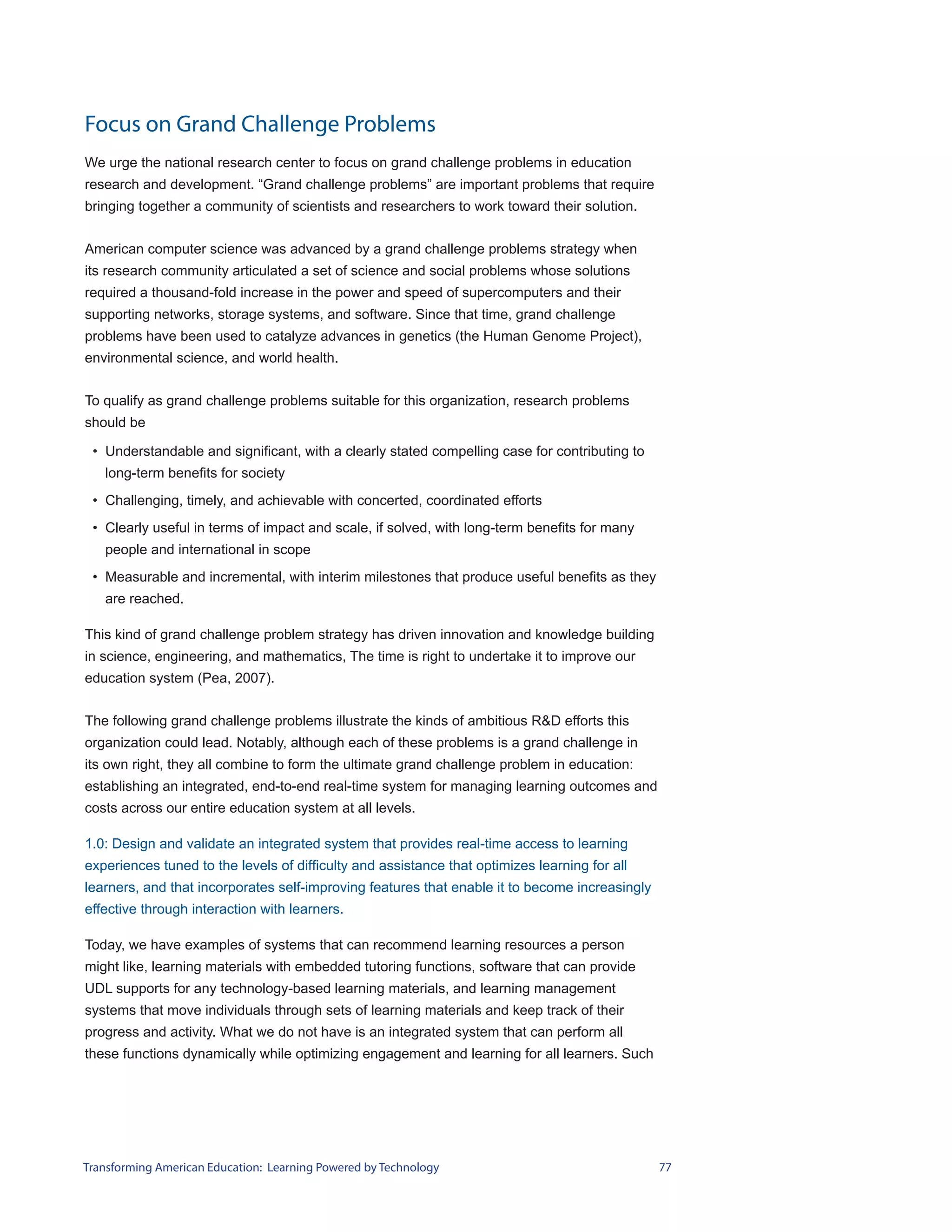 Focus on Grand Challenge Problems
We urge the national research center to focus on grand challenge problems in education
research and development. “Grand challenge problems” are important problems that require
bringing together a community of scientists and researchers to work toward their solution.


American computer science was advanced by a grand challenge problems strategy when
its research community articulated a set of science and social problems whose solutions
required a thousand-fold increase in the power and speed of supercomputers and their
supporting networks, storage systems, and software. Since that time, grand challenge
problems have been used to catalyze advances in genetics (the Human Genome Project),
environmental science, and world health.


To qualify as grand challenge problems suitable for this organization, research problems
should be

 • Understandable and significant, with a clearly stated compelling case for contributing to
   long-term benefits for society
 • Challenging, timely, and achievable with concerted, coordinated efforts
 • Clearly useful in terms of impact and scale, if solved, with long-term benefits for many
   people and international in scope
 • Measurable and incremental, with interim milestones that produce useful benefits as they
   are reached.

This kind of grand challenge problem strategy has driven innovation and knowledge building
in science, engineering, and mathematics, The time is right to undertake it to improve our
education system (Pea, 2007).


The following grand challenge problems illustrate the kinds of ambitious R&D efforts this
organization could lead. Notably, although each of these problems is a grand challenge in
its own right, they all combine to form the ultimate grand challenge problem in education:
establishing an integrated, end-to-end real-time system for managing learning outcomes and
costs across our entire education system at all levels.

1.0: Design and validate an integrated system that provides real-time access to learning
experiences tuned to the levels of difficulty and assistance that optimizes learning for all
learners, and that incorporates self-improving features that enable it to become increasingly
effective through interaction with learners.

Today, we have examples of systems that can recommend learning resources a person
might like, learning materials with embedded tutoring functions, software that can provide
UDL supports for any technology-based learning materials, and learning management
systems that move individuals through sets of learning materials and keep track of their
progress and activity. What we do not have is an integrated system that can perform all
these functions dynamically while optimizing engagement and learning for all learners. Such




Transforming American Education: Learning Powered by Technology                                 77
 