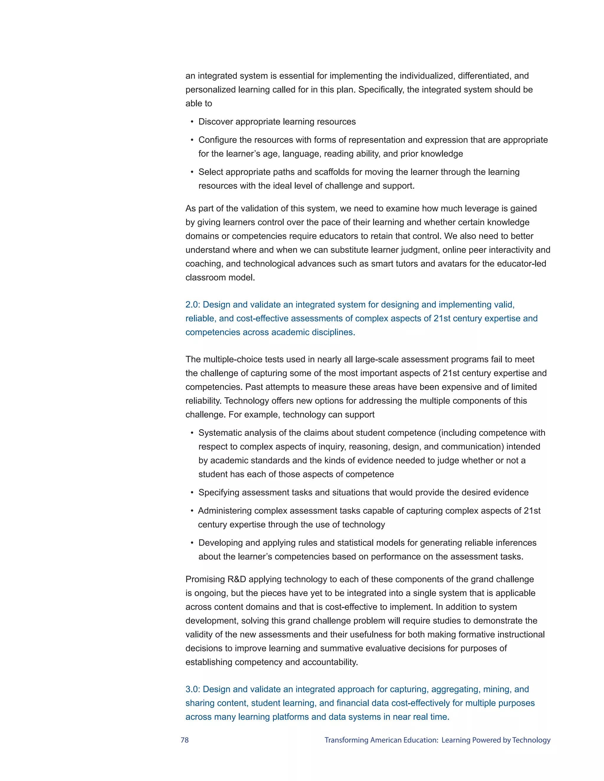 an integrated system is essential for implementing the individualized, differentiated, and
 personalized learning called for in this plan. Specifically, the integrated system should be
 able to

     • Discover appropriate learning resources

     • Configure the resources with forms of representation and expression that are appropriate
       for the learner’s age, language, reading ability, and prior knowledge

     • Select appropriate paths and scaffolds for moving the learner through the learning
       resources with the ideal level of challenge and support.

 As part of the validation of this system, we need to examine how much leverage is gained
 by giving learners control over the pace of their learning and whether certain knowledge
 domains or competencies require educators to retain that control. We also need to better
 understand where and when we can substitute learner judgment, online peer interactivity and
 coaching, and technological advances such as smart tutors and avatars for the educator-led
 classroom model.


 2.0: Design and validate an integrated system for designing and implementing valid,
 reliable, and cost-effective assessments of complex aspects of 21st century expertise and
 competencies across academic disciplines.


 The multiple-choice tests used in nearly all large-scale assessment programs fail to meet
 the challenge of capturing some of the most important aspects of 21st century expertise and
 competencies. Past attempts to measure these areas have been expensive and of limited
 reliability. Technology offers new options for addressing the multiple components of this
 challenge. For example, technology can support

     • Systematic analysis of the claims about student competence (including competence with
       respect to complex aspects of inquiry, reasoning, design, and communication) intended
       by academic standards and the kinds of evidence needed to judge whether or not a
       student has each of those aspects of competence

     • Specifying assessment tasks and situations that would provide the desired evidence

     • Administering complex assessment tasks capable of capturing complex aspects of 21st
      century expertise through the use of technology

     • Developing and applying rules and statistical models for generating reliable inferences
       about the learner’s competencies based on performance on the assessment tasks.

 Promising R&D applying technology to each of these components of the grand challenge
 is ongoing, but the pieces have yet to be integrated into a single system that is applicable
 across content domains and that is cost-effective to implement. In addition to system
 development, solving this grand challenge problem will require studies to demonstrate the
 validity of the new assessments and their usefulness for both making formative instructional
 decisions to improve learning and summative evaluative decisions for purposes of
 establishing competency and accountability.


 3.0: Design and validate an integrated approach for capturing, aggregating, mining, and
 sharing content, student learning, and financial data cost-effectively for multiple purposes
 across many learning platforms and data systems in near real time.

78                                     Transforming American Education: Learning Powered by Technology
 