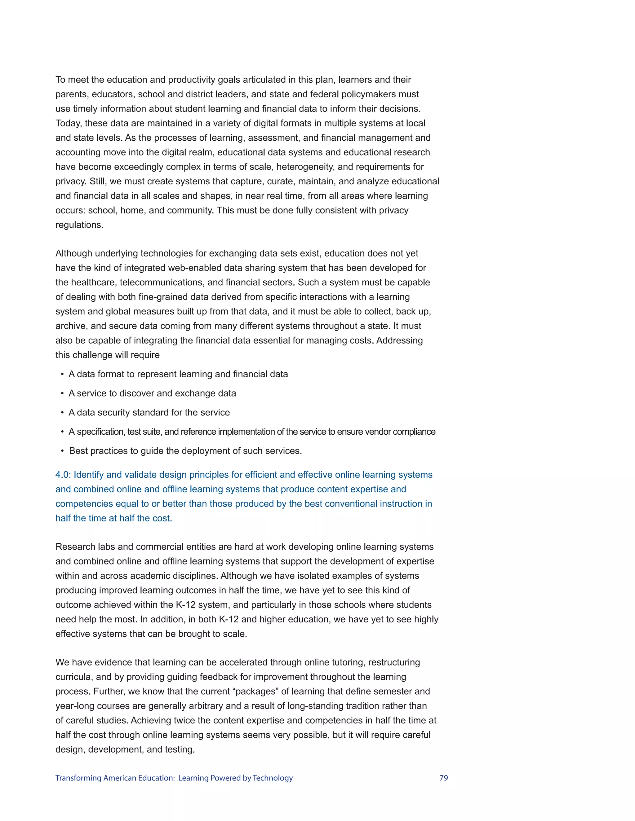To meet the education and productivity goals articulated in this plan, learners and their
parents, educators, school and district leaders, and state and federal policymakers must
use timely information about student learning and financial data to inform their decisions.
Today, these data are maintained in a variety of digital formats in multiple systems at local
and state levels. As the processes of learning, assessment, and financial management and
accounting move into the digital realm, educational data systems and educational research
have become exceedingly complex in terms of scale, heterogeneity, and requirements for
privacy. Still, we must create systems that capture, curate, maintain, and analyze educational
and financial data in all scales and shapes, in near real time, from all areas where learning
occurs: school, home, and community. This must be done fully consistent with privacy
regulations.


Although underlying technologies for exchanging data sets exist, education does not yet
have the kind of integrated web-enabled data sharing system that has been developed for
the healthcare, telecommunications, and financial sectors. Such a system must be capable
of dealing with both fine-grained data derived from specific interactions with a learning
system and global measures built up from that data, and it must be able to collect, back up,
archive, and secure data coming from many different systems throughout a state. It must
also be capable of integrating the financial data essential for managing costs. Addressing
this challenge will require

 • A data format to represent learning and financial data

 • A service to discover and exchange data

 • A data security standard for the service

 • A specification, test suite, and reference implementation of the service to ensure vendor compliance

 • Best practices to guide the deployment of such services.

4.0: Identify and validate design principles for efficient and effective online learning systems
and combined online and offline learning systems that produce content expertise and
competencies equal to or better than those produced by the best conventional instruction in
half the time at half the cost.


Research labs and commercial entities are hard at work developing online learning systems
and combined online and offline learning systems that support the development of expertise
within and across academic disciplines. Although we have isolated examples of systems
producing improved learning outcomes in half the time, we have yet to see this kind of
outcome achieved within the K-12 system, and particularly in those schools where students
need help the most. In addition, in both K-12 and higher education, we have yet to see highly
effective systems that can be brought to scale.


We have evidence that learning can be accelerated through online tutoring, restructuring
curricula, and by providing guiding feedback for improvement throughout the learning
process. Further, we know that the current “packages” of learning that define semester and
year-long courses are generally arbitrary and a result of long-standing tradition rather than
of careful studies. Achieving twice the content expertise and competencies in half the time at
half the cost through online learning systems seems very possible, but it will require careful
design, development, and testing.


Transforming American Education: Learning Powered by Technology                                           79
 