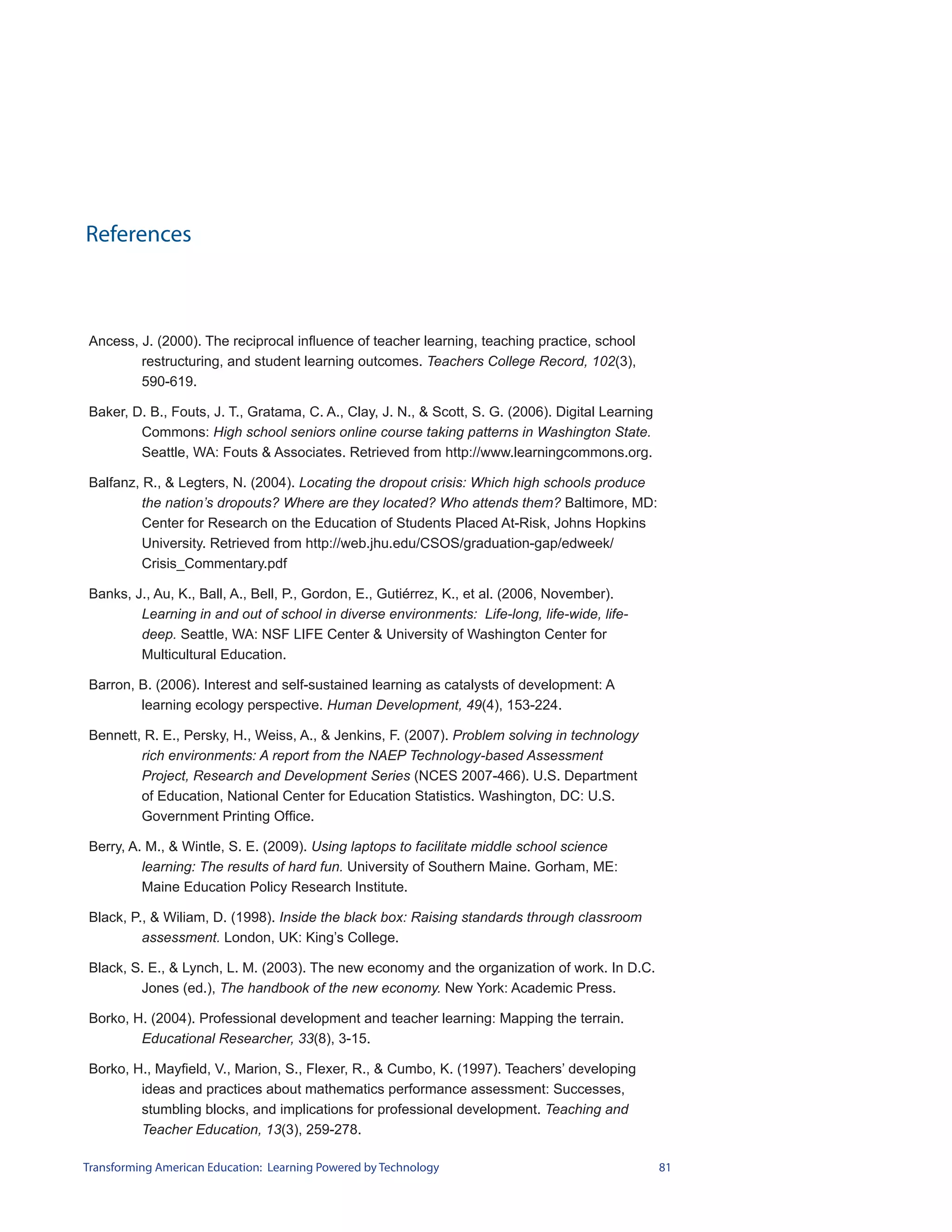 References



Ancess, J. (2000). The reciprocal influence of teacher learning, teaching practice, school
        restructuring, and student learning outcomes. Teachers College Record, 102(3),
        590-619.

Baker, D. B., Fouts, J. T., Gratama, C. A., Clay, J. N., & Scott, S. G. (2006). Digital Learning
        Commons: High school seniors online course taking patterns in Washington State.
        Seattle, WA: Fouts & Associates. Retrieved from http://www.learningcommons.org.

Balfanz, R., & Legters, N. (2004). Locating the dropout crisis: Which high schools produce
         the nation’s dropouts? Where are they located? Who attends them? Baltimore, MD:
         Center for Research on the Education of Students Placed At-Risk, Johns Hopkins
         University. Retrieved from http://web.jhu.edu/CSOS/graduation-gap/edweek/
         Crisis_Commentary.pdf

Banks, J., Au, K., Ball, A., Bell, P., Gordon, E., Gutiérrez, K., et al. (2006, November).
        Learning in and out of school in diverse environments: Life-long, life-wide, life-
        deep. Seattle, WA: NSF LIFE Center & University of Washington Center for
        Multicultural Education.

Barron, B. (2006). Interest and self-sustained learning as catalysts of development: A
        learning ecology perspective. Human Development, 49(4), 153-224.

Bennett, R. E., Persky, H., Weiss, A., & Jenkins, F. (2007). Problem solving in technology
        rich environments: A report from the NAEP Technology-based Assessment
        Project, Research and Development Series (NCES 2007-466). U.S. Department
        of Education, National Center for Education Statistics. Washington, DC: U.S.
        Government Printing Office.

Berry, A. M., & Wintle, S. E. (2009). Using laptops to facilitate middle school science
         learning: The results of hard fun. University of Southern Maine. Gorham, ME:
         Maine Education Policy Research Institute.

Black, P., & Wiliam, D. (1998). Inside the black box: Raising standards through classroom
         assessment. London, UK: King’s College.

Black, S. E., & Lynch, L. M. (2003). The new economy and the organization of work. In D.C.
        Jones (ed.), The handbook of the new economy. New York: Academic Press.

Borko, H. (2004). Professional development and teacher learning: Mapping the terrain.
        Educational Researcher, 33(8), 3-15.

Borko, H., Mayfield, V., Marion, S., Flexer, R., & Cumbo, K. (1997). Teachers’ developing
        ideas and practices about mathematics performance assessment: Successes,
        stumbling blocks, and implications for professional development. Teaching and
        Teacher Education, 13(3), 259-278.

Transforming American Education: Learning Powered by Technology                                    81
 