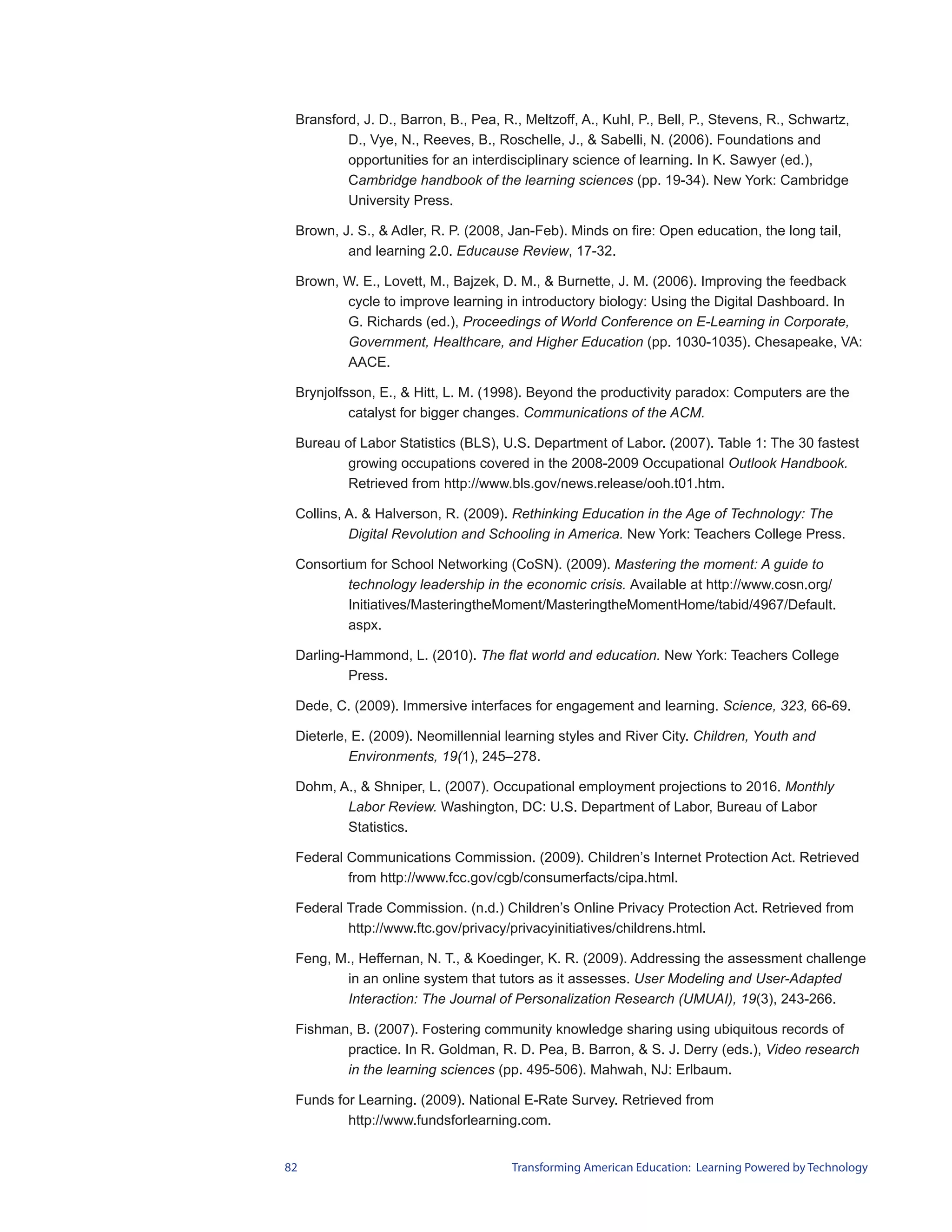 Bransford, J. D., Barron, B., Pea, R., Meltzoff, A., Kuhl, P., Bell, P., Stevens, R., Schwartz,
         D., Vye, N., Reeves, B., Roschelle, J., & Sabelli, N. (2006). Foundations and
         opportunities for an interdisciplinary science of learning. In K. Sawyer (ed.),
         Cambridge handbook of the learning sciences (pp. 19-34). New York: Cambridge
         University Press.

 Brown, J. S., & Adler, R. P. (2008, Jan-Feb). Minds on fire: Open education, the long tail,
         and learning 2.0. Educause Review, 17-32.

 Brown, W. E., Lovett, M., Bajzek, D. M., & Burnette, J. M. (2006). Improving the feedback
        cycle to improve learning in introductory biology: Using the Digital Dashboard. In
        G. Richards (ed.), Proceedings of World Conference on E-Learning in Corporate,
        Government, Healthcare, and Higher Education (pp. 1030-1035). Chesapeake, VA:
        AACE.

 Brynjolfsson, E., & Hitt, L. M. (1998). Beyond the productivity paradox: Computers are the
          catalyst for bigger changes. Communications of the ACM.

 Bureau of Labor Statistics (BLS), U.S. Department of Labor. (2007). Table 1: The 30 fastest
        growing occupations covered in the 2008-2009 Occupational Outlook Handbook.
        Retrieved from http://www.bls.gov/news.release/ooh.t01.htm.

 Collins, A. & Halverson, R. (2009). Rethinking Education in the Age of Technology: The
          Digital Revolution and Schooling in America. New York: Teachers College Press.

 Consortium for School Networking (CoSN). (2009). Mastering the moment: A guide to
         technology leadership in the economic crisis. Available at http://www.cosn.org/
         Initiatives/MasteringtheMoment/MasteringtheMomentHome/tabid/4967/Default.
         aspx.

 Darling-Hammond, L. (2010). The flat world and education. New York: Teachers College
         Press.

 Dede, C. (2009). Immersive interfaces for engagement and learning. Science, 323, 66-69.

 Dieterle, E. (2009). Neomillennial learning styles and River City. Children, Youth and
          Environments, 19(1), 245–278.

 Dohm, A., & Shniper, L. (2007). Occupational employment projections to 2016. Monthly
        Labor Review. Washington, DC: U.S. Department of Labor, Bureau of Labor
        Statistics.

 Federal Communications Commission. (2009). Children’s Internet Protection Act. Retrieved
         from http://www.fcc.gov/cgb/consumerfacts/cipa.html.

 Federal Trade Commission. (n.d.) Children’s Online Privacy Protection Act. Retrieved from
         http://www.ftc.gov/privacy/privacyinitiatives/childrens.html.

 Feng, M., Heffernan, N. T., & Koedinger, K. R. (2009). Addressing the assessment challenge
        in an online system that tutors as it assesses. User Modeling and User-Adapted
        Interaction: The Journal of Personalization Research (UMUAI), 19(3), 243-266.

 Fishman, B. (2007). Fostering community knowledge sharing using ubiquitous records of
        practice. In R. Goldman, R. D. Pea, B. Barron, & S. J. Derry (eds.), Video research
        in the learning sciences (pp. 495-506). Mahwah, NJ: Erlbaum.

 Funds for Learning. (2009). National E-Rate Survey. Retrieved from
         http://www.fundsforlearning.com.


82                                    Transforming American Education: Learning Powered by Technology
 